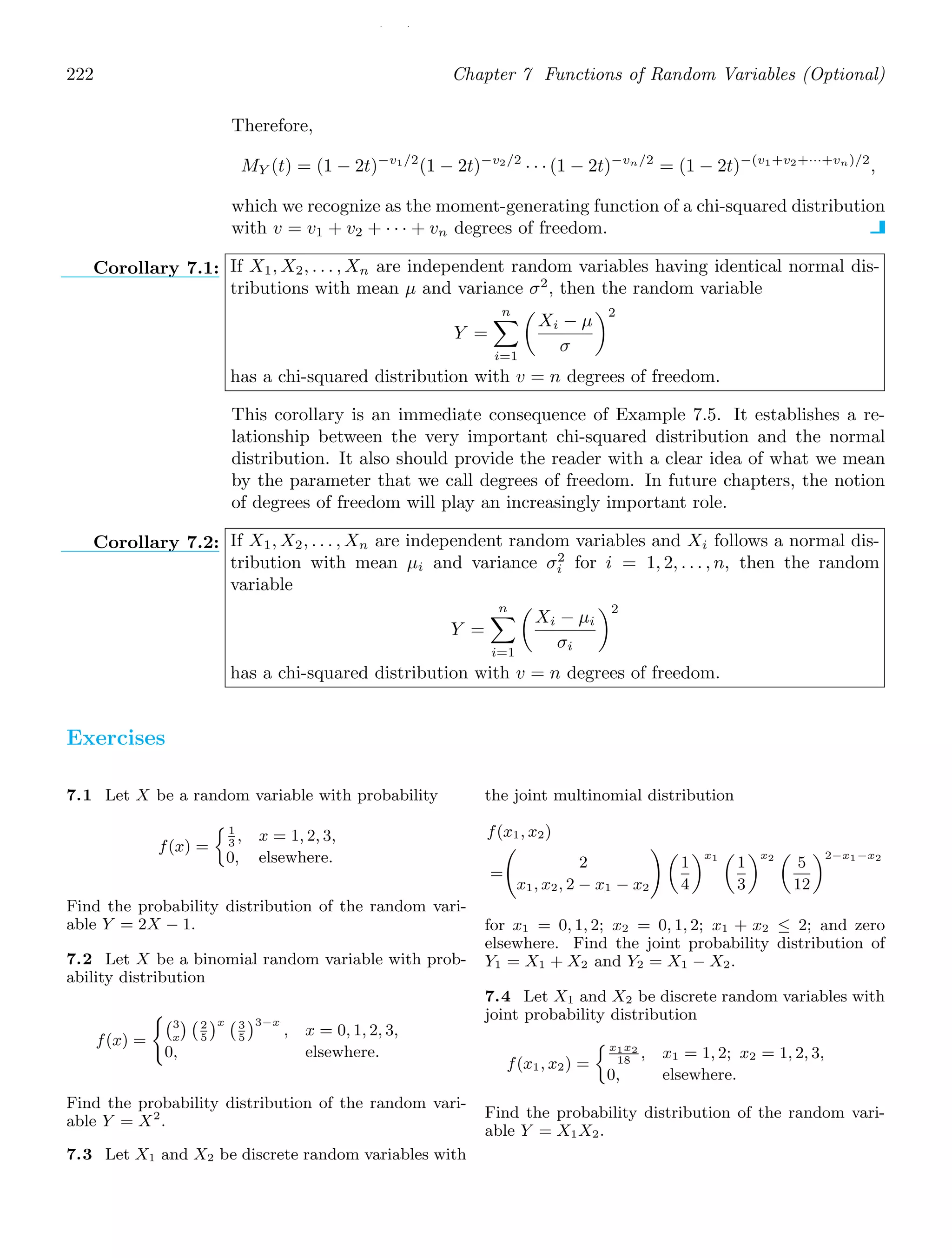 / /
222 Chapter 7 Functions of Random Variables (Optional)
Therefore,
MY (t) = (1 − 2t)−v1/2
(1 − 2t)−v2/2
· · · (1 − 2t)−vn/2
= (1 − 2t)−(v1+v2+···+vn)/2
,
which we recognize as the moment-generating function of a chi-squared distribution
with v = v1 + v2 + · · · + vn degrees of freedom.
Corollary 7.1: If X1, X2, . . . , Xn are independent random variables having identical normal dis-
tributions with mean μ and variance σ2
, then the random variable
Y =
n

i=1

Xi − μ
σ
2
has a chi-squared distribution with v = n degrees of freedom.
This corollary is an immediate consequence of Example 7.5. It establishes a re-
lationship between the very important chi-squared distribution and the normal
distribution. It also should provide the reader with a clear idea of what we mean
by the parameter that we call degrees of freedom. In future chapters, the notion
of degrees of freedom will play an increasingly important role.
Corollary 7.2: If X1, X2, . . . , Xn are independent random variables and Xi follows a normal dis-
tribution with mean μi and variance σ2
i for i = 1, 2, . . . , n, then the random
variable
Y =
n

i=1

Xi − μi
σi
2
has a chi-squared distribution with v = n degrees of freedom.
Exercises
7.1 Let X be a random variable with probability
f(x) =
1
3
, x = 1, 2, 3,
0, elsewhere.
Find the probability distribution of the random vari-
able Y = 2X − 1.
7.2 Let X be a binomial random variable with prob-
ability distribution
f(x) =
3
x
 2
5
x 3
5
3−x
, x = 0, 1, 2, 3,
0, elsewhere.
Find the probability distribution of the random vari-
able Y = X2
.
7.3 Let X1 and X2 be discrete random variables with
the joint multinomial distribution
f(x1, x2)
=
2
x1, x2, 2 − x1 − x2

1
4
x1

1
3
x2

5
12
2−x1−x2
for x1 = 0, 1, 2; x2 = 0, 1, 2; x1 + x2 ≤ 2; and zero
elsewhere. Find the joint probability distribution of
Y1 = X1 + X2 and Y2 = X1 − X2.
7.4 Let X1 and X2 be discrete random variables with
joint probability distribution
f(x1, x2) =
x1x2
18
, x1 = 1, 2; x2 = 1, 2, 3,
0, elsewhere.
Find the probability distribution of the random vari-
able Y = X1X2.
 