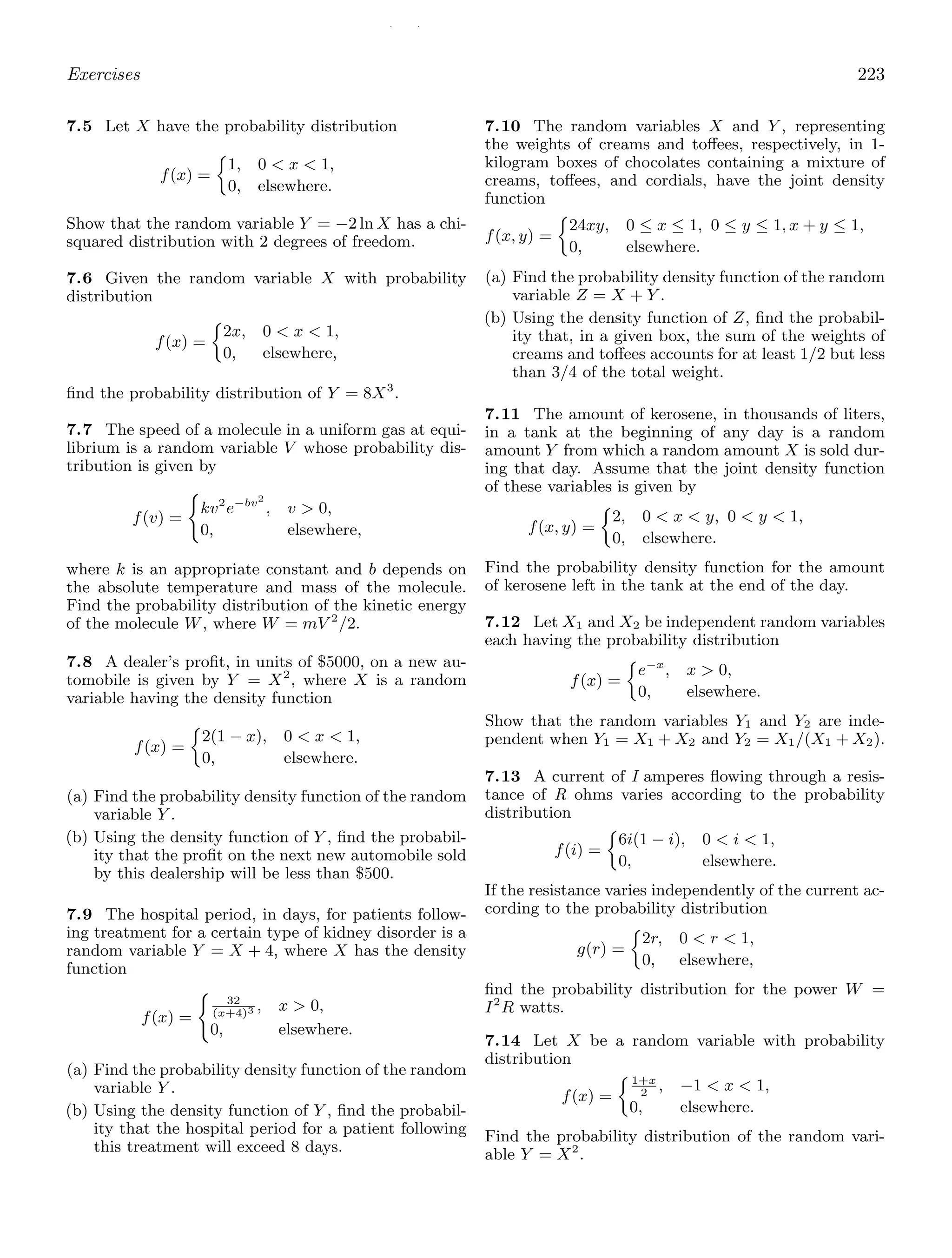 / /
Exercises 223
7.5 Let X have the probability distribution
f(x) =
1, 0  x  1,
0, elsewhere.
Show that the random variable Y = −2 ln X has a chi-
squared distribution with 2 degrees of freedom.
7.6 Given the random variable X with probability
distribution
f(x) =
2x, 0  x  1,
0, elsewhere,
ﬁnd the probability distribution of Y = 8X3
.
7.7 The speed of a molecule in a uniform gas at equi-
librium is a random variable V whose probability dis-
tribution is given by
f(v) =

kv2
e−bv2
, v  0,
0, elsewhere,
where k is an appropriate constant and b depends on
the absolute temperature and mass of the molecule.
Find the probability distribution of the kinetic energy
of the molecule W, where W = mV 2
/2.
7.8 A dealer’s proﬁt, in units of $5000, on a new au-
tomobile is given by Y = X2
, where X is a random
variable having the density function
f(x) =
2(1 − x), 0  x  1,
0, elsewhere.
(a) Find the probability density function of the random
variable Y .
(b) Using the density function of Y , ﬁnd the probabil-
ity that the proﬁt on the next new automobile sold
by this dealership will be less than $500.
7.9 The hospital period, in days, for patients follow-
ing treatment for a certain type of kidney disorder is a
random variable Y = X + 4, where X has the density
function
f(x) =

32
(x+4)3 , x  0,
0, elsewhere.
(a) Find the probability density function of the random
variable Y .
(b) Using the density function of Y , ﬁnd the probabil-
ity that the hospital period for a patient following
this treatment will exceed 8 days.
7.10 The random variables X and Y , representing
the weights of creams and toﬀees, respectively, in 1-
kilogram boxes of chocolates containing a mixture of
creams, toﬀees, and cordials, have the joint density
function
f(x, y) =
24xy, 0 ≤ x ≤ 1, 0 ≤ y ≤ 1, x + y ≤ 1,
0, elsewhere.
(a) Find the probability density function of the random
variable Z = X + Y .
(b) Using the density function of Z, ﬁnd the probabil-
ity that, in a given box, the sum of the weights of
creams and toﬀees accounts for at least 1/2 but less
than 3/4 of the total weight.
7.11 The amount of kerosene, in thousands of liters,
in a tank at the beginning of any day is a random
amount Y from which a random amount X is sold dur-
ing that day. Assume that the joint density function
of these variables is given by
f(x, y) =
2, 0  x  y, 0  y  1,
0, elsewhere.
Find the probability density function for the amount
of kerosene left in the tank at the end of the day.
7.12 Let X1 and X2 be independent random variables
each having the probability distribution
f(x) =
e−x
, x  0,
0, elsewhere.
Show that the random variables Y1 and Y2 are inde-
pendent when Y1 = X1 + X2 and Y2 = X1/(X1 + X2).
7.13 A current of I amperes ﬂowing through a resis-
tance of R ohms varies according to the probability
distribution
f(i) =
6i(1 − i), 0  i  1,
0, elsewhere.
If the resistance varies independently of the current ac-
cording to the probability distribution
g(r) =
2r, 0  r  1,
0, elsewhere,
ﬁnd the probability distribution for the power W =
I2
R watts.
7.14 Let X be a random variable with probability
distribution
f(x) =
1+x
2
, −1  x  1,
0, elsewhere.
Find the probability distribution of the random vari-
able Y = X2
.
 