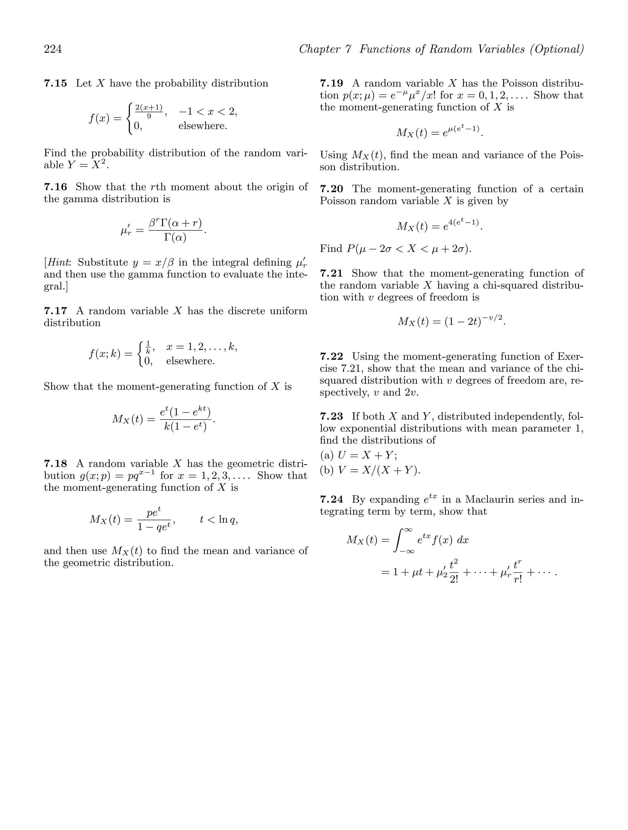 224 Chapter 7 Functions of Random Variables (Optional)
7.15 Let X have the probability distribution
f(x) =

2(x+1)
9
, −1  x  2,
0, elsewhere.
Find the probability distribution of the random vari-
able Y = X2
.
7.16 Show that the rth moment about the origin of
the gamma distribution is
μ′
r =
βr
Γ(α + r)
Γ(α)
.
[Hint: Substitute y = x/β in the integral deﬁning μ′
r
and then use the gamma function to evaluate the inte-
gral.]
7.17 A random variable X has the discrete uniform
distribution
f(x; k) =
1
k
, x = 1, 2, . . . , k,
0, elsewhere.
Show that the moment-generating function of X is
MX (t) =
et
(1 − ekt
)
k(1 − et)
.
7.18 A random variable X has the geometric distri-
bution g(x; p) = pqx−1
for x = 1, 2, 3, . . . . Show that
the moment-generating function of X is
MX (t) =
pet
1 − qet
, t  ln q,
and then use MX (t) to ﬁnd the mean and variance of
the geometric distribution.
7.19 A random variable X has the Poisson distribu-
tion p(x; μ) = e−μ
μx
/x! for x = 0, 1, 2, . . . . Show that
the moment-generating function of X is
MX (t) = eμ(et
−1)
.
Using MX (t), ﬁnd the mean and variance of the Pois-
son distribution.
7.20 The moment-generating function of a certain
Poisson random variable X is given by
MX (t) = e4(et
−1)
.
Find P(μ − 2σ  X  μ + 2σ).
7.21 Show that the moment-generating function of
the random variable X having a chi-squared distribu-
tion with v degrees of freedom is
MX (t) = (1 − 2t)−v/2
.
7.22 Using the moment-generating function of Exer-
cise 7.21, show that the mean and variance of the chi-
squared distribution with v degrees of freedom are, re-
spectively, v and 2v.
7.23 If both X and Y , distributed independently, fol-
low exponential distributions with mean parameter 1,
ﬁnd the distributions of
(a) U = X + Y ;
(b) V = X/(X + Y ).
7.24 By expanding etx
in a Maclaurin series and in-
tegrating term by term, show that
MX (t) =
 ∞
−∞
etx
f(x) dx
= 1 + μt + μ′
2
t2
2!
+ · · · + μ′
r
tr
r!
+ · · · .
 
