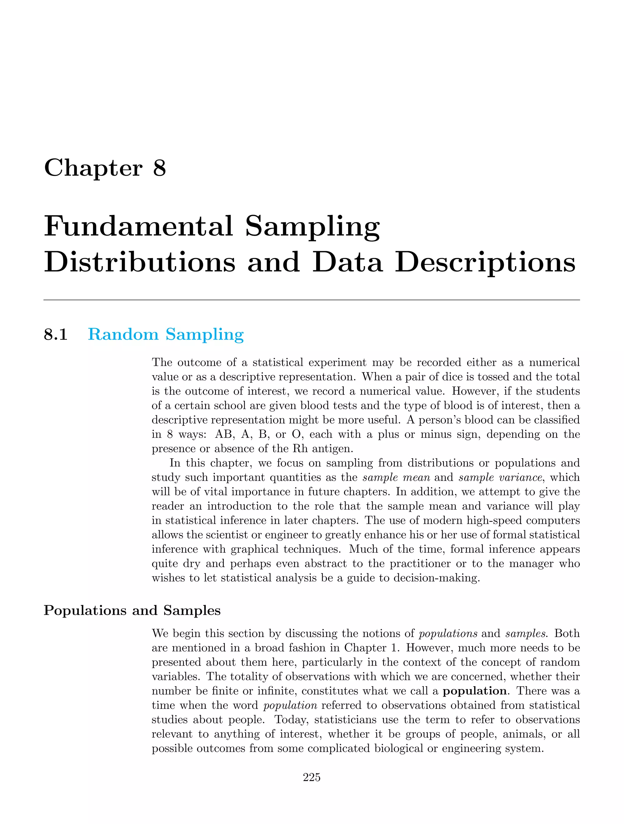Chapter 8
Fundamental Sampling
Distributions and Data Descriptions
8.1 Random Sampling
The outcome of a statistical experiment may be recorded either as a numerical
value or as a descriptive representation. When a pair of dice is tossed and the total
is the outcome of interest, we record a numerical value. However, if the students
of a certain school are given blood tests and the type of blood is of interest, then a
descriptive representation might be more useful. A person’s blood can be classiﬁed
in 8 ways: AB, A, B, or O, each with a plus or minus sign, depending on the
presence or absence of the Rh antigen.
In this chapter, we focus on sampling from distributions or populations and
study such important quantities as the sample mean and sample variance, which
will be of vital importance in future chapters. In addition, we attempt to give the
reader an introduction to the role that the sample mean and variance will play
in statistical inference in later chapters. The use of modern high-speed computers
allows the scientist or engineer to greatly enhance his or her use of formal statistical
inference with graphical techniques. Much of the time, formal inference appears
quite dry and perhaps even abstract to the practitioner or to the manager who
wishes to let statistical analysis be a guide to decision-making.
Populations and Samples
We begin this section by discussing the notions of populations and samples. Both
are mentioned in a broad fashion in Chapter 1. However, much more needs to be
presented about them here, particularly in the context of the concept of random
variables. The totality of observations with which we are concerned, whether their
number be ﬁnite or inﬁnite, constitutes what we call a population. There was a
time when the word population referred to observations obtained from statistical
studies about people. Today, statisticians use the term to refer to observations
relevant to anything of interest, whether it be groups of people, animals, or all
possible outcomes from some complicated biological or engineering system.
225
 