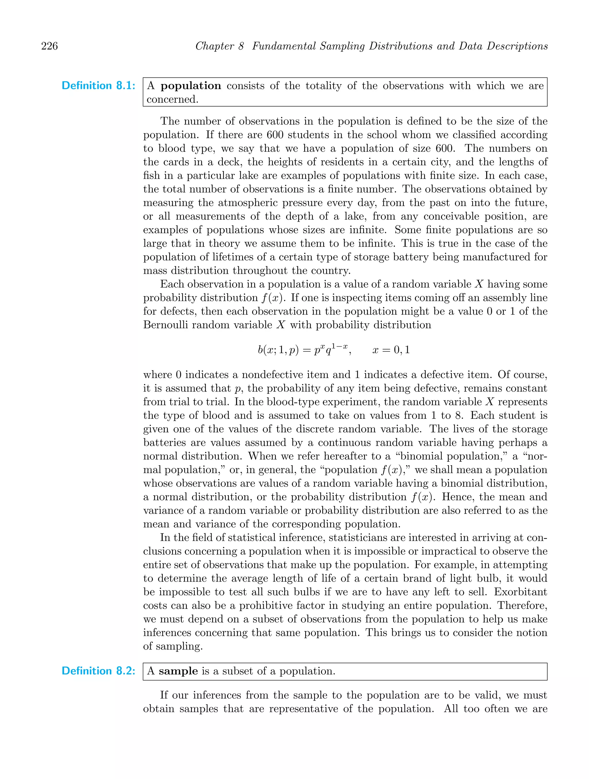 226 Chapter 8 Fundamental Sampling Distributions and Data Descriptions
Definition 8.1: A population consists of the totality of the observations with which we are
concerned.
The number of observations in the population is deﬁned to be the size of the
population. If there are 600 students in the school whom we classiﬁed according
to blood type, we say that we have a population of size 600. The numbers on
the cards in a deck, the heights of residents in a certain city, and the lengths of
ﬁsh in a particular lake are examples of populations with ﬁnite size. In each case,
the total number of observations is a ﬁnite number. The observations obtained by
measuring the atmospheric pressure every day, from the past on into the future,
or all measurements of the depth of a lake, from any conceivable position, are
examples of populations whose sizes are inﬁnite. Some ﬁnite populations are so
large that in theory we assume them to be inﬁnite. This is true in the case of the
population of lifetimes of a certain type of storage battery being manufactured for
mass distribution throughout the country.
Each observation in a population is a value of a random variable X having some
probability distribution f(x). If one is inspecting items coming oﬀ an assembly line
for defects, then each observation in the population might be a value 0 or 1 of the
Bernoulli random variable X with probability distribution
b(x; 1, p) = px
q1−x
, x = 0, 1
where 0 indicates a nondefective item and 1 indicates a defective item. Of course,
it is assumed that p, the probability of any item being defective, remains constant
from trial to trial. In the blood-type experiment, the random variable X represents
the type of blood and is assumed to take on values from 1 to 8. Each student is
given one of the values of the discrete random variable. The lives of the storage
batteries are values assumed by a continuous random variable having perhaps a
normal distribution. When we refer hereafter to a “binomial population,” a “nor-
mal population,” or, in general, the “population f(x),” we shall mean a population
whose observations are values of a random variable having a binomial distribution,
a normal distribution, or the probability distribution f(x). Hence, the mean and
variance of a random variable or probability distribution are also referred to as the
mean and variance of the corresponding population.
In the ﬁeld of statistical inference, statisticians are interested in arriving at con-
clusions concerning a population when it is impossible or impractical to observe the
entire set of observations that make up the population. For example, in attempting
to determine the average length of life of a certain brand of light bulb, it would
be impossible to test all such bulbs if we are to have any left to sell. Exorbitant
costs can also be a prohibitive factor in studying an entire population. Therefore,
we must depend on a subset of observations from the population to help us make
inferences concerning that same population. This brings us to consider the notion
of sampling.
Definition 8.2: A sample is a subset of a population.
If our inferences from the sample to the population are to be valid, we must
obtain samples that are representative of the population. All too often we are
 