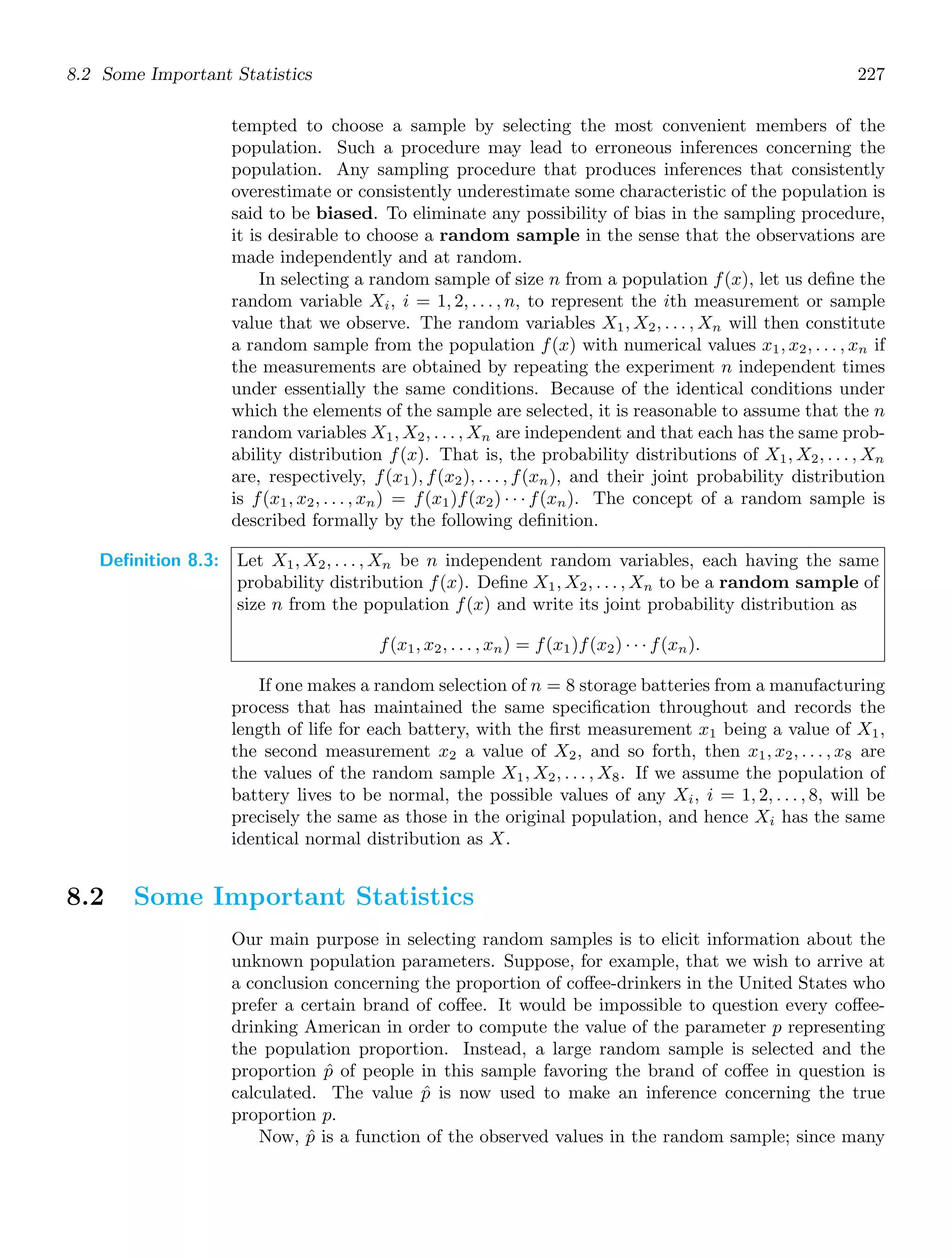8.2 Some Important Statistics 227
tempted to choose a sample by selecting the most convenient members of the
population. Such a procedure may lead to erroneous inferences concerning the
population. Any sampling procedure that produces inferences that consistently
overestimate or consistently underestimate some characteristic of the population is
said to be biased. To eliminate any possibility of bias in the sampling procedure,
it is desirable to choose a random sample in the sense that the observations are
made independently and at random.
In selecting a random sample of size n from a population f(x), let us deﬁne the
random variable Xi, i = 1, 2, . . . , n, to represent the ith measurement or sample
value that we observe. The random variables X1, X2, . . . , Xn will then constitute
a random sample from the population f(x) with numerical values x1, x2, . . . , xn if
the measurements are obtained by repeating the experiment n independent times
under essentially the same conditions. Because of the identical conditions under
which the elements of the sample are selected, it is reasonable to assume that the n
random variables X1, X2, . . . , Xn are independent and that each has the same prob-
ability distribution f(x). That is, the probability distributions of X1, X2, . . . , Xn
are, respectively, f(x1), f(x2), . . . , f(xn), and their joint probability distribution
is f(x1, x2, . . . , xn) = f(x1)f(x2) · · · f(xn). The concept of a random sample is
described formally by the following deﬁnition.
Definition 8.3: Let X1, X2, . . . , Xn be n independent random variables, each having the same
probability distribution f(x). Deﬁne X1, X2, . . . , Xn to be a random sample of
size n from the population f(x) and write its joint probability distribution as
f(x1, x2, . . . , xn) = f(x1)f(x2) · · · f(xn).
If one makes a random selection of n = 8 storage batteries from a manufacturing
process that has maintained the same speciﬁcation throughout and records the
length of life for each battery, with the ﬁrst measurement x1 being a value of X1,
the second measurement x2 a value of X2, and so forth, then x1, x2, . . . , x8 are
the values of the random sample X1, X2, . . . , X8. If we assume the population of
battery lives to be normal, the possible values of any Xi, i = 1, 2, . . . , 8, will be
precisely the same as those in the original population, and hence Xi has the same
identical normal distribution as X.
8.2 Some Important Statistics
Our main purpose in selecting random samples is to elicit information about the
unknown population parameters. Suppose, for example, that we wish to arrive at
a conclusion concerning the proportion of coﬀee-drinkers in the United States who
prefer a certain brand of coﬀee. It would be impossible to question every coﬀee-
drinking American in order to compute the value of the parameter p representing
the population proportion. Instead, a large random sample is selected and the
proportion p̂ of people in this sample favoring the brand of coﬀee in question is
calculated. The value p̂ is now used to make an inference concerning the true
proportion p.
Now, p̂ is a function of the observed values in the random sample; since many
 