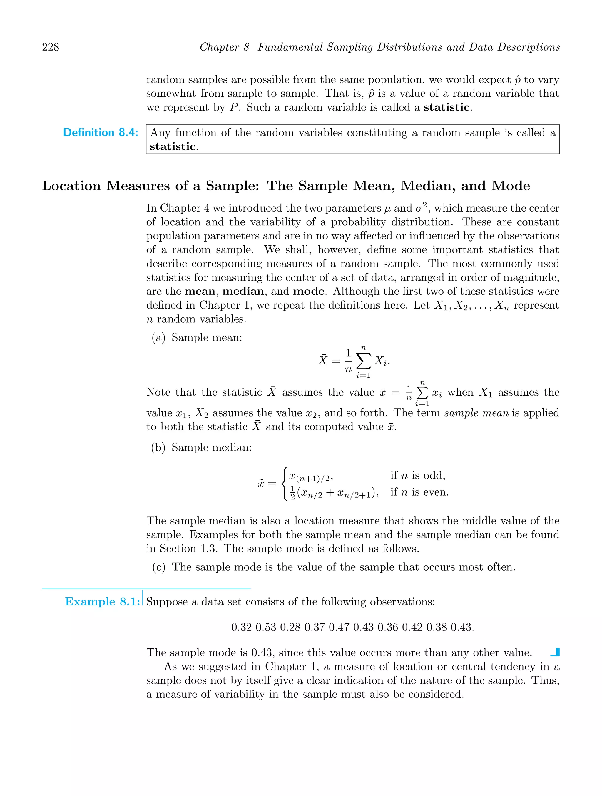 228 Chapter 8 Fundamental Sampling Distributions and Data Descriptions
random samples are possible from the same population, we would expect p̂ to vary
somewhat from sample to sample. That is, p̂ is a value of a random variable that
we represent by P. Such a random variable is called a statistic.
Definition 8.4: Any function of the random variables constituting a random sample is called a
statistic.
Location Measures of a Sample: The Sample Mean, Median, and Mode
In Chapter 4 we introduced the two parameters μ and σ2
, which measure the center
of location and the variability of a probability distribution. These are constant
population parameters and are in no way aﬀected or inﬂuenced by the observations
of a random sample. We shall, however, deﬁne some important statistics that
describe corresponding measures of a random sample. The most commonly used
statistics for measuring the center of a set of data, arranged in order of magnitude,
are the mean, median, and mode. Although the ﬁrst two of these statistics were
deﬁned in Chapter 1, we repeat the deﬁnitions here. Let X1, X2, . . . , Xn represent
n random variables.
(a) Sample mean:
X̄ =
1
n
n

i=1
Xi.
Note that the statistic X̄ assumes the value x̄ = 1
n
n

i=1
xi when X1 assumes the
value x1, X2 assumes the value x2, and so forth. The term sample mean is applied
to both the statistic X̄ and its computed value x̄.
(b) Sample median:
x̃ =

x(n+1)/2, if n is odd,
1
2 (xn/2 + xn/2+1), if n is even.
The sample median is also a location measure that shows the middle value of the
sample. Examples for both the sample mean and the sample median can be found
in Section 1.3. The sample mode is deﬁned as follows.
(c) The sample mode is the value of the sample that occurs most often.
Example 8.1: Suppose a data set consists of the following observations:
0.32 0.53 0.28 0.37 0.47 0.43 0.36 0.42 0.38 0.43.
The sample mode is 0.43, since this value occurs more than any other value.
As we suggested in Chapter 1, a measure of location or central tendency in a
sample does not by itself give a clear indication of the nature of the sample. Thus,
a measure of variability in the sample must also be considered.
 