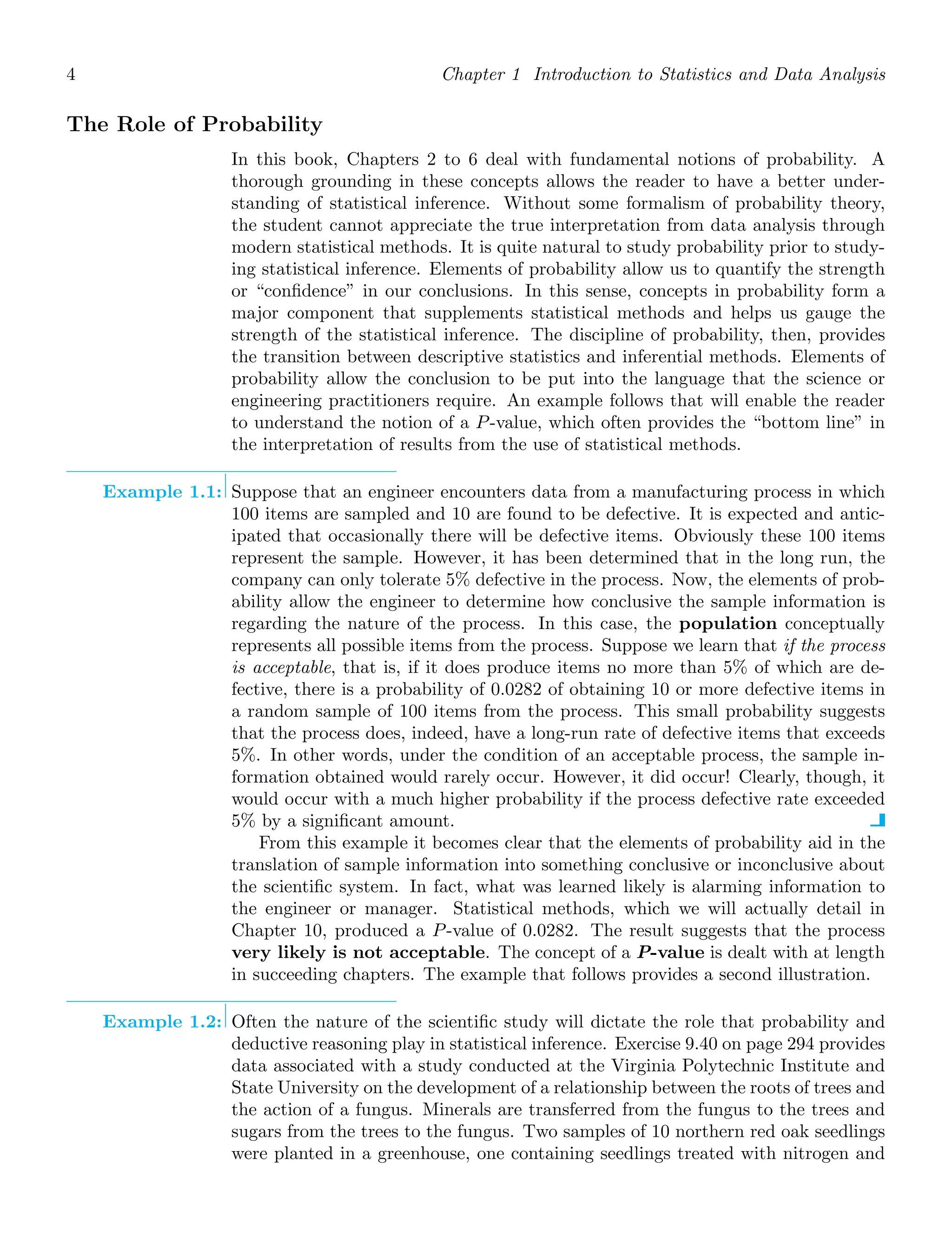 4 Chapter 1 Introduction to Statistics and Data Analysis
The Role of Probability
In this book, Chapters 2 to 6 deal with fundamental notions of probability. A
thorough grounding in these concepts allows the reader to have a better under-
standing of statistical inference. Without some formalism of probability theory,
the student cannot appreciate the true interpretation from data analysis through
modern statistical methods. It is quite natural to study probability prior to study-
ing statistical inference. Elements of probability allow us to quantify the strength
or “conﬁdence” in our conclusions. In this sense, concepts in probability form a
major component that supplements statistical methods and helps us gauge the
strength of the statistical inference. The discipline of probability, then, provides
the transition between descriptive statistics and inferential methods. Elements of
probability allow the conclusion to be put into the language that the science or
engineering practitioners require. An example follows that will enable the reader
to understand the notion of a P-value, which often provides the “bottom line” in
the interpretation of results from the use of statistical methods.
Example 1.1: Suppose that an engineer encounters data from a manufacturing process in which
100 items are sampled and 10 are found to be defective. It is expected and antic-
ipated that occasionally there will be defective items. Obviously these 100 items
represent the sample. However, it has been determined that in the long run, the
company can only tolerate 5% defective in the process. Now, the elements of prob-
ability allow the engineer to determine how conclusive the sample information is
regarding the nature of the process. In this case, the population conceptually
represents all possible items from the process. Suppose we learn that if the process
is acceptable, that is, if it does produce items no more than 5% of which are de-
fective, there is a probability of 0.0282 of obtaining 10 or more defective items in
a random sample of 100 items from the process. This small probability suggests
that the process does, indeed, have a long-run rate of defective items that exceeds
5%. In other words, under the condition of an acceptable process, the sample in-
formation obtained would rarely occur. However, it did occur! Clearly, though, it
would occur with a much higher probability if the process defective rate exceeded
5% by a signiﬁcant amount.
From this example it becomes clear that the elements of probability aid in the
translation of sample information into something conclusive or inconclusive about
the scientiﬁc system. In fact, what was learned likely is alarming information to
the engineer or manager. Statistical methods, which we will actually detail in
Chapter 10, produced a P-value of 0.0282. The result suggests that the process
very likely is not acceptable. The concept of a P-value is dealt with at length
in succeeding chapters. The example that follows provides a second illustration.
Example 1.2: Often the nature of the scientiﬁc study will dictate the role that probability and
deductive reasoning play in statistical inference. Exercise 9.40 on page 294 provides
data associated with a study conducted at the Virginia Polytechnic Institute and
State University on the development of a relationship between the roots of trees and
the action of a fungus. Minerals are transferred from the fungus to the trees and
sugars from the trees to the fungus. Two samples of 10 northern red oak seedlings
were planted in a greenhouse, one containing seedlings treated with nitrogen and
 