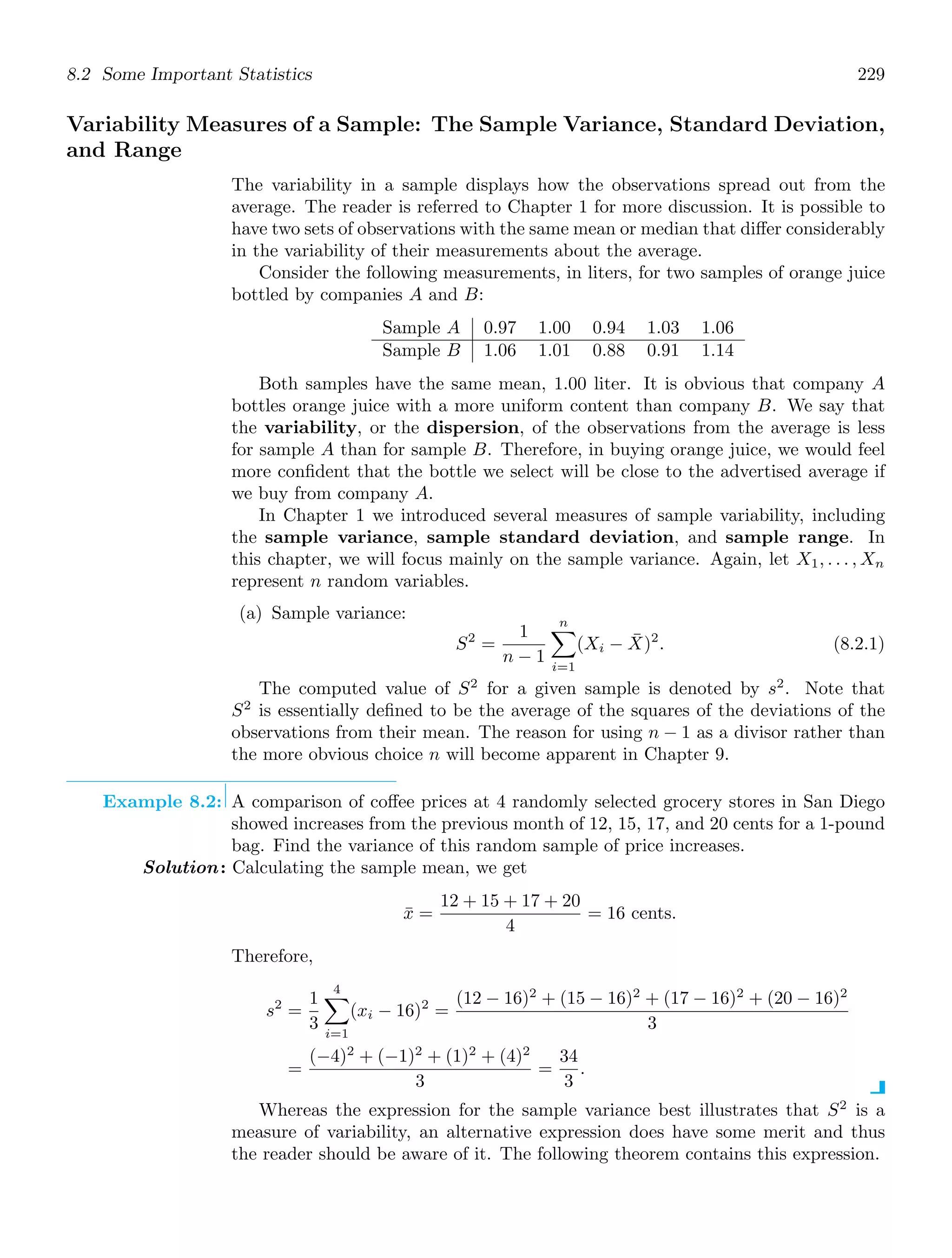 8.2 Some Important Statistics 229
Variability Measures of a Sample: The Sample Variance, Standard Deviation,
and Range
The variability in a sample displays how the observations spread out from the
average. The reader is referred to Chapter 1 for more discussion. It is possible to
have two sets of observations with the same mean or median that diﬀer considerably
in the variability of their measurements about the average.
Consider the following measurements, in liters, for two samples of orange juice
bottled by companies A and B:
Sample A 0.97 1.00 0.94 1.03 1.06
Sample B 1.06 1.01 0.88 0.91 1.14
Both samples have the same mean, 1.00 liter. It is obvious that company A
bottles orange juice with a more uniform content than company B. We say that
the variability, or the dispersion, of the observations from the average is less
for sample A than for sample B. Therefore, in buying orange juice, we would feel
more conﬁdent that the bottle we select will be close to the advertised average if
we buy from company A.
In Chapter 1 we introduced several measures of sample variability, including
the sample variance, sample standard deviation, and sample range. In
this chapter, we will focus mainly on the sample variance. Again, let X1, . . . , Xn
represent n random variables.
(a) Sample variance:
S2
=
1
n − 1
n

i=1
(Xi − X̄)2
. (8.2.1)
The computed value of S2
for a given sample is denoted by s2
. Note that
S2
is essentially deﬁned to be the average of the squares of the deviations of the
observations from their mean. The reason for using n − 1 as a divisor rather than
the more obvious choice n will become apparent in Chapter 9.
Example 8.2: A comparison of coﬀee prices at 4 randomly selected grocery stores in San Diego
showed increases from the previous month of 12, 15, 17, and 20 cents for a 1-pound
bag. Find the variance of this random sample of price increases.
Solution: Calculating the sample mean, we get
x̄ =
12 + 15 + 17 + 20
4
= 16 cents.
Therefore,
s2
=
1
3
4

i=1
(xi − 16)2
=
(12 − 16)2
+ (15 − 16)2
+ (17 − 16)2
+ (20 − 16)2
3
=
(−4)2
+ (−1)2
+ (1)2
+ (4)2
3
=
34
3
.
Whereas the expression for the sample variance best illustrates that S2
is a
measure of variability, an alternative expression does have some merit and thus
the reader should be aware of it. The following theorem contains this expression.
 