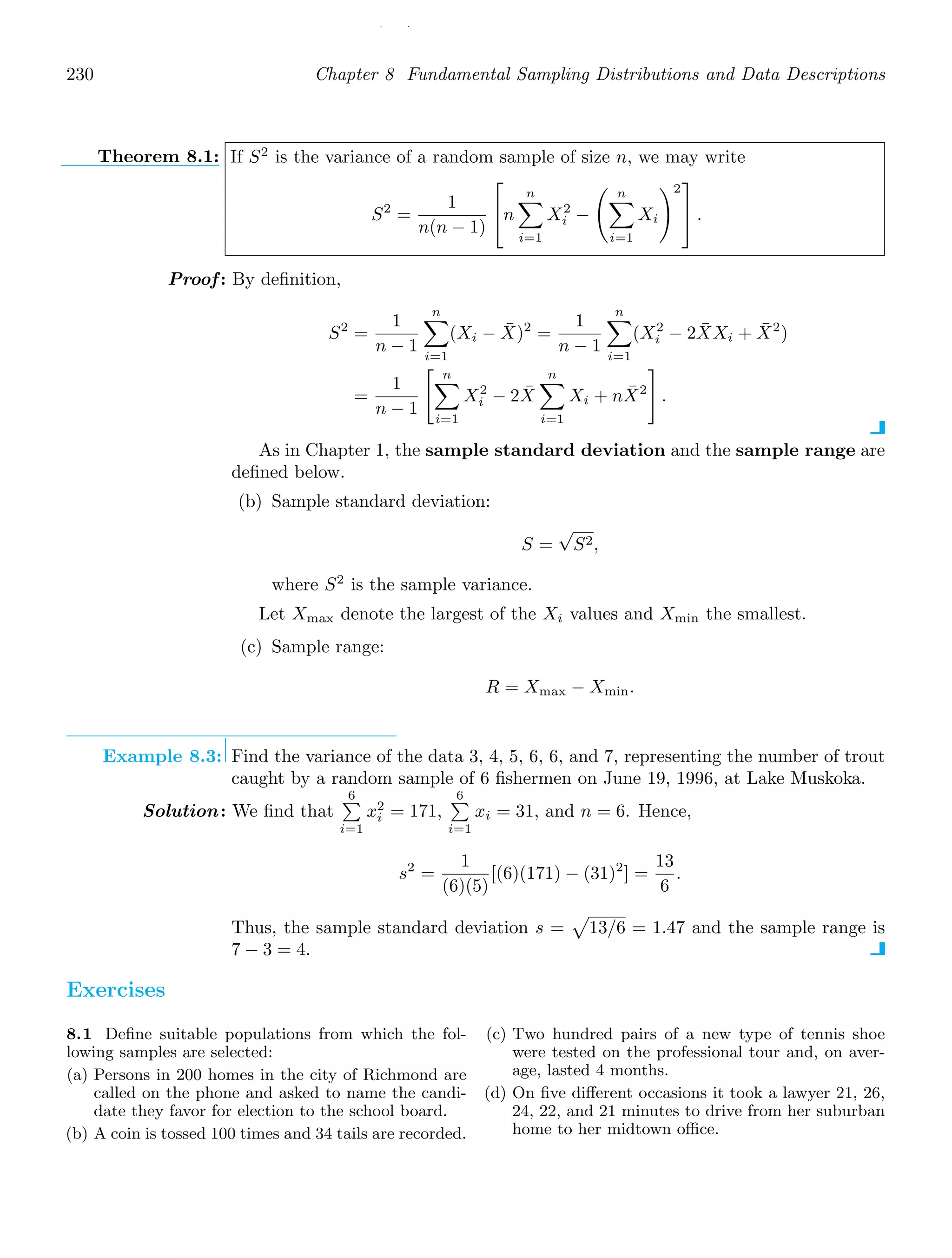 / /
230 Chapter 8 Fundamental Sampling Distributions and Data Descriptions
Theorem 8.1: If S2
is the variance of a random sample of size n, we may write
S2
=
1
n(n − 1)
⎡
⎣n
n

i=1
X2
i −
 n

i=1
Xi
2
⎤
⎦ .
Proof: By deﬁnition,
S2
=
1
n − 1
n

i=1
(Xi − X̄)2
=
1
n − 1
n

i=1
(X2
i − 2X̄Xi + X̄2
)
=
1
n − 1
 n

i=1
X2
i − 2X̄
n

i=1
Xi + nX̄2

.
As in Chapter 1, the sample standard deviation and the sample range are
deﬁned below.
(b) Sample standard deviation:
S =
√
S2,
where S2
is the sample variance.
Let Xmax denote the largest of the Xi values and Xmin the smallest.
(c) Sample range:
R = Xmax − Xmin.
Example 8.3: Find the variance of the data 3, 4, 5, 6, 6, and 7, representing the number of trout
caught by a random sample of 6 ﬁshermen on June 19, 1996, at Lake Muskoka.
Solution: We ﬁnd that
6

i=1
x2
i = 171,
6

i=1
xi = 31, and n = 6. Hence,
s2
=
1
(6)(5)
[(6)(171) − (31)2
] =
13
6
.
Thus, the sample standard deviation s =

13/6 = 1.47 and the sample range is
7 − 3 = 4.
Exercises
8.1 Deﬁne suitable populations from which the fol-
lowing samples are selected:
(a) Persons in 200 homes in the city of Richmond are
called on the phone and asked to name the candi-
date they favor for election to the school board.
(b) A coin is tossed 100 times and 34 tails are recorded.
(c) Two hundred pairs of a new type of tennis shoe
were tested on the professional tour and, on aver-
age, lasted 4 months.
(d) On ﬁve diﬀerent occasions it took a lawyer 21, 26,
24, 22, and 21 minutes to drive from her suburban
home to her midtown oﬃce.
 