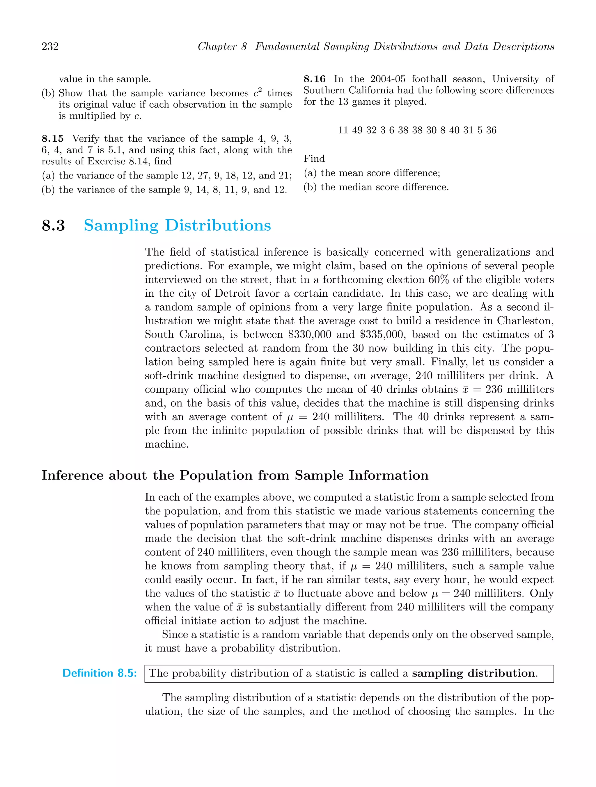 232 Chapter 8 Fundamental Sampling Distributions and Data Descriptions
value in the sample.
(b) Show that the sample variance becomes c2
times
its original value if each observation in the sample
is multiplied by c.
8.15 Verify that the variance of the sample 4, 9, 3,
6, 4, and 7 is 5.1, and using this fact, along with the
results of Exercise 8.14, ﬁnd
(a) the variance of the sample 12, 27, 9, 18, 12, and 21;
(b) the variance of the sample 9, 14, 8, 11, 9, and 12.
8.16 In the 2004-05 football season, University of
Southern California had the following score diﬀerences
for the 13 games it played.
11 49 32 3 6 38 38 30 8 40 31 5 36
Find
(a) the mean score diﬀerence;
(b) the median score diﬀerence.
8.3 Sampling Distributions
The ﬁeld of statistical inference is basically concerned with generalizations and
predictions. For example, we might claim, based on the opinions of several people
interviewed on the street, that in a forthcoming election 60% of the eligible voters
in the city of Detroit favor a certain candidate. In this case, we are dealing with
a random sample of opinions from a very large ﬁnite population. As a second il-
lustration we might state that the average cost to build a residence in Charleston,
South Carolina, is between $330,000 and $335,000, based on the estimates of 3
contractors selected at random from the 30 now building in this city. The popu-
lation being sampled here is again ﬁnite but very small. Finally, let us consider a
soft-drink machine designed to dispense, on average, 240 milliliters per drink. A
company oﬃcial who computes the mean of 40 drinks obtains x̄ = 236 milliliters
and, on the basis of this value, decides that the machine is still dispensing drinks
with an average content of μ = 240 milliliters. The 40 drinks represent a sam-
ple from the inﬁnite population of possible drinks that will be dispensed by this
machine.
Inference about the Population from Sample Information
In each of the examples above, we computed a statistic from a sample selected from
the population, and from this statistic we made various statements concerning the
values of population parameters that may or may not be true. The company oﬃcial
made the decision that the soft-drink machine dispenses drinks with an average
content of 240 milliliters, even though the sample mean was 236 milliliters, because
he knows from sampling theory that, if μ = 240 milliliters, such a sample value
could easily occur. In fact, if he ran similar tests, say every hour, he would expect
the values of the statistic x̄ to ﬂuctuate above and below μ = 240 milliliters. Only
when the value of x̄ is substantially diﬀerent from 240 milliliters will the company
oﬃcial initiate action to adjust the machine.
Since a statistic is a random variable that depends only on the observed sample,
it must have a probability distribution.
Definition 8.5: The probability distribution of a statistic is called a sampling distribution.
The sampling distribution of a statistic depends on the distribution of the pop-
ulation, the size of the samples, and the method of choosing the samples. In the
 