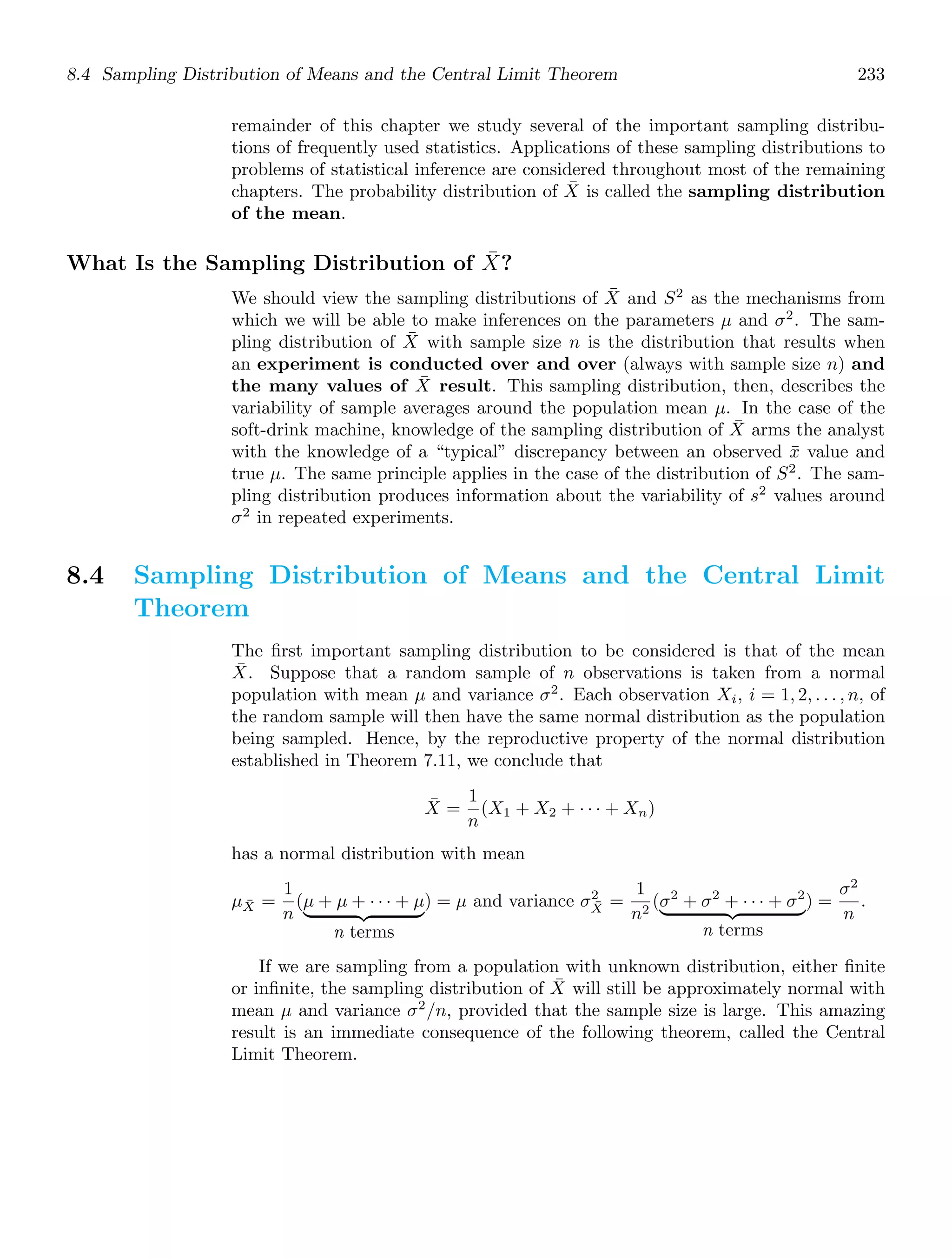 8.4 Sampling Distribution of Means and the Central Limit Theorem 233
remainder of this chapter we study several of the important sampling distribu-
tions of frequently used statistics. Applications of these sampling distributions to
problems of statistical inference are considered throughout most of the remaining
chapters. The probability distribution of X̄ is called the sampling distribution
of the mean.
What Is the Sampling Distribution of X̄?
We should view the sampling distributions of X̄ and S2
as the mechanisms from
which we will be able to make inferences on the parameters μ and σ2
. The sam-
pling distribution of X̄ with sample size n is the distribution that results when
an experiment is conducted over and over (always with sample size n) and
the many values of X̄ result. This sampling distribution, then, describes the
variability of sample averages around the population mean μ. In the case of the
soft-drink machine, knowledge of the sampling distribution of X̄ arms the analyst
with the knowledge of a “typical” discrepancy between an observed x̄ value and
true μ. The same principle applies in the case of the distribution of S2
. The sam-
pling distribution produces information about the variability of s2
values around
σ2
in repeated experiments.
8.4 Sampling Distribution of Means and the Central Limit
Theorem
The ﬁrst important sampling distribution to be considered is that of the mean
X̄. Suppose that a random sample of n observations is taken from a normal
population with mean μ and variance σ2
. Each observation Xi, i = 1, 2, . . . , n, of
the random sample will then have the same normal distribution as the population
being sampled. Hence, by the reproductive property of the normal distribution
established in Theorem 7.11, we conclude that
X̄ =
1
n
(X1 + X2 + · · · + Xn)
has a normal distribution with mean
μX̄ =
1
n
(μ + μ + · · · + μ
  
n terms
) = μ and variance σ2
X̄ =
1
n2
(σ2
+ σ2
+ · · · + σ2
  
n terms
) =
σ2
n
.
If we are sampling from a population with unknown distribution, either ﬁnite
or inﬁnite, the sampling distribution of X̄ will still be approximately normal with
mean μ and variance σ2
/n, provided that the sample size is large. This amazing
result is an immediate consequence of the following theorem, called the Central
Limit Theorem.
 