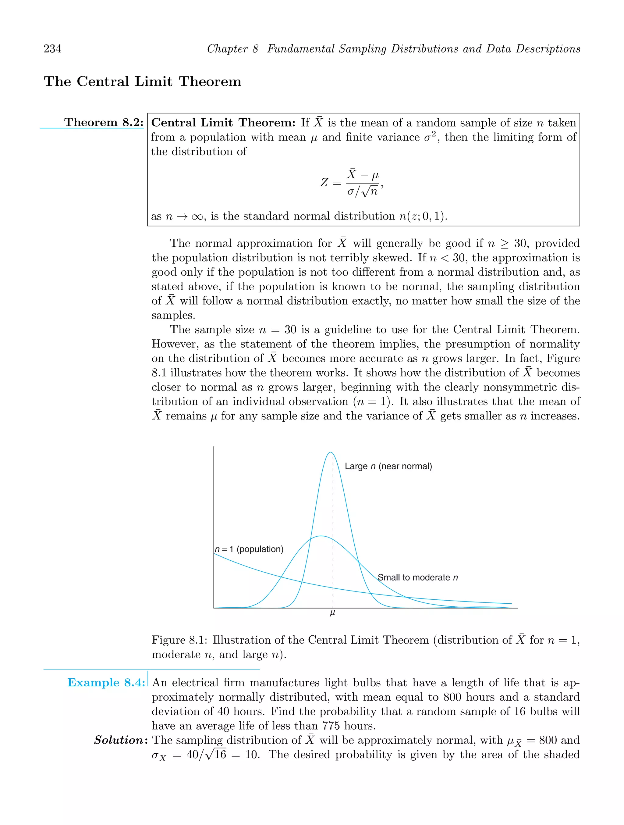 234 Chapter 8 Fundamental Sampling Distributions and Data Descriptions
The Central Limit Theorem
Theorem 8.2: Central Limit Theorem: If X̄ is the mean of a random sample of size n taken
from a population with mean μ and ﬁnite variance σ2
, then the limiting form of
the distribution of
Z =
X̄ − μ
σ/
√
n
,
as n → ∞, is the standard normal distribution n(z; 0, 1).
The normal approximation for X̄ will generally be good if n ≥ 30, provided
the population distribution is not terribly skewed. If n  30, the approximation is
good only if the population is not too diﬀerent from a normal distribution and, as
stated above, if the population is known to be normal, the sampling distribution
of X̄ will follow a normal distribution exactly, no matter how small the size of the
samples.
The sample size n = 30 is a guideline to use for the Central Limit Theorem.
However, as the statement of the theorem implies, the presumption of normality
on the distribution of X̄ becomes more accurate as n grows larger. In fact, Figure
8.1 illustrates how the theorem works. It shows how the distribution of X̄ becomes
closer to normal as n grows larger, beginning with the clearly nonsymmetric dis-
tribution of an individual observation (n = 1). It also illustrates that the mean of
X̄ remains μ for any sample size and the variance of X̄ gets smaller as n increases.
μ
Large n (near normal)
Small to moderate n
n = 1 (population)
Figure 8.1: Illustration of the Central Limit Theorem (distribution of X̄ for n = 1,
moderate n, and large n).
Example 8.4: An electrical ﬁrm manufactures light bulbs that have a length of life that is ap-
proximately normally distributed, with mean equal to 800 hours and a standard
deviation of 40 hours. Find the probability that a random sample of 16 bulbs will
have an average life of less than 775 hours.
Solution: The sampling distribution of X̄ will be approximately normal, with μX̄ = 800 and
σX̄ = 40/
√
16 = 10. The desired probability is given by the area of the shaded
 