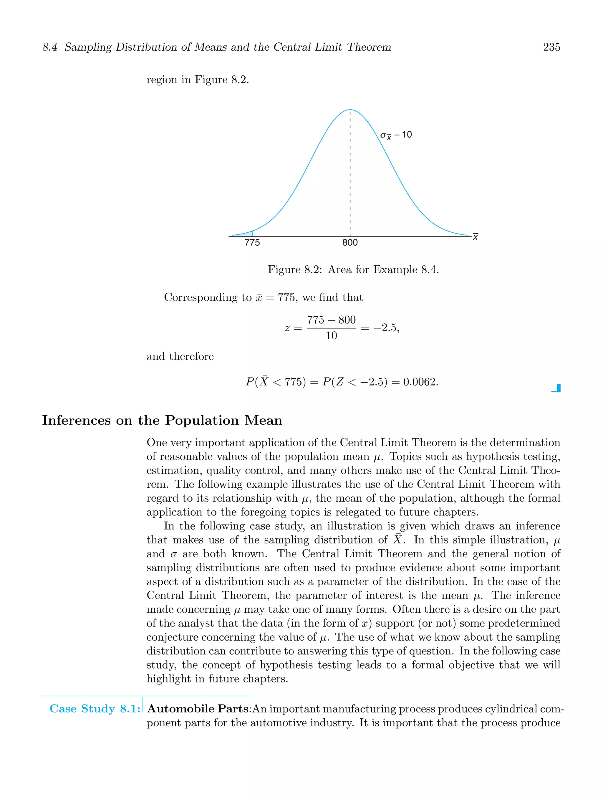 8.4 Sampling Distribution of Means and the Central Limit Theorem 235
region in Figure 8.2.
x
775 800
σ x = 10
Figure 8.2: Area for Example 8.4.
Corresponding to x̄ = 775, we ﬁnd that
z =
775 − 800
10
= −2.5,
and therefore
P(X̄  775) = P(Z  −2.5) = 0.0062.
Inferences on the Population Mean
One very important application of the Central Limit Theorem is the determination
of reasonable values of the population mean μ. Topics such as hypothesis testing,
estimation, quality control, and many others make use of the Central Limit Theo-
rem. The following example illustrates the use of the Central Limit Theorem with
regard to its relationship with μ, the mean of the population, although the formal
application to the foregoing topics is relegated to future chapters.
In the following case study, an illustration is given which draws an inference
that makes use of the sampling distribution of X̄. In this simple illustration, μ
and σ are both known. The Central Limit Theorem and the general notion of
sampling distributions are often used to produce evidence about some important
aspect of a distribution such as a parameter of the distribution. In the case of the
Central Limit Theorem, the parameter of interest is the mean μ. The inference
made concerning μ may take one of many forms. Often there is a desire on the part
of the analyst that the data (in the form of x̄) support (or not) some predetermined
conjecture concerning the value of μ. The use of what we know about the sampling
distribution can contribute to answering this type of question. In the following case
study, the concept of hypothesis testing leads to a formal objective that we will
highlight in future chapters.
Case Study 8.1: Automobile Parts:An important manufacturing process produces cylindrical com-
ponent parts for the automotive industry. It is important that the process produce
 