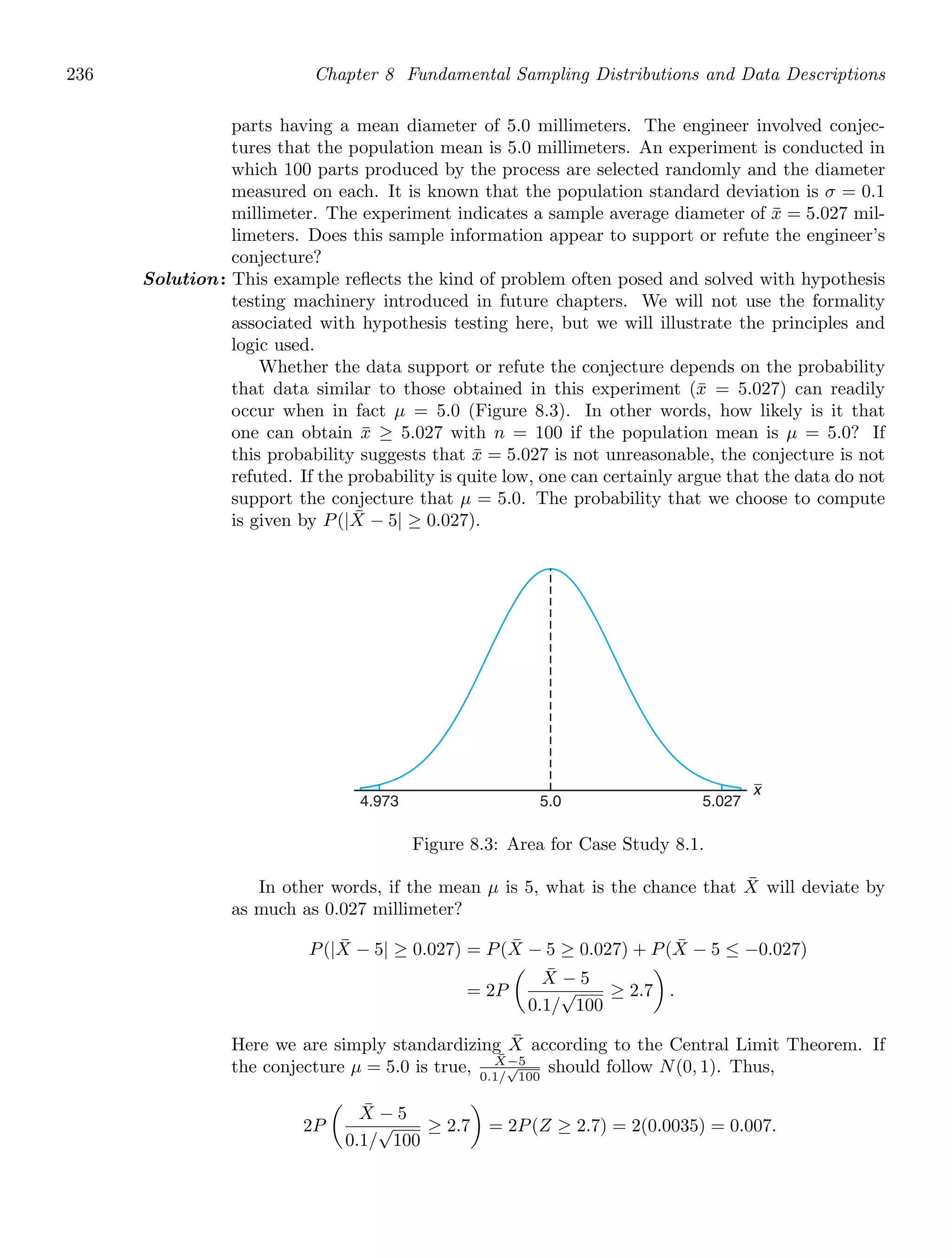 236 Chapter 8 Fundamental Sampling Distributions and Data Descriptions
parts having a mean diameter of 5.0 millimeters. The engineer involved conjec-
tures that the population mean is 5.0 millimeters. An experiment is conducted in
which 100 parts produced by the process are selected randomly and the diameter
measured on each. It is known that the population standard deviation is σ = 0.1
millimeter. The experiment indicates a sample average diameter of x̄ = 5.027 mil-
limeters. Does this sample information appear to support or refute the engineer’s
conjecture?
Solution: This example reﬂects the kind of problem often posed and solved with hypothesis
testing machinery introduced in future chapters. We will not use the formality
associated with hypothesis testing here, but we will illustrate the principles and
logic used.
Whether the data support or refute the conjecture depends on the probability
that data similar to those obtained in this experiment (x̄ = 5.027) can readily
occur when in fact μ = 5.0 (Figure 8.3). In other words, how likely is it that
one can obtain x̄ ≥ 5.027 with n = 100 if the population mean is μ = 5.0? If
this probability suggests that x̄ = 5.027 is not unreasonable, the conjecture is not
refuted. If the probability is quite low, one can certainly argue that the data do not
support the conjecture that μ = 5.0. The probability that we choose to compute
is given by P(|X̄ − 5| ≥ 0.027).
x
4.973 5.027
5.0
Figure 8.3: Area for Case Study 8.1.
In other words, if the mean μ is 5, what is the chance that X̄ will deviate by
as much as 0.027 millimeter?
P(|X̄ − 5| ≥ 0.027) = P(X̄ − 5 ≥ 0.027) + P(X̄ − 5 ≤ −0.027)
= 2P

X̄ − 5
0.1/
√
100
≥ 2.7

.
Here we are simply standardizing X̄ according to the Central Limit Theorem. If
the conjecture μ = 5.0 is true, X̄−5
0.1/
√
100
should follow N(0, 1). Thus,
2P

X̄ − 5
0.1/
√
100
≥ 2.7

= 2P(Z ≥ 2.7) = 2(0.0035) = 0.007.
 