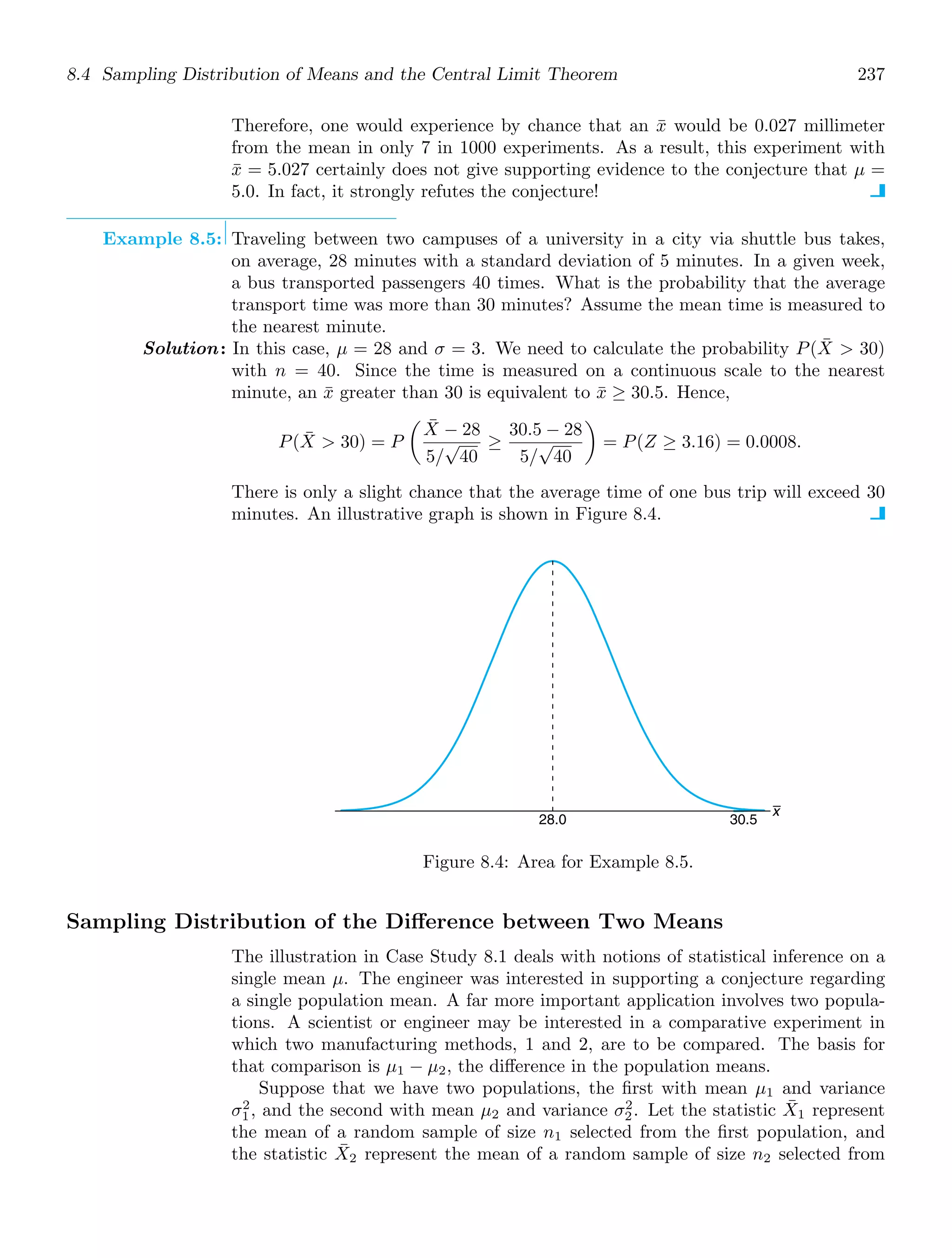 8.4 Sampling Distribution of Means and the Central Limit Theorem 237
Therefore, one would experience by chance that an x̄ would be 0.027 millimeter
from the mean in only 7 in 1000 experiments. As a result, this experiment with
x̄ = 5.027 certainly does not give supporting evidence to the conjecture that μ =
5.0. In fact, it strongly refutes the conjecture!
Example 8.5: Traveling between two campuses of a university in a city via shuttle bus takes,
on average, 28 minutes with a standard deviation of 5 minutes. In a given week,
a bus transported passengers 40 times. What is the probability that the average
transport time was more than 30 minutes? Assume the mean time is measured to
the nearest minute.
Solution: In this case, μ = 28 and σ = 3. We need to calculate the probability P(X̄  30)
with n = 40. Since the time is measured on a continuous scale to the nearest
minute, an x̄ greater than 30 is equivalent to x̄ ≥ 30.5. Hence,
P(X̄  30) = P

X̄ − 28
5/
√
40
≥
30.5 − 28
5/
√
40

= P(Z ≥ 3.16) = 0.0008.
There is only a slight chance that the average time of one bus trip will exceed 30
minutes. An illustrative graph is shown in Figure 8.4.
x
30.5
28.0
Figure 8.4: Area for Example 8.5.
Sampling Distribution of the Diﬀerence between Two Means
The illustration in Case Study 8.1 deals with notions of statistical inference on a
single mean μ. The engineer was interested in supporting a conjecture regarding
a single population mean. A far more important application involves two popula-
tions. A scientist or engineer may be interested in a comparative experiment in
which two manufacturing methods, 1 and 2, are to be compared. The basis for
that comparison is μ1 − μ2, the diﬀerence in the population means.
Suppose that we have two populations, the ﬁrst with mean μ1 and variance
σ2
1, and the second with mean μ2 and variance σ2
2. Let the statistic X̄1 represent
the mean of a random sample of size n1 selected from the ﬁrst population, and
the statistic X̄2 represent the mean of a random sample of size n2 selected from
 