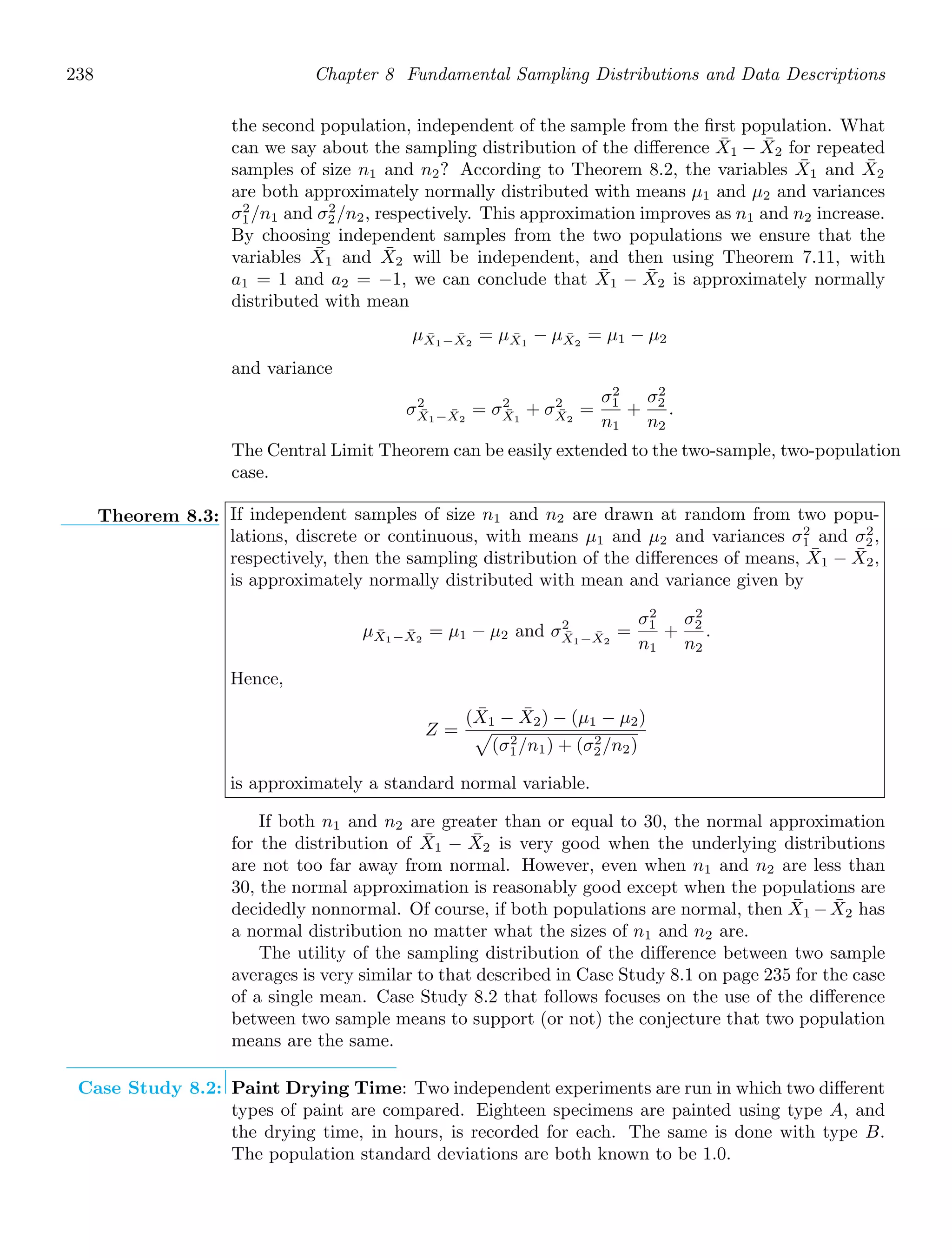 238 Chapter 8 Fundamental Sampling Distributions and Data Descriptions
the second population, independent of the sample from the ﬁrst population. What
can we say about the sampling distribution of the diﬀerence X̄1 − X̄2 for repeated
samples of size n1 and n2? According to Theorem 8.2, the variables X̄1 and X̄2
are both approximately normally distributed with means μ1 and μ2 and variances
σ2
1/n1 and σ2
2/n2, respectively. This approximation improves as n1 and n2 increase.
By choosing independent samples from the two populations we ensure that the
variables X̄1 and X̄2 will be independent, and then using Theorem 7.11, with
a1 = 1 and a2 = −1, we can conclude that X̄1 − X̄2 is approximately normally
distributed with mean
μX̄1−X̄2
= μX̄1
− μX̄2
= μ1 − μ2
and variance
σ2
X̄1−X̄2
= σ2
X̄1
+ σ2
X̄2
=
σ2
1
n1
+
σ2
2
n2
.
The Central Limit Theorem can be easily extended to the two-sample, two-population
case.
Theorem 8.3: If independent samples of size n1 and n2 are drawn at random from two popu-
lations, discrete or continuous, with means μ1 and μ2 and variances σ2
1 and σ2
2,
respectively, then the sampling distribution of the diﬀerences of means, X̄1 − X̄2,
is approximately normally distributed with mean and variance given by
μX̄1−X̄2
= μ1 − μ2 and σ2
X̄1−X̄2
=
σ2
1
n1
+
σ2
2
n2
.
Hence,
Z =
(X̄1 − X̄2) − (μ1 − μ2)

(σ2
1/n1) + (σ2
2/n2)
is approximately a standard normal variable.
If both n1 and n2 are greater than or equal to 30, the normal approximation
for the distribution of X̄1 − X̄2 is very good when the underlying distributions
are not too far away from normal. However, even when n1 and n2 are less than
30, the normal approximation is reasonably good except when the populations are
decidedly nonnormal. Of course, if both populations are normal, then X̄1 −X̄2 has
a normal distribution no matter what the sizes of n1 and n2 are.
The utility of the sampling distribution of the diﬀerence between two sample
averages is very similar to that described in Case Study 8.1 on page 235 for the case
of a single mean. Case Study 8.2 that follows focuses on the use of the diﬀerence
between two sample means to support (or not) the conjecture that two population
means are the same.
Case Study 8.2: Paint Drying Time: Two independent experiments are run in which two diﬀerent
types of paint are compared. Eighteen specimens are painted using type A, and
the drying time, in hours, is recorded for each. The same is done with type B.
The population standard deviations are both known to be 1.0.
 