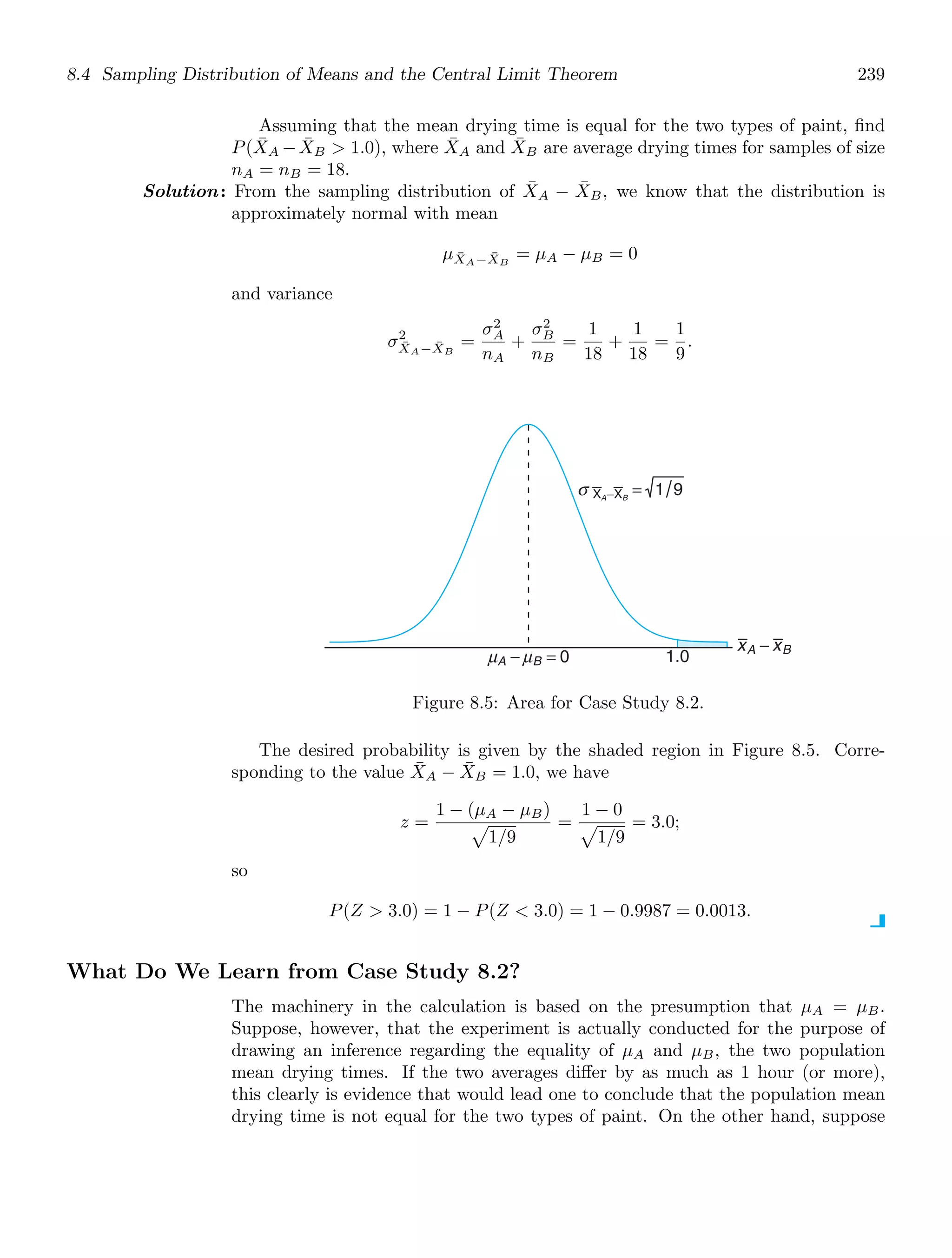 8.4 Sampling Distribution of Means and the Central Limit Theorem 239
Assuming that the mean drying time is equal for the two types of paint, ﬁnd
P(X̄A −X̄B  1.0), where X̄A and X̄B are average drying times for samples of size
nA = nB = 18.
Solution: From the sampling distribution of X̄A − X̄B, we know that the distribution is
approximately normal with mean
μX̄A−X̄B
= μA − μB = 0
and variance
σ2
X̄A−X̄B
=
σ2
A
nA
+
σ2
B
nB
=
1
18
+
1
18
=
1
9
.
xA − xB
μ μ
A − B = 0 1.0
σ XA−XB
= 1 9
Figure 8.5: Area for Case Study 8.2.
The desired probability is given by the shaded region in Figure 8.5. Corre-
sponding to the value X̄A − X̄B = 1.0, we have
z =
1 − (μA − μB)

1/9
=
1 − 0

1/9
= 3.0;
so
P(Z  3.0) = 1 − P(Z  3.0) = 1 − 0.9987 = 0.0013.
What Do We Learn from Case Study 8.2?
The machinery in the calculation is based on the presumption that μA = μB.
Suppose, however, that the experiment is actually conducted for the purpose of
drawing an inference regarding the equality of μA and μB, the two population
mean drying times. If the two averages diﬀer by as much as 1 hour (or more),
this clearly is evidence that would lead one to conclude that the population mean
drying time is not equal for the two types of paint. On the other hand, suppose
 