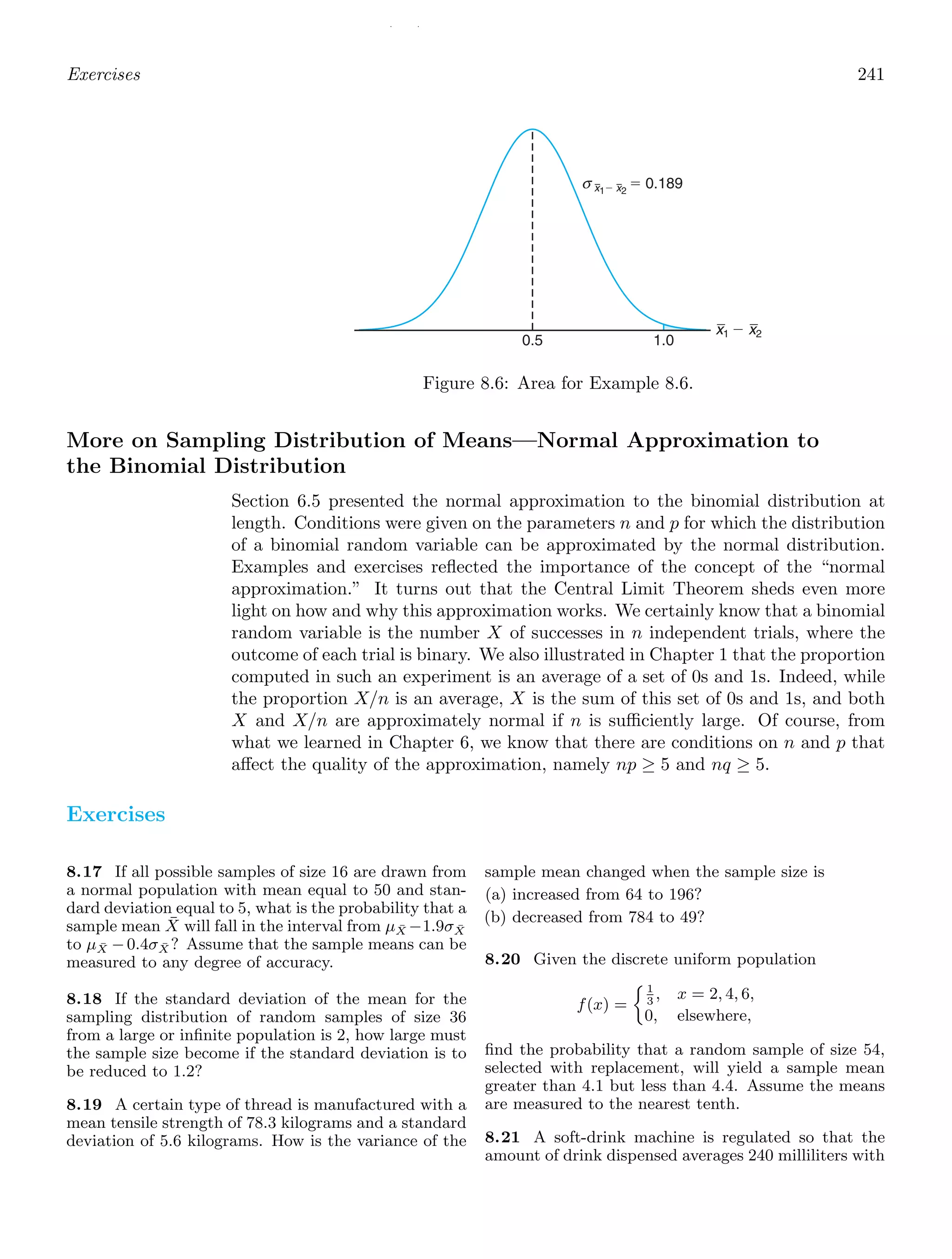 / /
Exercises 241
0.5 1.0
x1 ⫺ x2
x1⫺ x2
⫽ 0.189
σ
Figure 8.6: Area for Example 8.6.
More on Sampling Distribution of Means—Normal Approximation to
the Binomial Distribution
Section 6.5 presented the normal approximation to the binomial distribution at
length. Conditions were given on the parameters n and p for which the distribution
of a binomial random variable can be approximated by the normal distribution.
Examples and exercises reﬂected the importance of the concept of the “normal
approximation.” It turns out that the Central Limit Theorem sheds even more
light on how and why this approximation works. We certainly know that a binomial
random variable is the number X of successes in n independent trials, where the
outcome of each trial is binary. We also illustrated in Chapter 1 that the proportion
computed in such an experiment is an average of a set of 0s and 1s. Indeed, while
the proportion X/n is an average, X is the sum of this set of 0s and 1s, and both
X and X/n are approximately normal if n is suﬃciently large. Of course, from
what we learned in Chapter 6, we know that there are conditions on n and p that
aﬀect the quality of the approximation, namely np ≥ 5 and nq ≥ 5.
Exercises
8.17 If all possible samples of size 16 are drawn from
a normal population with mean equal to 50 and stan-
dard deviation equal to 5, what is the probability that a
sample mean X̄ will fall in the interval from μX̄ −1.9σX̄
to μX̄ −0.4σX̄ ? Assume that the sample means can be
measured to any degree of accuracy.
8.18 If the standard deviation of the mean for the
sampling distribution of random samples of size 36
from a large or inﬁnite population is 2, how large must
the sample size become if the standard deviation is to
be reduced to 1.2?
8.19 A certain type of thread is manufactured with a
mean tensile strength of 78.3 kilograms and a standard
deviation of 5.6 kilograms. How is the variance of the
sample mean changed when the sample size is
(a) increased from 64 to 196?
(b) decreased from 784 to 49?
8.20 Given the discrete uniform population
f(x) =
1
3
, x = 2, 4, 6,
0, elsewhere,
ﬁnd the probability that a random sample of size 54,
selected with replacement, will yield a sample mean
greater than 4.1 but less than 4.4. Assume the means
are measured to the nearest tenth.
8.21 A soft-drink machine is regulated so that the
amount of drink dispensed averages 240 milliliters with
 