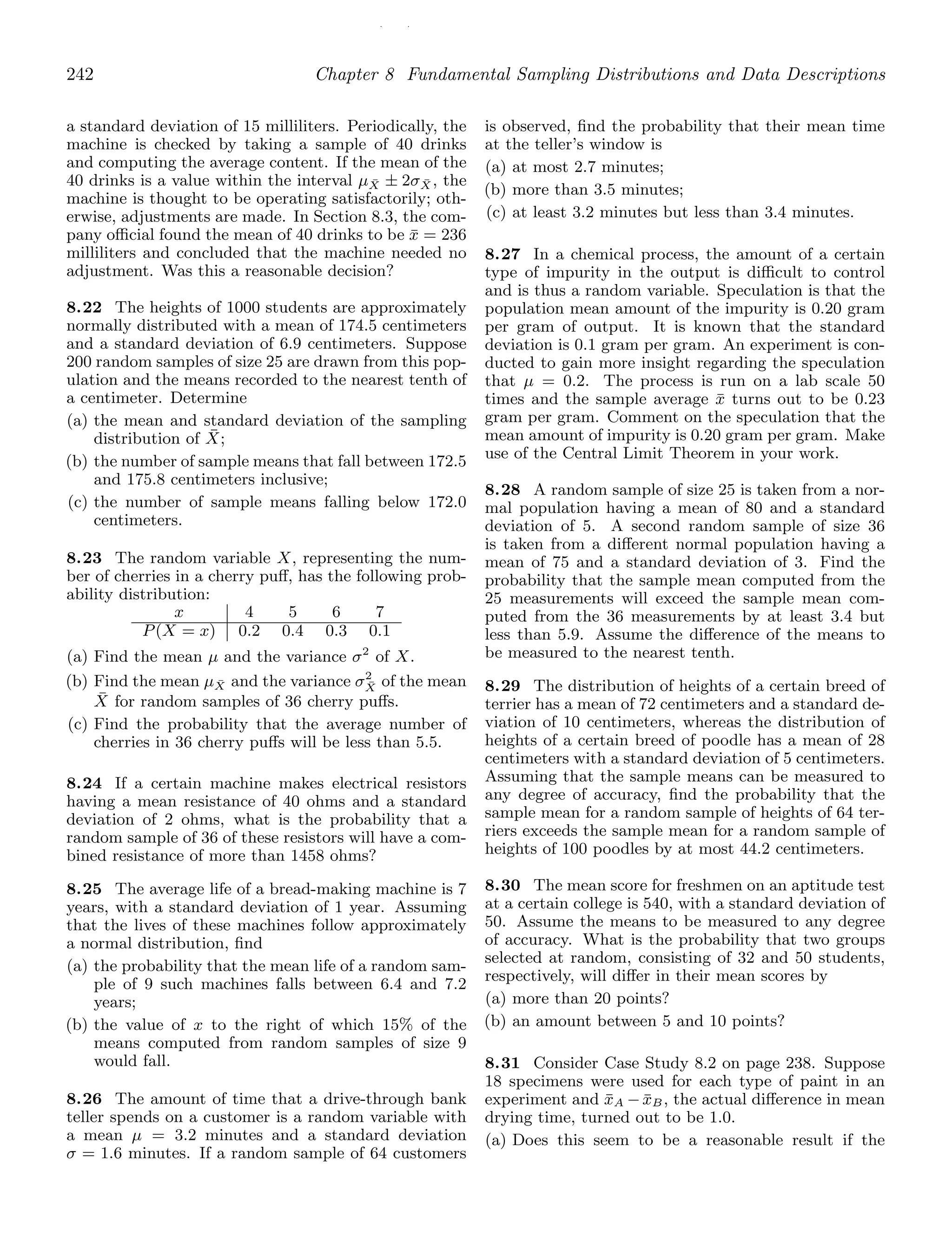 / /
242 Chapter 8 Fundamental Sampling Distributions and Data Descriptions
a standard deviation of 15 milliliters. Periodically, the
machine is checked by taking a sample of 40 drinks
and computing the average content. If the mean of the
40 drinks is a value within the interval μX̄ ± 2σX̄ , the
machine is thought to be operating satisfactorily; oth-
erwise, adjustments are made. In Section 8.3, the com-
pany oﬃcial found the mean of 40 drinks to be x̄ = 236
milliliters and concluded that the machine needed no
adjustment. Was this a reasonable decision?
8.22 The heights of 1000 students are approximately
normally distributed with a mean of 174.5 centimeters
and a standard deviation of 6.9 centimeters. Suppose
200 random samples of size 25 are drawn from this pop-
ulation and the means recorded to the nearest tenth of
a centimeter. Determine
(a) the mean and standard deviation of the sampling
distribution of X̄;
(b) the number of sample means that fall between 172.5
and 175.8 centimeters inclusive;
(c) the number of sample means falling below 172.0
centimeters.
8.23 The random variable X, representing the num-
ber of cherries in a cherry puﬀ, has the following prob-
ability distribution:
x 4 5 6 7
P(X = x) 0.2 0.4 0.3 0.1
(a) Find the mean μ and the variance σ2
of X.
(b) Find the mean μX̄ and the variance σ2
X̄ of the mean
X̄ for random samples of 36 cherry puﬀs.
(c) Find the probability that the average number of
cherries in 36 cherry puﬀs will be less than 5.5.
8.24 If a certain machine makes electrical resistors
having a mean resistance of 40 ohms and a standard
deviation of 2 ohms, what is the probability that a
random sample of 36 of these resistors will have a com-
bined resistance of more than 1458 ohms?
8.25 The average life of a bread-making machine is 7
years, with a standard deviation of 1 year. Assuming
that the lives of these machines follow approximately
a normal distribution, ﬁnd
(a) the probability that the mean life of a random sam-
ple of 9 such machines falls between 6.4 and 7.2
years;
(b) the value of x to the right of which 15% of the
means computed from random samples of size 9
would fall.
8.26 The amount of time that a drive-through bank
teller spends on a customer is a random variable with
a mean μ = 3.2 minutes and a standard deviation
σ = 1.6 minutes. If a random sample of 64 customers
is observed, ﬁnd the probability that their mean time
at the teller’s window is
(a) at most 2.7 minutes;
(b) more than 3.5 minutes;
(c) at least 3.2 minutes but less than 3.4 minutes.
8.27 In a chemical process, the amount of a certain
type of impurity in the output is diﬃcult to control
and is thus a random variable. Speculation is that the
population mean amount of the impurity is 0.20 gram
per gram of output. It is known that the standard
deviation is 0.1 gram per gram. An experiment is con-
ducted to gain more insight regarding the speculation
that μ = 0.2. The process is run on a lab scale 50
times and the sample average x̄ turns out to be 0.23
gram per gram. Comment on the speculation that the
mean amount of impurity is 0.20 gram per gram. Make
use of the Central Limit Theorem in your work.
8.28 A random sample of size 25 is taken from a nor-
mal population having a mean of 80 and a standard
deviation of 5. A second random sample of size 36
is taken from a diﬀerent normal population having a
mean of 75 and a standard deviation of 3. Find the
probability that the sample mean computed from the
25 measurements will exceed the sample mean com-
puted from the 36 measurements by at least 3.4 but
less than 5.9. Assume the diﬀerence of the means to
be measured to the nearest tenth.
8.29 The distribution of heights of a certain breed of
terrier has a mean of 72 centimeters and a standard de-
viation of 10 centimeters, whereas the distribution of
heights of a certain breed of poodle has a mean of 28
centimeters with a standard deviation of 5 centimeters.
Assuming that the sample means can be measured to
any degree of accuracy, ﬁnd the probability that the
sample mean for a random sample of heights of 64 ter-
riers exceeds the sample mean for a random sample of
heights of 100 poodles by at most 44.2 centimeters.
8.30 The mean score for freshmen on an aptitude test
at a certain college is 540, with a standard deviation of
50. Assume the means to be measured to any degree
of accuracy. What is the probability that two groups
selected at random, consisting of 32 and 50 students,
respectively, will diﬀer in their mean scores by
(a) more than 20 points?
(b) an amount between 5 and 10 points?
8.31 Consider Case Study 8.2 on page 238. Suppose
18 specimens were used for each type of paint in an
experiment and x̄A −x̄B, the actual diﬀerence in mean
drying time, turned out to be 1.0.
(a) Does this seem to be a reasonable result if the
 
