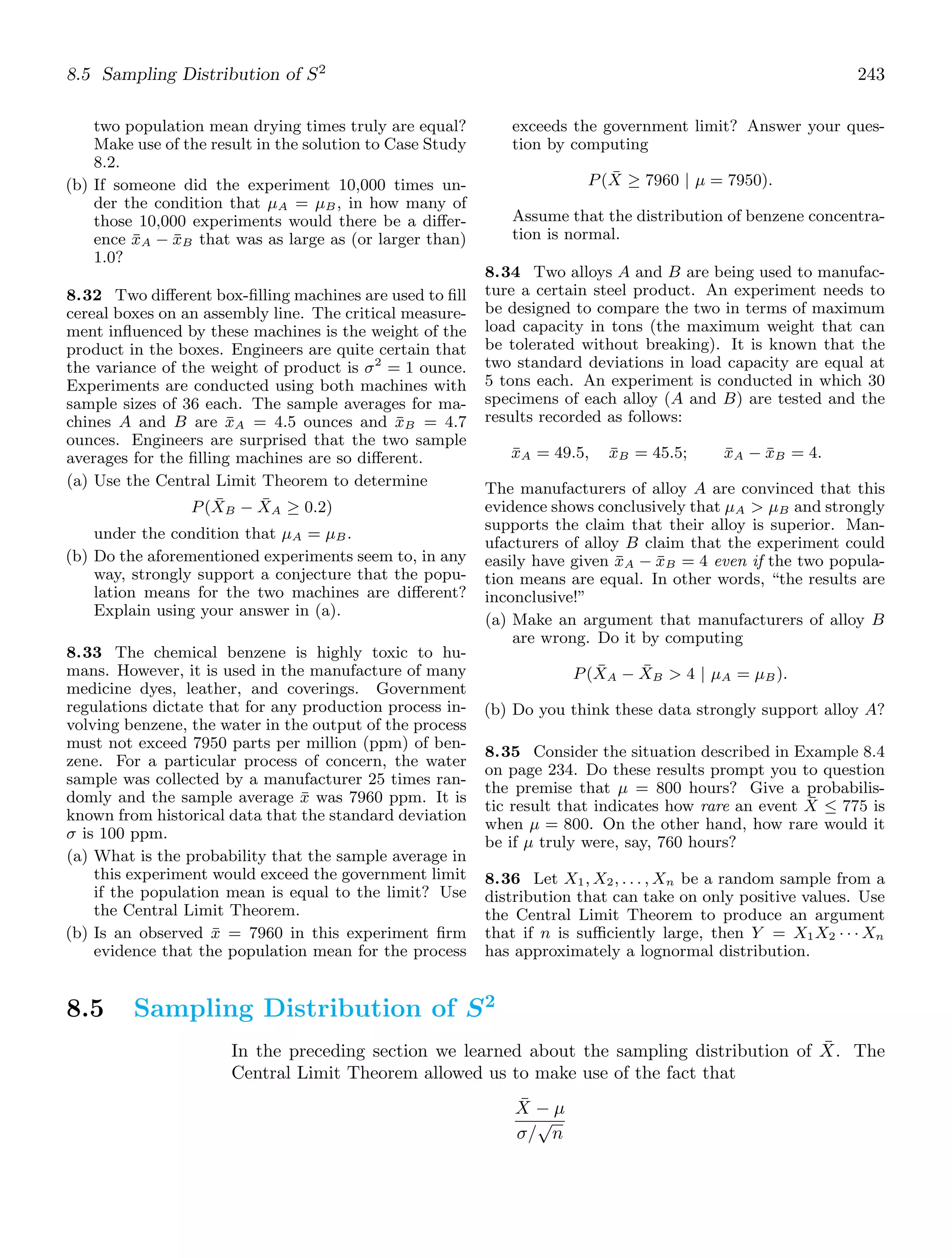 8.5 Sampling Distribution of S2
243
two population mean drying times truly are equal?
Make use of the result in the solution to Case Study
8.2.
(b) If someone did the experiment 10,000 times un-
der the condition that μA = μB, in how many of
those 10,000 experiments would there be a diﬀer-
ence x̄A − x̄B that was as large as (or larger than)
1.0?
8.32 Two diﬀerent box-ﬁlling machines are used to ﬁll
cereal boxes on an assembly line. The critical measure-
ment inﬂuenced by these machines is the weight of the
product in the boxes. Engineers are quite certain that
the variance of the weight of product is σ2
= 1 ounce.
Experiments are conducted using both machines with
sample sizes of 36 each. The sample averages for ma-
chines A and B are x̄A = 4.5 ounces and x̄B = 4.7
ounces. Engineers are surprised that the two sample
averages for the ﬁlling machines are so diﬀerent.
(a) Use the Central Limit Theorem to determine
P(X̄B − X̄A ≥ 0.2)
under the condition that μA = μB.
(b) Do the aforementioned experiments seem to, in any
way, strongly support a conjecture that the popu-
lation means for the two machines are diﬀerent?
Explain using your answer in (a).
8.33 The chemical benzene is highly toxic to hu-
mans. However, it is used in the manufacture of many
medicine dyes, leather, and coverings. Government
regulations dictate that for any production process in-
volving benzene, the water in the output of the process
must not exceed 7950 parts per million (ppm) of ben-
zene. For a particular process of concern, the water
sample was collected by a manufacturer 25 times ran-
domly and the sample average x̄ was 7960 ppm. It is
known from historical data that the standard deviation
σ is 100 ppm.
(a) What is the probability that the sample average in
this experiment would exceed the government limit
if the population mean is equal to the limit? Use
the Central Limit Theorem.
(b) Is an observed x̄ = 7960 in this experiment ﬁrm
evidence that the population mean for the process
exceeds the government limit? Answer your ques-
tion by computing
P(X̄ ≥ 7960 | μ = 7950).
Assume that the distribution of benzene concentra-
tion is normal.
8.34 Two alloys A and B are being used to manufac-
ture a certain steel product. An experiment needs to
be designed to compare the two in terms of maximum
load capacity in tons (the maximum weight that can
be tolerated without breaking). It is known that the
two standard deviations in load capacity are equal at
5 tons each. An experiment is conducted in which 30
specimens of each alloy (A and B) are tested and the
results recorded as follows:
x̄A = 49.5, x̄B = 45.5; x̄A − x̄B = 4.
The manufacturers of alloy A are convinced that this
evidence shows conclusively that μA  μB and strongly
supports the claim that their alloy is superior. Man-
ufacturers of alloy B claim that the experiment could
easily have given x̄A − x̄B = 4 even if the two popula-
tion means are equal. In other words, “the results are
inconclusive!”
(a) Make an argument that manufacturers of alloy B
are wrong. Do it by computing
P(X̄A − X̄B  4 | μA = μB).
(b) Do you think these data strongly support alloy A?
8.35 Consider the situation described in Example 8.4
on page 234. Do these results prompt you to question
the premise that μ = 800 hours? Give a probabilis-
tic result that indicates how rare an event X̄ ≤ 775 is
when μ = 800. On the other hand, how rare would it
be if μ truly were, say, 760 hours?
8.36 Let X1, X2, . . . , Xn be a random sample from a
distribution that can take on only positive values. Use
the Central Limit Theorem to produce an argument
that if n is suﬃciently large, then Y = X1X2 · · · Xn
has approximately a lognormal distribution.
8.5 Sampling Distribution of S2
In the preceding section we learned about the sampling distribution of X̄. The
Central Limit Theorem allowed us to make use of the fact that
X̄ − μ
σ/
√
n
 