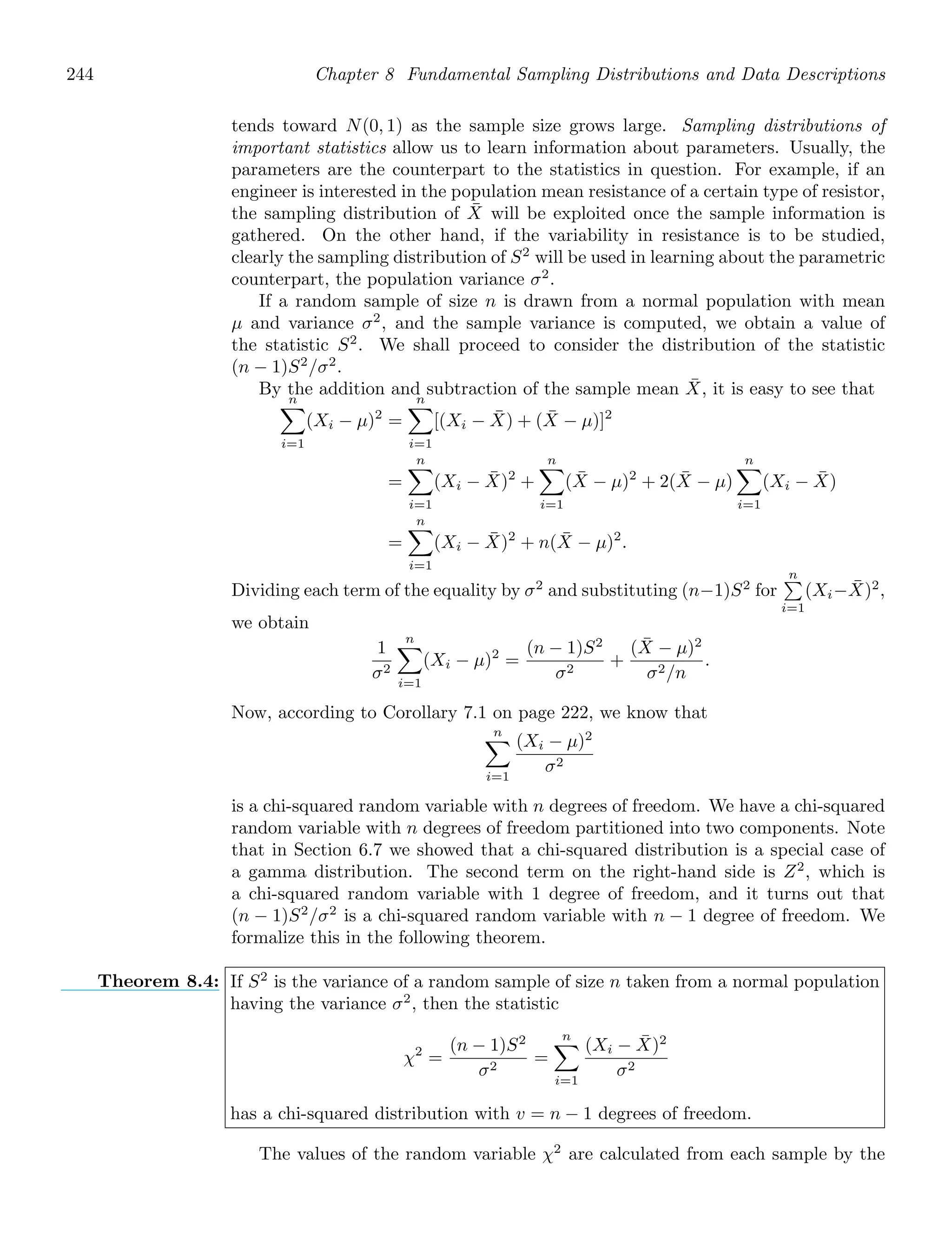 244 Chapter 8 Fundamental Sampling Distributions and Data Descriptions
tends toward N(0, 1) as the sample size grows large. Sampling distributions of
important statistics allow us to learn information about parameters. Usually, the
parameters are the counterpart to the statistics in question. For example, if an
engineer is interested in the population mean resistance of a certain type of resistor,
the sampling distribution of X̄ will be exploited once the sample information is
gathered. On the other hand, if the variability in resistance is to be studied,
clearly the sampling distribution of S2
will be used in learning about the parametric
counterpart, the population variance σ2
.
If a random sample of size n is drawn from a normal population with mean
μ and variance σ2
, and the sample variance is computed, we obtain a value of
the statistic S2
. We shall proceed to consider the distribution of the statistic
(n − 1)S2
/σ2
.
By the addition and subtraction of the sample mean X̄, it is easy to see that
n

i=1
(Xi − μ)2
=
n

i=1
[(Xi − X̄) + (X̄ − μ)]2
=
n

i=1
(Xi − X̄)2
+
n

i=1
(X̄ − μ)2
+ 2(X̄ − μ)
n

i=1
(Xi − X̄)
=
n

i=1
(Xi − X̄)2
+ n(X̄ − μ)2
.
Dividing each term of the equality by σ2
and substituting (n−1)S2
for
n

i=1
(Xi−X̄)2
,
we obtain
1
σ2
n

i=1
(Xi − μ)2
=
(n − 1)S2
σ2
+
(X̄ − μ)2
σ2/n
.
Now, according to Corollary 7.1 on page 222, we know that
n

i=1
(Xi − μ)2
σ2
is a chi-squared random variable with n degrees of freedom. We have a chi-squared
random variable with n degrees of freedom partitioned into two components. Note
that in Section 6.7 we showed that a chi-squared distribution is a special case of
a gamma distribution. The second term on the right-hand side is Z2
, which is
a chi-squared random variable with 1 degree of freedom, and it turns out that
(n − 1)S2
/σ2
is a chi-squared random variable with n − 1 degree of freedom. We
formalize this in the following theorem.
Theorem 8.4: If S2
is the variance of a random sample of size n taken from a normal population
having the variance σ2
, then the statistic
χ2
=
(n − 1)S2
σ2
=
n

i=1
(Xi − X̄)2
σ2
has a chi-squared distribution with v = n − 1 degrees of freedom.
The values of the random variable χ2
are calculated from each sample by the
 