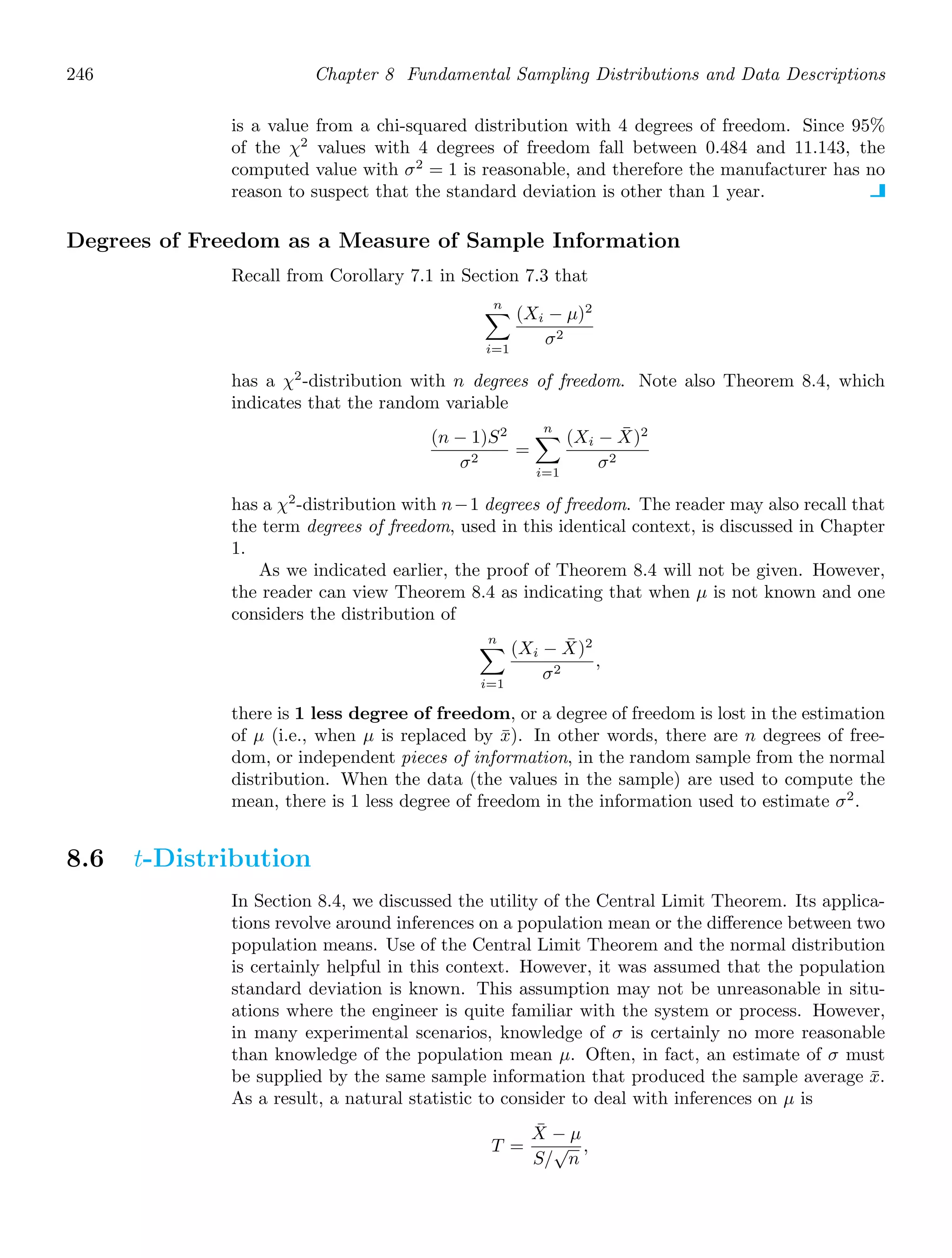 246 Chapter 8 Fundamental Sampling Distributions and Data Descriptions
is a value from a chi-squared distribution with 4 degrees of freedom. Since 95%
of the χ2
values with 4 degrees of freedom fall between 0.484 and 11.143, the
computed value with σ2
= 1 is reasonable, and therefore the manufacturer has no
reason to suspect that the standard deviation is other than 1 year.
Degrees of Freedom as a Measure of Sample Information
Recall from Corollary 7.1 in Section 7.3 that
n

i=1
(Xi − μ)2
σ2
has a χ2
-distribution with n degrees of freedom. Note also Theorem 8.4, which
indicates that the random variable
(n − 1)S2
σ2
=
n

i=1
(Xi − X̄)2
σ2
has a χ2
-distribution with n−1 degrees of freedom. The reader may also recall that
the term degrees of freedom, used in this identical context, is discussed in Chapter
1.
As we indicated earlier, the proof of Theorem 8.4 will not be given. However,
the reader can view Theorem 8.4 as indicating that when μ is not known and one
considers the distribution of
n

i=1
(Xi − X̄)2
σ2
,
there is 1 less degree of freedom, or a degree of freedom is lost in the estimation
of μ (i.e., when μ is replaced by x̄). In other words, there are n degrees of free-
dom, or independent pieces of information, in the random sample from the normal
distribution. When the data (the values in the sample) are used to compute the
mean, there is 1 less degree of freedom in the information used to estimate σ2
.
8.6 t-Distribution
In Section 8.4, we discussed the utility of the Central Limit Theorem. Its applica-
tions revolve around inferences on a population mean or the diﬀerence between two
population means. Use of the Central Limit Theorem and the normal distribution
is certainly helpful in this context. However, it was assumed that the population
standard deviation is known. This assumption may not be unreasonable in situ-
ations where the engineer is quite familiar with the system or process. However,
in many experimental scenarios, knowledge of σ is certainly no more reasonable
than knowledge of the population mean μ. Often, in fact, an estimate of σ must
be supplied by the same sample information that produced the sample average x̄.
As a result, a natural statistic to consider to deal with inferences on μ is
T =
X̄ − μ
S/
√
n
,
 