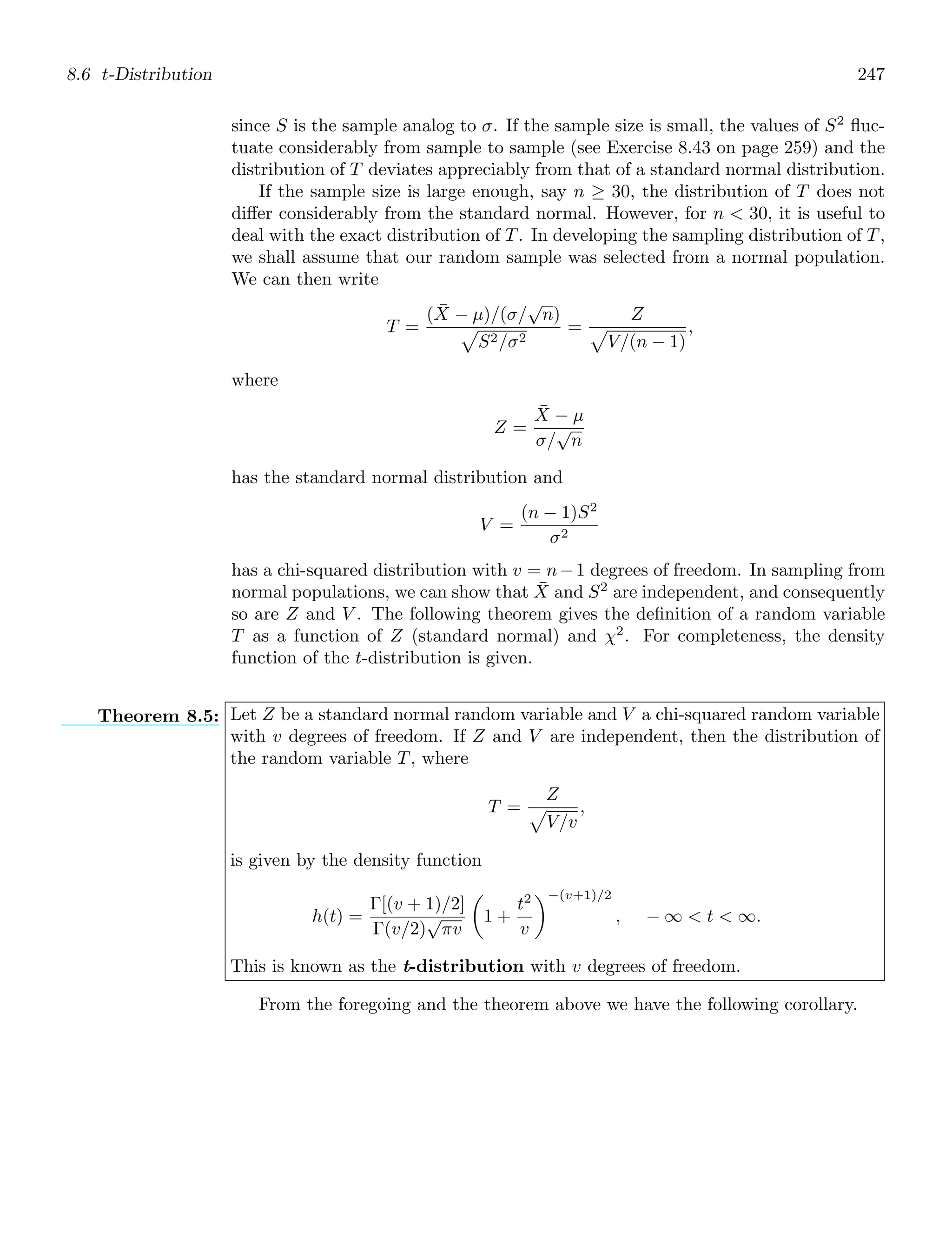 8.6 t-Distribution 247
since S is the sample analog to σ. If the sample size is small, the values of S2
ﬂuc-
tuate considerably from sample to sample (see Exercise 8.43 on page 259) and the
distribution of T deviates appreciably from that of a standard normal distribution.
If the sample size is large enough, say n ≥ 30, the distribution of T does not
diﬀer considerably from the standard normal. However, for n  30, it is useful to
deal with the exact distribution of T. In developing the sampling distribution of T,
we shall assume that our random sample was selected from a normal population.
We can then write
T =
(X̄ − μ)/(σ/
√
n)

S2/σ2
=
Z

V/(n − 1)
,
where
Z =
X̄ − μ
σ/
√
n
has the standard normal distribution and
V =
(n − 1)S2
σ2
has a chi-squared distribution with v = n−1 degrees of freedom. In sampling from
normal populations, we can show that X̄ and S2
are independent, and consequently
so are Z and V . The following theorem gives the deﬁnition of a random variable
T as a function of Z (standard normal) and χ2
. For completeness, the density
function of the t-distribution is given.
Theorem 8.5: Let Z be a standard normal random variable and V a chi-squared random variable
with v degrees of freedom. If Z and V are independent, then the distribution of
the random variable T, where
T =
Z

V/v
,
is given by the density function
h(t) =
Γ[(v + 1)/2]
Γ(v/2)
√
πv

1 +
t2
v
−(v+1)/2
, − ∞  t  ∞.
This is known as the t-distribution with v degrees of freedom.
From the foregoing and the theorem above we have the following corollary.
 