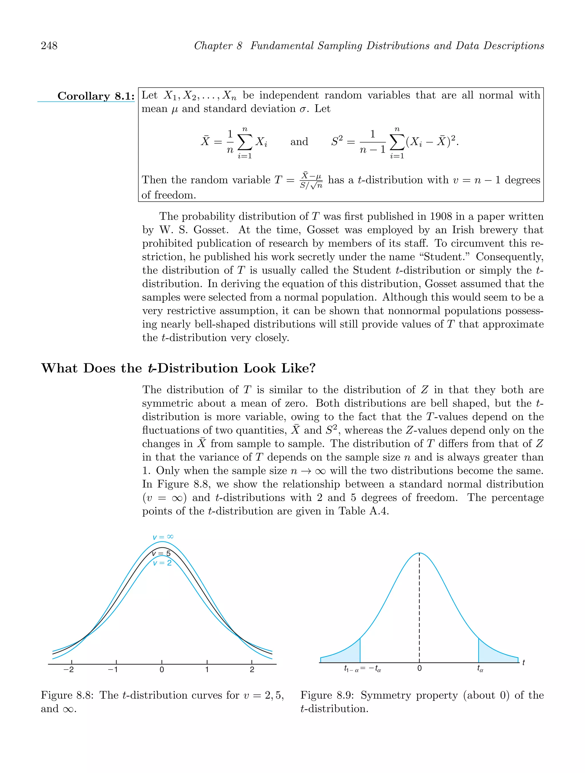 248 Chapter 8 Fundamental Sampling Distributions and Data Descriptions
Corollary 8.1: Let X1, X2, . . . , Xn be independent random variables that are all normal with
mean μ and standard deviation σ. Let
X̄ =
1
n
n

i=1
Xi and S2
=
1
n − 1
n

i=1
(Xi − X̄)2
.
Then the random variable T = X̄−μ
S/
√
n
has a t-distribution with v = n − 1 degrees
of freedom.
The probability distribution of T was ﬁrst published in 1908 in a paper written
by W. S. Gosset. At the time, Gosset was employed by an Irish brewery that
prohibited publication of research by members of its staﬀ. To circumvent this re-
striction, he published his work secretly under the name “Student.” Consequently,
the distribution of T is usually called the Student t-distribution or simply the t-
distribution. In deriving the equation of this distribution, Gosset assumed that the
samples were selected from a normal population. Although this would seem to be a
very restrictive assumption, it can be shown that nonnormal populations possess-
ing nearly bell-shaped distributions will still provide values of T that approximate
the t-distribution very closely.
What Does the t-Distribution Look Like?
The distribution of T is similar to the distribution of Z in that they both are
symmetric about a mean of zero. Both distributions are bell shaped, but the t-
distribution is more variable, owing to the fact that the T-values depend on the
ﬂuctuations of two quantities, X̄ and S2
, whereas the Z-values depend only on the
changes in X̄ from sample to sample. The distribution of T diﬀers from that of Z
in that the variance of T depends on the sample size n and is always greater than
1. Only when the sample size n → ∞ will the two distributions become the same.
In Figure 8.8, we show the relationship between a standard normal distribution
(v = ∞) and t-distributions with 2 and 5 degrees of freedom. The percentage
points of the t-distribution are given in Table A.4.
⫺2 ⫺1 0 1 2
v ⫽ 2
v ⫽ ⬁
v ⫽ 5
Figure 8.8: The t-distribution curves for v = 2, 5,
and ∞.
t
t1⫺ ⫽ ⫺t t
0 α
α
α
Figure 8.9: Symmetry property (about 0) of the
t-distribution.
 