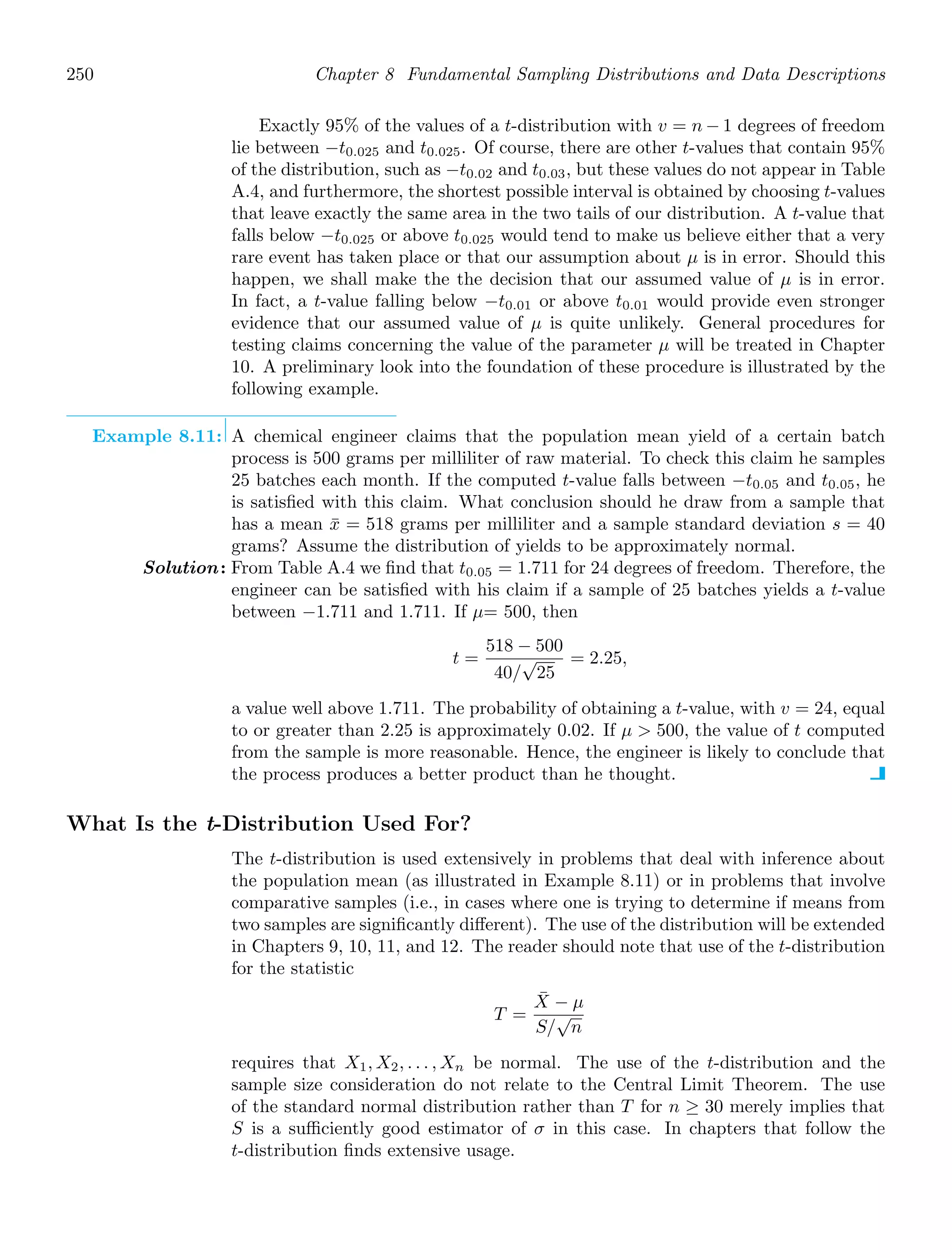 250 Chapter 8 Fundamental Sampling Distributions and Data Descriptions
Exactly 95% of the values of a t-distribution with v = n − 1 degrees of freedom
lie between −t0.025 and t0.025. Of course, there are other t-values that contain 95%
of the distribution, such as −t0.02 and t0.03, but these values do not appear in Table
A.4, and furthermore, the shortest possible interval is obtained by choosing t-values
that leave exactly the same area in the two tails of our distribution. A t-value that
falls below −t0.025 or above t0.025 would tend to make us believe either that a very
rare event has taken place or that our assumption about μ is in error. Should this
happen, we shall make the the decision that our assumed value of μ is in error.
In fact, a t-value falling below −t0.01 or above t0.01 would provide even stronger
evidence that our assumed value of μ is quite unlikely. General procedures for
testing claims concerning the value of the parameter μ will be treated in Chapter
10. A preliminary look into the foundation of these procedure is illustrated by the
following example.
Example 8.11: A chemical engineer claims that the population mean yield of a certain batch
process is 500 grams per milliliter of raw material. To check this claim he samples
25 batches each month. If the computed t-value falls between −t0.05 and t0.05, he
is satisﬁed with this claim. What conclusion should he draw from a sample that
has a mean x̄ = 518 grams per milliliter and a sample standard deviation s = 40
grams? Assume the distribution of yields to be approximately normal.
Solution: From Table A.4 we ﬁnd that t0.05 = 1.711 for 24 degrees of freedom. Therefore, the
engineer can be satisﬁed with his claim if a sample of 25 batches yields a t-value
between −1.711 and 1.711. If μ= 500, then
t =
518 − 500
40/
√
25
= 2.25,
a value well above 1.711. The probability of obtaining a t-value, with v = 24, equal
to or greater than 2.25 is approximately 0.02. If μ  500, the value of t computed
from the sample is more reasonable. Hence, the engineer is likely to conclude that
the process produces a better product than he thought.
What Is the t-Distribution Used For?
The t-distribution is used extensively in problems that deal with inference about
the population mean (as illustrated in Example 8.11) or in problems that involve
comparative samples (i.e., in cases where one is trying to determine if means from
two samples are signiﬁcantly diﬀerent). The use of the distribution will be extended
in Chapters 9, 10, 11, and 12. The reader should note that use of the t-distribution
for the statistic
T =
X̄ − μ
S/
√
n
requires that X1, X2, . . . , Xn be normal. The use of the t-distribution and the
sample size consideration do not relate to the Central Limit Theorem. The use
of the standard normal distribution rather than T for n ≥ 30 merely implies that
S is a suﬃciently good estimator of σ in this case. In chapters that follow the
t-distribution ﬁnds extensive usage.
 