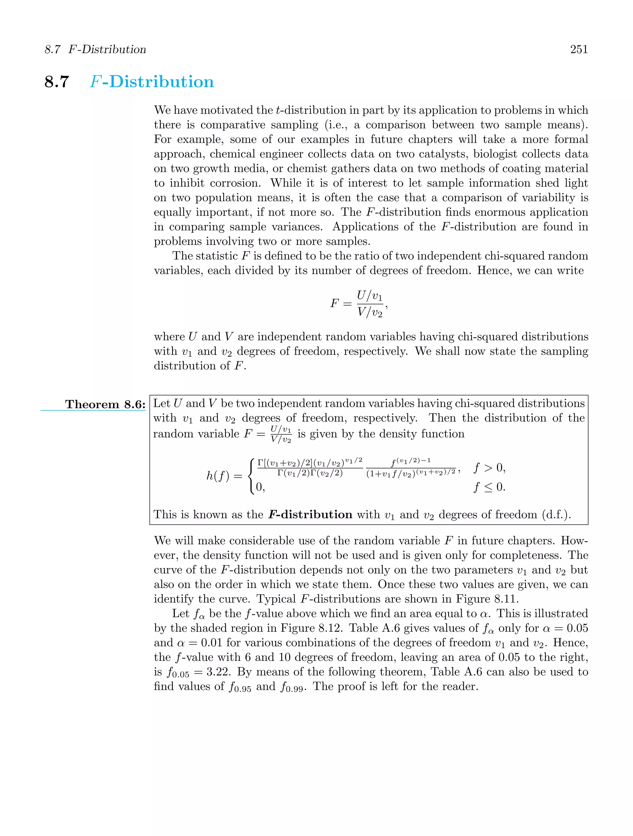 8.7 F-Distribution 251
8.7 F-Distribution
We have motivated the t-distribution in part by its application to problems in which
there is comparative sampling (i.e., a comparison between two sample means).
For example, some of our examples in future chapters will take a more formal
approach, chemical engineer collects data on two catalysts, biologist collects data
on two growth media, or chemist gathers data on two methods of coating material
to inhibit corrosion. While it is of interest to let sample information shed light
on two population means, it is often the case that a comparison of variability is
equally important, if not more so. The F-distribution ﬁnds enormous application
in comparing sample variances. Applications of the F-distribution are found in
problems involving two or more samples.
The statistic F is deﬁned to be the ratio of two independent chi-squared random
variables, each divided by its number of degrees of freedom. Hence, we can write
F =
U/v1
V/v2
,
where U and V are independent random variables having chi-squared distributions
with v1 and v2 degrees of freedom, respectively. We shall now state the sampling
distribution of F.
Theorem 8.6: Let U and V be two independent random variables having chi-squared distributions
with v1 and v2 degrees of freedom, respectively. Then the distribution of the
random variable F = U/v1
V/v2
is given by the density function
h(f) =

Γ[(v1+v2)/2](v1/v2)v1/2
Γ(v1/2)Γ(v2/2)
f(v1/2)−1
(1+v1f/v2)(v1+v2)/2 , f  0,
0, f ≤ 0.
This is known as the F-distribution with v1 and v2 degrees of freedom (d.f.).
We will make considerable use of the random variable F in future chapters. How-
ever, the density function will not be used and is given only for completeness. The
curve of the F-distribution depends not only on the two parameters v1 and v2 but
also on the order in which we state them. Once these two values are given, we can
identify the curve. Typical F-distributions are shown in Figure 8.11.
Let fα be the f-value above which we ﬁnd an area equal to α. This is illustrated
by the shaded region in Figure 8.12. Table A.6 gives values of fα only for α = 0.05
and α = 0.01 for various combinations of the degrees of freedom v1 and v2. Hence,
the f-value with 6 and 10 degrees of freedom, leaving an area of 0.05 to the right,
is f0.05 = 3.22. By means of the following theorem, Table A.6 can also be used to
ﬁnd values of f0.95 and f0.99. The proof is left for the reader.
 