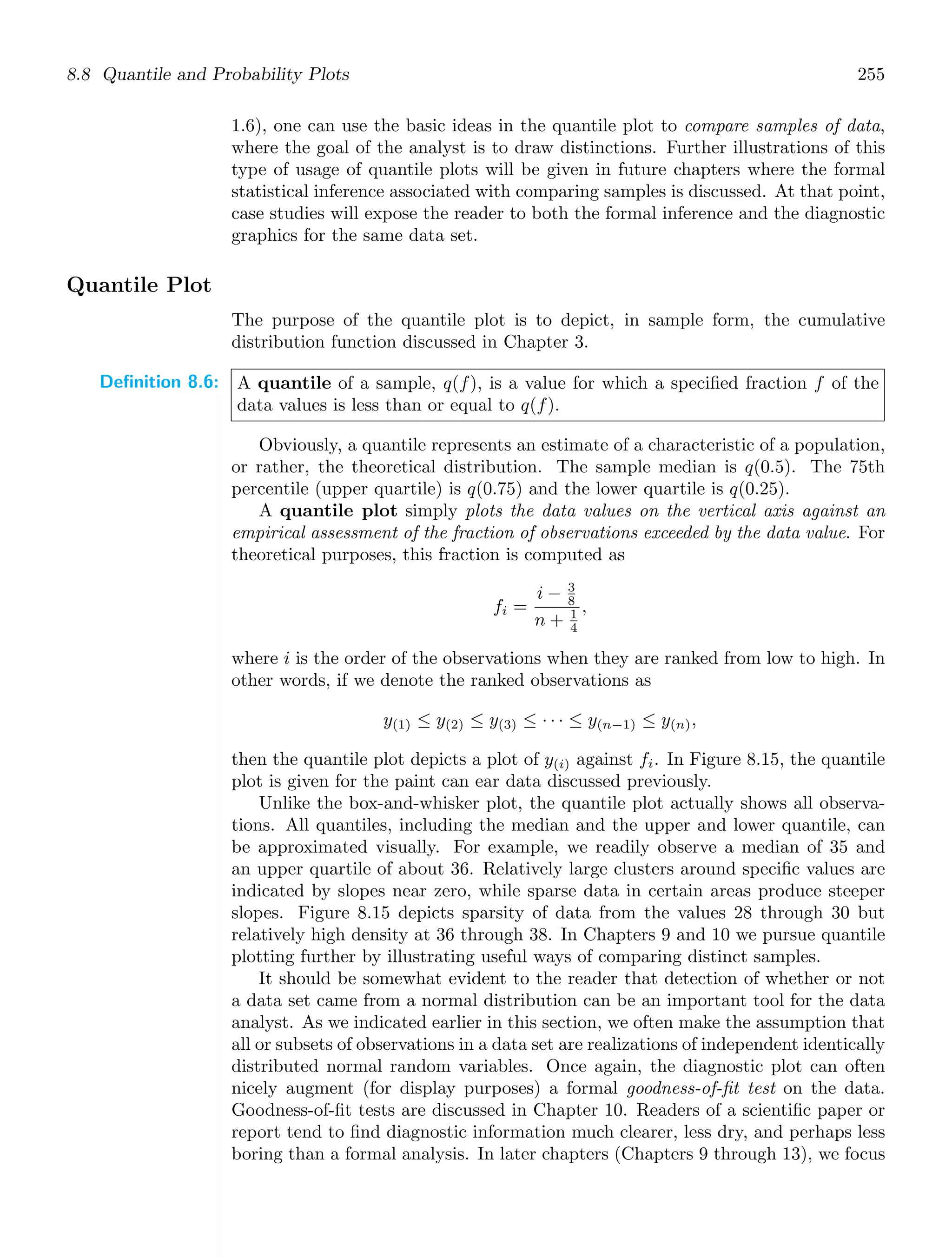 8.8 Quantile and Probability Plots 255
1.6), one can use the basic ideas in the quantile plot to compare samples of data,
where the goal of the analyst is to draw distinctions. Further illustrations of this
type of usage of quantile plots will be given in future chapters where the formal
statistical inference associated with comparing samples is discussed. At that point,
case studies will expose the reader to both the formal inference and the diagnostic
graphics for the same data set.
Quantile Plot
The purpose of the quantile plot is to depict, in sample form, the cumulative
distribution function discussed in Chapter 3.
Definition 8.6: A quantile of a sample, q(f), is a value for which a speciﬁed fraction f of the
data values is less than or equal to q(f).
Obviously, a quantile represents an estimate of a characteristic of a population,
or rather, the theoretical distribution. The sample median is q(0.5). The 75th
percentile (upper quartile) is q(0.75) and the lower quartile is q(0.25).
A quantile plot simply plots the data values on the vertical axis against an
empirical assessment of the fraction of observations exceeded by the data value. For
theoretical purposes, this fraction is computed as
fi =
i − 3
8
n + 1
4
,
where i is the order of the observations when they are ranked from low to high. In
other words, if we denote the ranked observations as
y(1) ≤ y(2) ≤ y(3) ≤ · · · ≤ y(n−1) ≤ y(n),
then the quantile plot depicts a plot of y(i) against fi. In Figure 8.15, the quantile
plot is given for the paint can ear data discussed previously.
Unlike the box-and-whisker plot, the quantile plot actually shows all observa-
tions. All quantiles, including the median and the upper and lower quantile, can
be approximated visually. For example, we readily observe a median of 35 and
an upper quartile of about 36. Relatively large clusters around speciﬁc values are
indicated by slopes near zero, while sparse data in certain areas produce steeper
slopes. Figure 8.15 depicts sparsity of data from the values 28 through 30 but
relatively high density at 36 through 38. In Chapters 9 and 10 we pursue quantile
plotting further by illustrating useful ways of comparing distinct samples.
It should be somewhat evident to the reader that detection of whether or not
a data set came from a normal distribution can be an important tool for the data
analyst. As we indicated earlier in this section, we often make the assumption that
all or subsets of observations in a data set are realizations of independent identically
distributed normal random variables. Once again, the diagnostic plot can often
nicely augment (for display purposes) a formal goodness-of-ﬁt test on the data.
Goodness-of-ﬁt tests are discussed in Chapter 10. Readers of a scientiﬁc paper or
report tend to ﬁnd diagnostic information much clearer, less dry, and perhaps less
boring than a formal analysis. In later chapters (Chapters 9 through 13), we focus
 