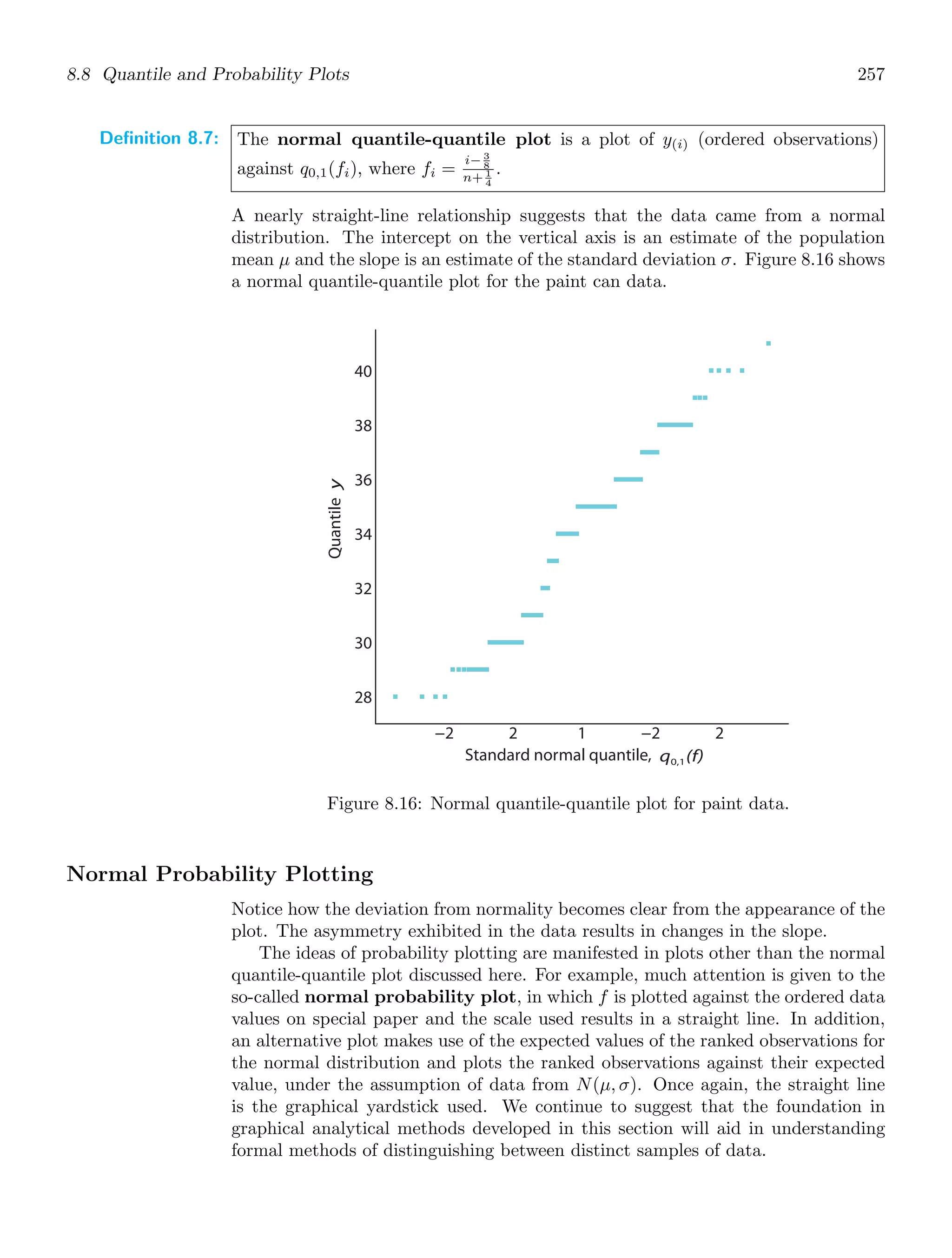 8.8 Quantile and Probability Plots 257
Definition 8.7: The normal quantile-quantile plot is a plot of y(i) (ordered observations)
against q0,1(fi), where fi =
i− 3
8
n+ 1
4
.
A nearly straight-line relationship suggests that the data came from a normal
distribution. The intercept on the vertical axis is an estimate of the population
mean μ and the slope is an estimate of the standard deviation σ. Figure 8.16 shows
a normal quantile-quantile plot for the paint can data.
−2 2 1 −2 2
28
30
32
34
36
38
40
Quantile
y
Standard normal quantile, q (f)
0,1
Figure 8.16: Normal quantile-quantile plot for paint data.
Normal Probability Plotting
Notice how the deviation from normality becomes clear from the appearance of the
plot. The asymmetry exhibited in the data results in changes in the slope.
The ideas of probability plotting are manifested in plots other than the normal
quantile-quantile plot discussed here. For example, much attention is given to the
so-called normal probability plot, in which f is plotted against the ordered data
values on special paper and the scale used results in a straight line. In addition,
an alternative plot makes use of the expected values of the ranked observations for
the normal distribution and plots the ranked observations against their expected
value, under the assumption of data from N(μ, σ). Once again, the straight line
is the graphical yardstick used. We continue to suggest that the foundation in
graphical analytical methods developed in this section will aid in understanding
formal methods of distinguishing between distinct samples of data.
 