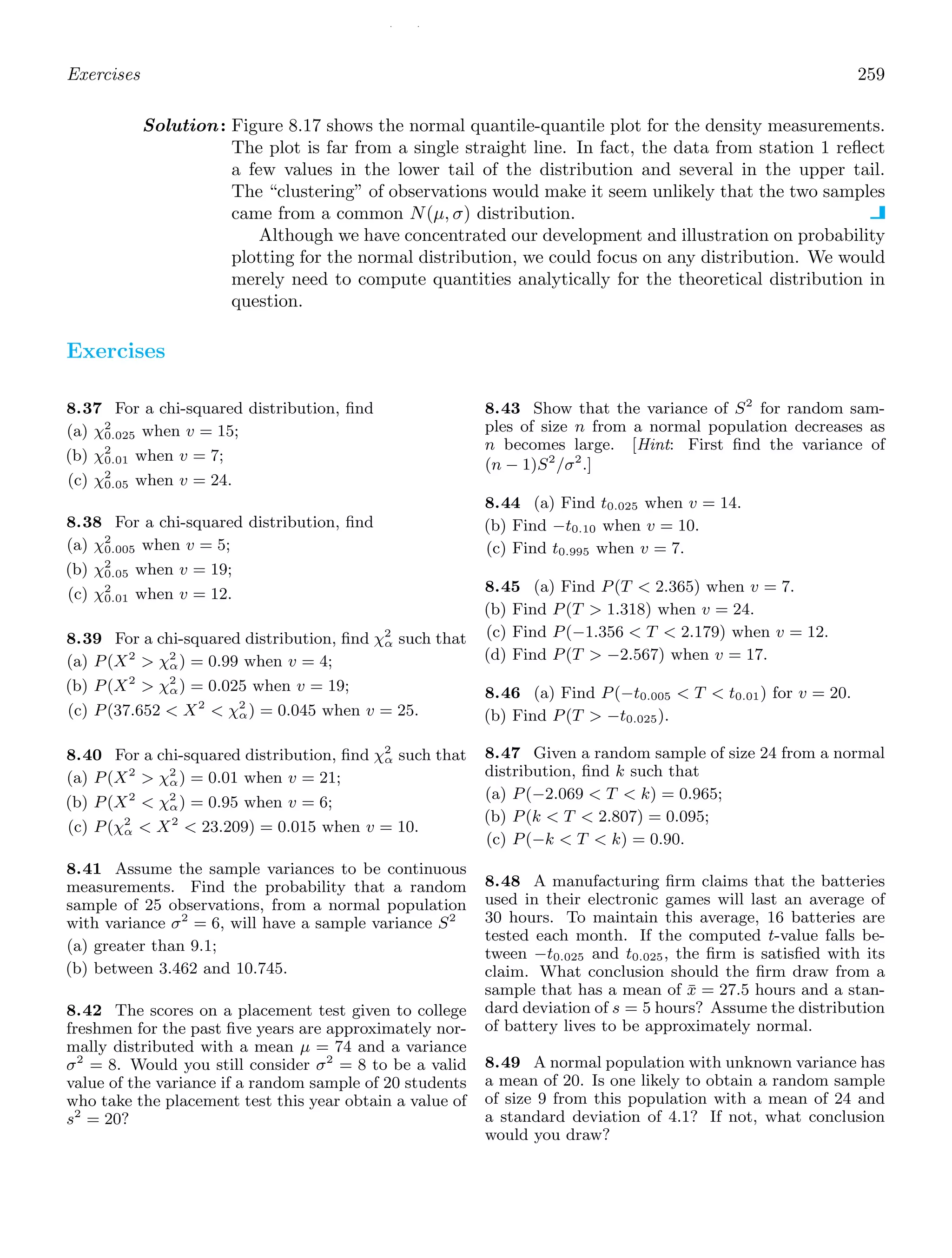 / /
Exercises 259
Solution: Figure 8.17 shows the normal quantile-quantile plot for the density measurements.
The plot is far from a single straight line. In fact, the data from station 1 reﬂect
a few values in the lower tail of the distribution and several in the upper tail.
The “clustering” of observations would make it seem unlikely that the two samples
came from a common N(μ, σ) distribution.
Although we have concentrated our development and illustration on probability
plotting for the normal distribution, we could focus on any distribution. We would
merely need to compute quantities analytically for the theoretical distribution in
question.
Exercises
8.37 For a chi-squared distribution, ﬁnd
(a) χ2
0.025 when v = 15;
(b) χ2
0.01 when v = 7;
(c) χ2
0.05 when v = 24.
8.38 For a chi-squared distribution, ﬁnd
(a) χ2
0.005 when v = 5;
(b) χ2
0.05 when v = 19;
(c) χ2
0.01 when v = 12.
8.39 For a chi-squared distribution, ﬁnd χ2
α such that
(a) P(X2
 χ2
α) = 0.99 when v = 4;
(b) P(X2
 χ2
α) = 0.025 when v = 19;
(c) P(37.652  X2
 χ2
α) = 0.045 when v = 25.
8.40 For a chi-squared distribution, ﬁnd χ2
α such that
(a) P(X2
 χ2
α) = 0.01 when v = 21;
(b) P(X2
 χ2
α) = 0.95 when v = 6;
(c) P(χ2
α  X2
 23.209) = 0.015 when v = 10.
8.41 Assume the sample variances to be continuous
measurements. Find the probability that a random
sample of 25 observations, from a normal population
with variance σ2
= 6, will have a sample variance S2
(a) greater than 9.1;
(b) between 3.462 and 10.745.
8.42 The scores on a placement test given to college
freshmen for the past ﬁve years are approximately nor-
mally distributed with a mean μ = 74 and a variance
σ2
= 8. Would you still consider σ2
= 8 to be a valid
value of the variance if a random sample of 20 students
who take the placement test this year obtain a value of
s2
= 20?
8.43 Show that the variance of S2
for random sam-
ples of size n from a normal population decreases as
n becomes large. [Hint: First ﬁnd the variance of
(n − 1)S2
/σ2
.]
8.44 (a) Find t0.025 when v = 14.
(b) Find −t0.10 when v = 10.
(c) Find t0.995 when v = 7.
8.45 (a) Find P(T  2.365) when v = 7.
(b) Find P(T  1.318) when v = 24.
(c) Find P(−1.356  T  2.179) when v = 12.
(d) Find P(T  −2.567) when v = 17.
8.46 (a) Find P(−t0.005  T  t0.01) for v = 20.
(b) Find P(T  −t0.025).
8.47 Given a random sample of size 24 from a normal
distribution, ﬁnd k such that
(a) P(−2.069  T  k) = 0.965;
(b) P(k  T  2.807) = 0.095;
(c) P(−k  T  k) = 0.90.
8.48 A manufacturing ﬁrm claims that the batteries
used in their electronic games will last an average of
30 hours. To maintain this average, 16 batteries are
tested each month. If the computed t-value falls be-
tween −t0.025 and t0.025, the ﬁrm is satisﬁed with its
claim. What conclusion should the ﬁrm draw from a
sample that has a mean of x̄ = 27.5 hours and a stan-
dard deviation of s = 5 hours? Assume the distribution
of battery lives to be approximately normal.
8.49 A normal population with unknown variance has
a mean of 20. Is one likely to obtain a random sample
of size 9 from this population with a mean of 24 and
a standard deviation of 4.1? If not, what conclusion
would you draw?
 