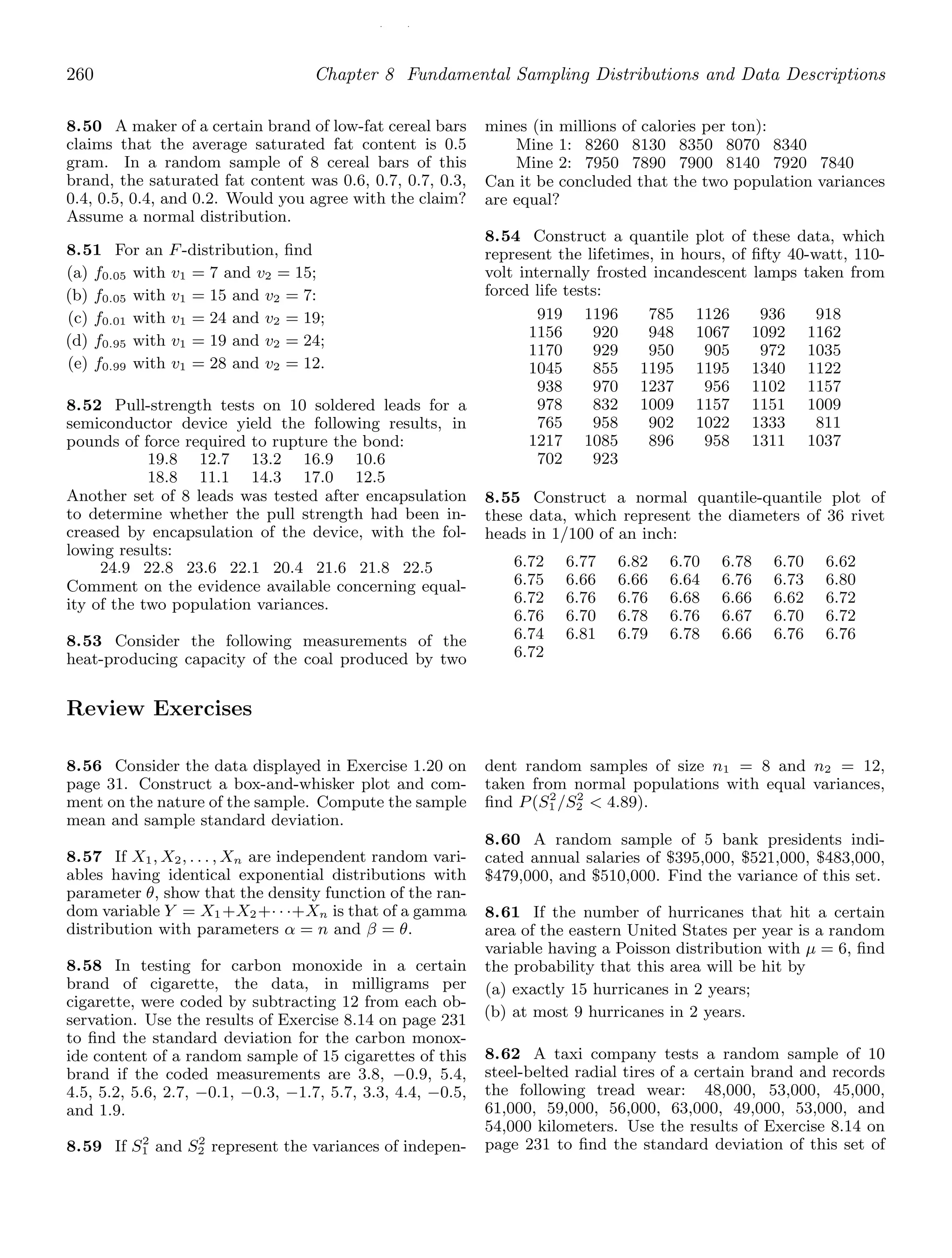/ /
260 Chapter 8 Fundamental Sampling Distributions and Data Descriptions
8.50 A maker of a certain brand of low-fat cereal bars
claims that the average saturated fat content is 0.5
gram. In a random sample of 8 cereal bars of this
brand, the saturated fat content was 0.6, 0.7, 0.7, 0.3,
0.4, 0.5, 0.4, and 0.2. Would you agree with the claim?
Assume a normal distribution.
8.51 For an F-distribution, ﬁnd
(a) f0.05 with v1 = 7 and v2 = 15;
(b) f0.05 with v1 = 15 and v2 = 7:
(c) f0.01 with v1 = 24 and v2 = 19;
(d) f0.95 with v1 = 19 and v2 = 24;
(e) f0.99 with v1 = 28 and v2 = 12.
8.52 Pull-strength tests on 10 soldered leads for a
semiconductor device yield the following results, in
pounds of force required to rupture the bond:
19.8 12.7 13.2 16.9 10.6
18.8 11.1 14.3 17.0 12.5
Another set of 8 leads was tested after encapsulation
to determine whether the pull strength had been in-
creased by encapsulation of the device, with the fol-
lowing results:
24.9 22.8 23.6 22.1 20.4 21.6 21.8 22.5
Comment on the evidence available concerning equal-
ity of the two population variances.
8.53 Consider the following measurements of the
heat-producing capacity of the coal produced by two
mines (in millions of calories per ton):
Mine 1: 8260 8130 8350 8070 8340
Mine 2: 7950 7890 7900 8140 7920 7840
Can it be concluded that the two population variances
are equal?
8.54 Construct a quantile plot of these data, which
represent the lifetimes, in hours, of ﬁfty 40-watt, 110-
volt internally frosted incandescent lamps taken from
forced life tests:
919 1196 785 1126 936 918
1156 920 948 1067 1092 1162
1170 929 950 905 972 1035
1045 855 1195 1195 1340 1122
938 970 1237 956 1102 1157
978 832 1009 1157 1151 1009
765 958 902 1022 1333 811
1217 1085 896 958 1311 1037
702 923
8.55 Construct a normal quantile-quantile plot of
these data, which represent the diameters of 36 rivet
heads in 1/100 of an inch:
6.72 6.77 6.82 6.70 6.78 6.70 6.62
6.75 6.66 6.66 6.64 6.76 6.73 6.80
6.72 6.76 6.76 6.68 6.66 6.62 6.72
6.76 6.70 6.78 6.76 6.67 6.70 6.72
6.74 6.81 6.79 6.78 6.66 6.76 6.76
6.72
Review Exercises
8.56 Consider the data displayed in Exercise 1.20 on
page 31. Construct a box-and-whisker plot and com-
ment on the nature of the sample. Compute the sample
mean and sample standard deviation.
8.57 If X1, X2, . . . , Xn are independent random vari-
ables having identical exponential distributions with
parameter θ, show that the density function of the ran-
dom variable Y = X1+X2+· · ·+Xn is that of a gamma
distribution with parameters α = n and β = θ.
8.58 In testing for carbon monoxide in a certain
brand of cigarette, the data, in milligrams per
cigarette, were coded by subtracting 12 from each ob-
servation. Use the results of Exercise 8.14 on page 231
to ﬁnd the standard deviation for the carbon monox-
ide content of a random sample of 15 cigarettes of this
brand if the coded measurements are 3.8, −0.9, 5.4,
4.5, 5.2, 5.6, 2.7, −0.1, −0.3, −1.7, 5.7, 3.3, 4.4, −0.5,
and 1.9.
8.59 If S2
1 and S2
2 represent the variances of indepen-
dent random samples of size n1 = 8 and n2 = 12,
taken from normal populations with equal variances,
ﬁnd P(S2
1 /S2
2  4.89).
8.60 A random sample of 5 bank presidents indi-
cated annual salaries of $395,000, $521,000, $483,000,
$479,000, and $510,000. Find the variance of this set.
8.61 If the number of hurricanes that hit a certain
area of the eastern United States per year is a random
variable having a Poisson distribution with μ = 6, ﬁnd
the probability that this area will be hit by
(a) exactly 15 hurricanes in 2 years;
(b) at most 9 hurricanes in 2 years.
8.62 A taxi company tests a random sample of 10
steel-belted radial tires of a certain brand and records
the following tread wear: 48,000, 53,000, 45,000,
61,000, 59,000, 56,000, 63,000, 49,000, 53,000, and
54,000 kilometers. Use the results of Exercise 8.14 on
page 231 to ﬁnd the standard deviation of this set of
 