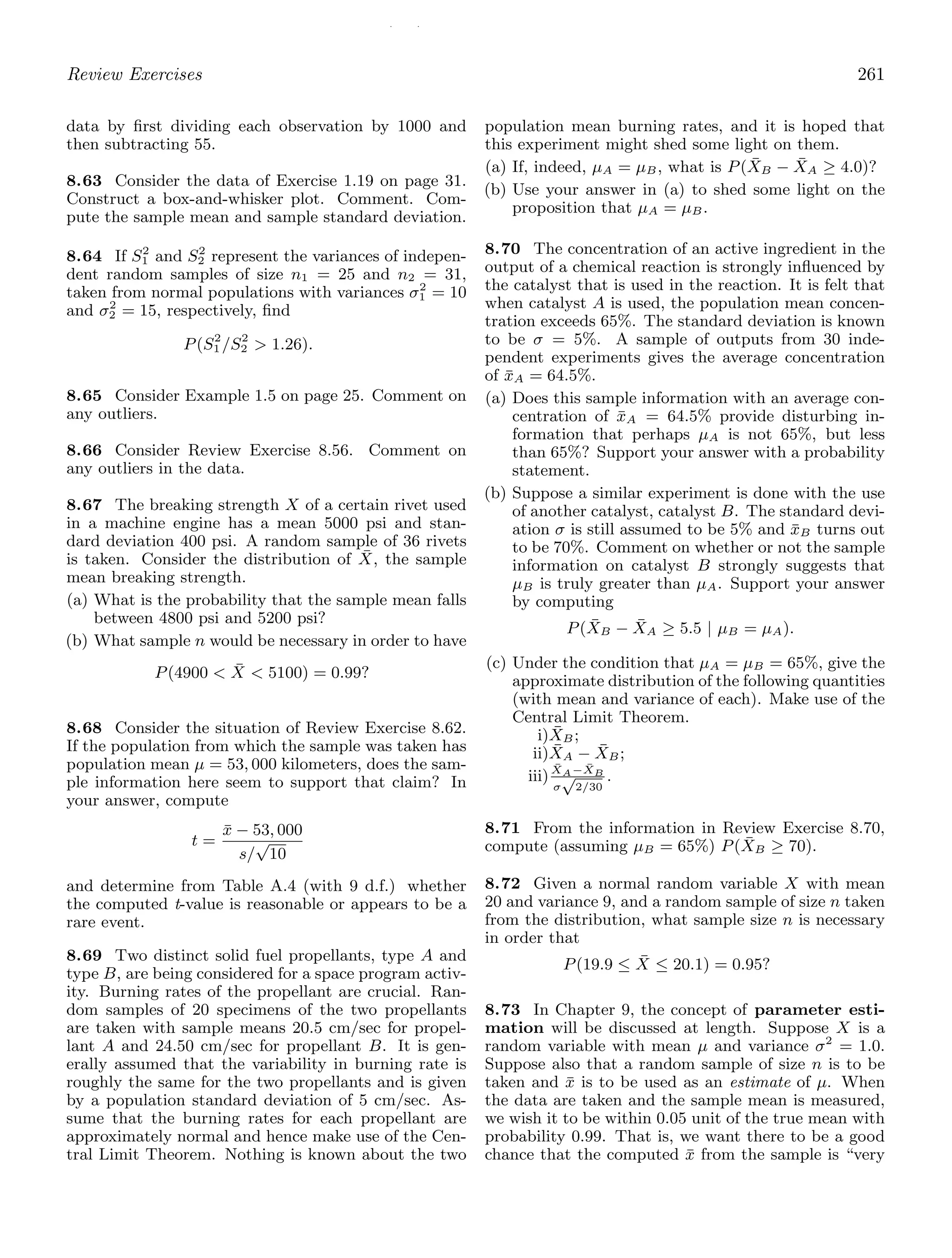 / /
Review Exercises 261
data by ﬁrst dividing each observation by 1000 and
then subtracting 55.
8.63 Consider the data of Exercise 1.19 on page 31.
Construct a box-and-whisker plot. Comment. Com-
pute the sample mean and sample standard deviation.
8.64 If S2
1 and S2
2 represent the variances of indepen-
dent random samples of size n1 = 25 and n2 = 31,
taken from normal populations with variances σ2
1 = 10
and σ2
2 = 15, respectively, ﬁnd
P(S2
1 /S2
2  1.26).
8.65 Consider Example 1.5 on page 25. Comment on
any outliers.
8.66 Consider Review Exercise 8.56. Comment on
any outliers in the data.
8.67 The breaking strength X of a certain rivet used
in a machine engine has a mean 5000 psi and stan-
dard deviation 400 psi. A random sample of 36 rivets
is taken. Consider the distribution of X̄, the sample
mean breaking strength.
(a) What is the probability that the sample mean falls
between 4800 psi and 5200 psi?
(b) What sample n would be necessary in order to have
P(4900  X̄  5100) = 0.99?
8.68 Consider the situation of Review Exercise 8.62.
If the population from which the sample was taken has
population mean μ = 53, 000 kilometers, does the sam-
ple information here seem to support that claim? In
your answer, compute
t =
x̄ − 53, 000
s/
√
10
and determine from Table A.4 (with 9 d.f.) whether
the computed t-value is reasonable or appears to be a
rare event.
8.69 Two distinct solid fuel propellants, type A and
type B, are being considered for a space program activ-
ity. Burning rates of the propellant are crucial. Ran-
dom samples of 20 specimens of the two propellants
are taken with sample means 20.5 cm/sec for propel-
lant A and 24.50 cm/sec for propellant B. It is gen-
erally assumed that the variability in burning rate is
roughly the same for the two propellants and is given
by a population standard deviation of 5 cm/sec. As-
sume that the burning rates for each propellant are
approximately normal and hence make use of the Cen-
tral Limit Theorem. Nothing is known about the two
population mean burning rates, and it is hoped that
this experiment might shed some light on them.
(a) If, indeed, μA = μB, what is P(X̄B − X̄A ≥ 4.0)?
(b) Use your answer in (a) to shed some light on the
proposition that μA = μB.
8.70 The concentration of an active ingredient in the
output of a chemical reaction is strongly inﬂuenced by
the catalyst that is used in the reaction. It is felt that
when catalyst A is used, the population mean concen-
tration exceeds 65%. The standard deviation is known
to be σ = 5%. A sample of outputs from 30 inde-
pendent experiments gives the average concentration
of x̄A = 64.5%.
(a) Does this sample information with an average con-
centration of x̄A = 64.5% provide disturbing in-
formation that perhaps μA is not 65%, but less
than 65%? Support your answer with a probability
statement.
(b) Suppose a similar experiment is done with the use
of another catalyst, catalyst B. The standard devi-
ation σ is still assumed to be 5% and x̄B turns out
to be 70%. Comment on whether or not the sample
information on catalyst B strongly suggests that
μB is truly greater than μA. Support your answer
by computing
P(X̄B − X̄A ≥ 5.5 | μB = μA).
(c) Under the condition that μA = μB = 65%, give the
approximate distribution of the following quantities
(with mean and variance of each). Make use of the
Central Limit Theorem.
i)X̄B;
ii)X̄A − X̄B;
iii)X̄A−X̄B
σ
√
2/30
.
8.71 From the information in Review Exercise 8.70,
compute (assuming μB = 65%) P(X̄B ≥ 70).
8.72 Given a normal random variable X with mean
20 and variance 9, and a random sample of size n taken
from the distribution, what sample size n is necessary
in order that
P(19.9 ≤ X̄ ≤ 20.1) = 0.95?
8.73 In Chapter 9, the concept of parameter esti-
mation will be discussed at length. Suppose X is a
random variable with mean μ and variance σ2
= 1.0.
Suppose also that a random sample of size n is to be
taken and x̄ is to be used as an estimate of μ. When
the data are taken and the sample mean is measured,
we wish it to be within 0.05 unit of the true mean with
probability 0.99. That is, we want there to be a good
chance that the computed x̄ from the sample is “very
 