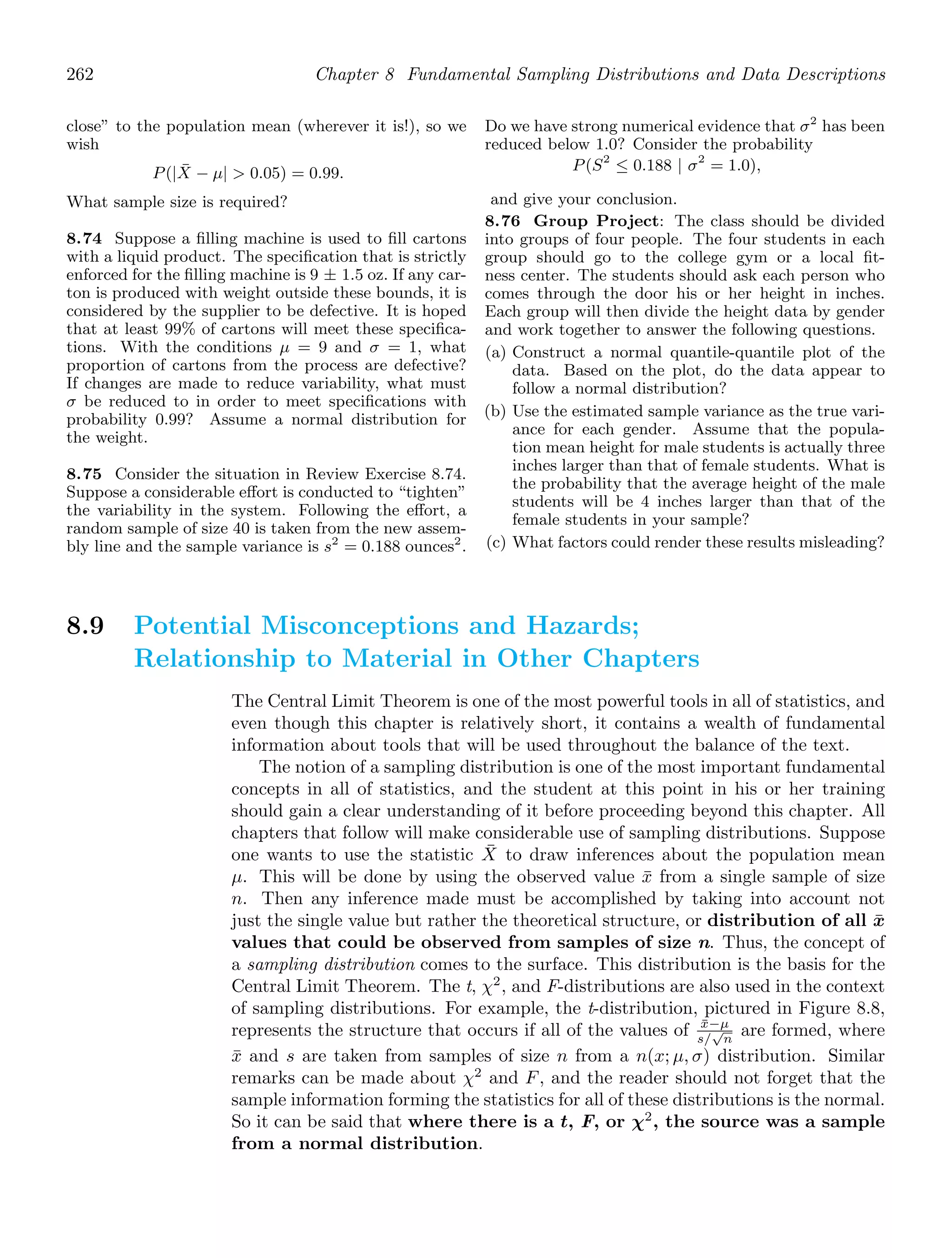 262 Chapter 8 Fundamental Sampling Distributions and Data Descriptions
close” to the population mean (wherever it is!), so we
wish
P(|X̄ − μ|  0.05) = 0.99.
What sample size is required?
8.74 Suppose a ﬁlling machine is used to ﬁll cartons
with a liquid product. The speciﬁcation that is strictly
enforced for the ﬁlling machine is 9 ± 1.5 oz. If any car-
ton is produced with weight outside these bounds, it is
considered by the supplier to be defective. It is hoped
that at least 99% of cartons will meet these speciﬁca-
tions. With the conditions μ = 9 and σ = 1, what
proportion of cartons from the process are defective?
If changes are made to reduce variability, what must
σ be reduced to in order to meet speciﬁcations with
probability 0.99? Assume a normal distribution for
the weight.
8.75 Consider the situation in Review Exercise 8.74.
Suppose a considerable eﬀort is conducted to “tighten”
the variability in the system. Following the eﬀort, a
random sample of size 40 is taken from the new assem-
bly line and the sample variance is s2
= 0.188 ounces2
.
Do we have strong numerical evidence that σ2
has been
reduced below 1.0? Consider the probability
P(S2
≤ 0.188 | σ2
= 1.0),
and give your conclusion.
8.76 Group Project: The class should be divided
into groups of four people. The four students in each
group should go to the college gym or a local ﬁt-
ness center. The students should ask each person who
comes through the door his or her height in inches.
Each group will then divide the height data by gender
and work together to answer the following questions.
(a) Construct a normal quantile-quantile plot of the
data. Based on the plot, do the data appear to
follow a normal distribution?
(b) Use the estimated sample variance as the true vari-
ance for each gender. Assume that the popula-
tion mean height for male students is actually three
inches larger than that of female students. What is
the probability that the average height of the male
students will be 4 inches larger than that of the
female students in your sample?
(c) What factors could render these results misleading?
8.9 Potential Misconceptions and Hazards;
Relationship to Material in Other Chapters
The Central Limit Theorem is one of the most powerful tools in all of statistics, and
even though this chapter is relatively short, it contains a wealth of fundamental
information about tools that will be used throughout the balance of the text.
The notion of a sampling distribution is one of the most important fundamental
concepts in all of statistics, and the student at this point in his or her training
should gain a clear understanding of it before proceeding beyond this chapter. All
chapters that follow will make considerable use of sampling distributions. Suppose
one wants to use the statistic X̄ to draw inferences about the population mean
μ. This will be done by using the observed value x̄ from a single sample of size
n. Then any inference made must be accomplished by taking into account not
just the single value but rather the theoretical structure, or distribution of all x̄
values that could be observed from samples of size n. Thus, the concept of
a sampling distribution comes to the surface. This distribution is the basis for the
Central Limit Theorem. The t, χ2
, and F-distributions are also used in the context
of sampling distributions. For example, the t-distribution, pictured in Figure 8.8,
represents the structure that occurs if all of the values of x̄−μ
s/
√
n
are formed, where
x̄ and s are taken from samples of size n from a n(x; μ, σ) distribution. Similar
remarks can be made about χ2
and F, and the reader should not forget that the
sample information forming the statistics for all of these distributions is the normal.
So it can be said that where there is a t, F, or χ2
, the source was a sample
from a normal distribution.
 