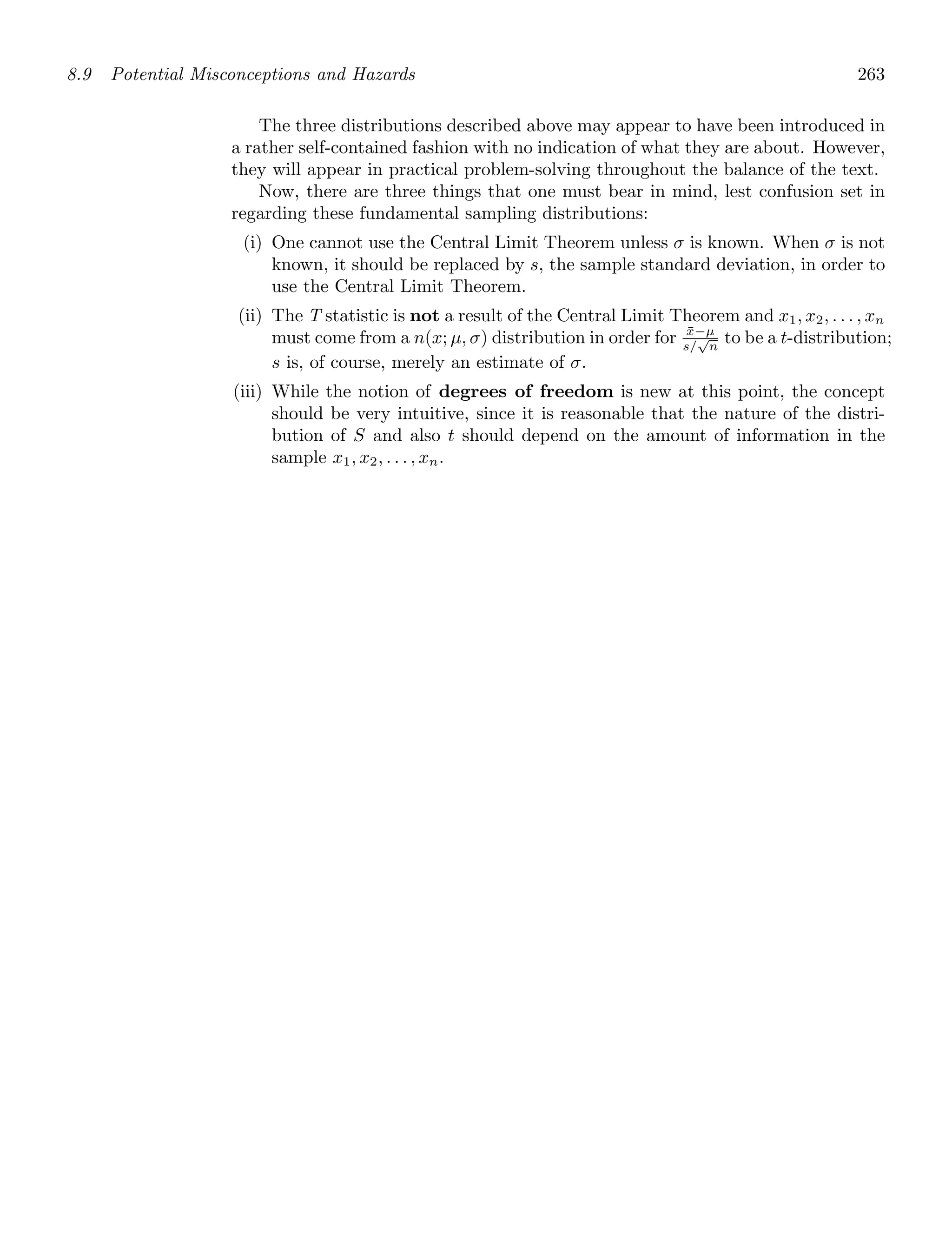 8.9 Potential Misconceptions and Hazards 263
The three distributions described above may appear to have been introduced in
a rather self-contained fashion with no indication of what they are about. However,
they will appear in practical problem-solving throughout the balance of the text.
Now, there are three things that one must bear in mind, lest confusion set in
regarding these fundamental sampling distributions:
(i) One cannot use the Central Limit Theorem unless σ is known. When σ is not
known, it should be replaced by s, the sample standard deviation, in order to
use the Central Limit Theorem.
(ii) The T statistic is not a result of the Central Limit Theorem and x1, x2, . . . , xn
must come from a n(x; μ, σ) distribution in order for x̄−μ
s/
√
n
to be a t-distribution;
s is, of course, merely an estimate of σ.
(iii) While the notion of degrees of freedom is new at this point, the concept
should be very intuitive, since it is reasonable that the nature of the distri-
bution of S and also t should depend on the amount of information in the
sample x1, x2, . . . , xn.
 