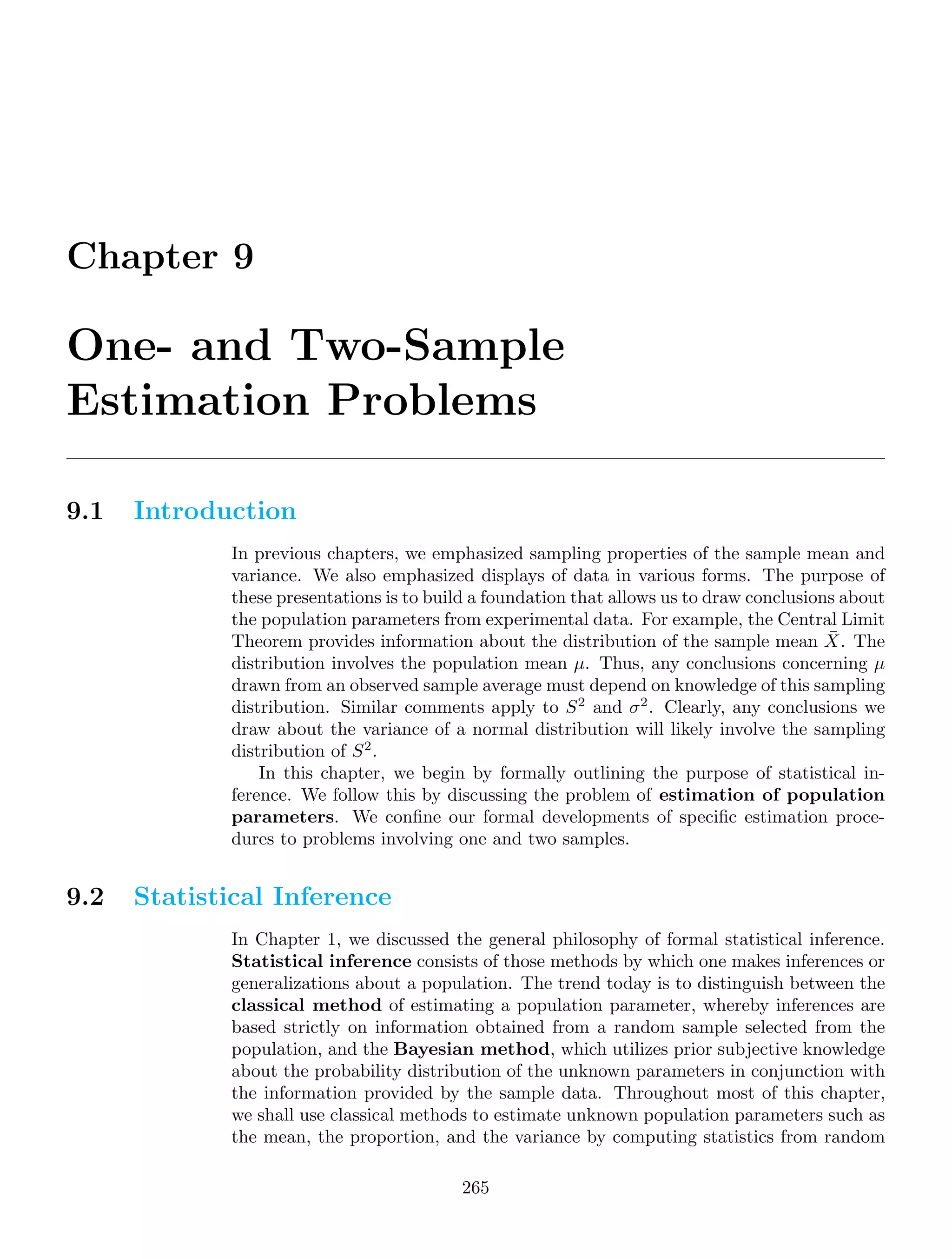 Chapter 9
One- and Two-Sample
Estimation Problems
9.1 Introduction
In previous chapters, we emphasized sampling properties of the sample mean and
variance. We also emphasized displays of data in various forms. The purpose of
these presentations is to build a foundation that allows us to draw conclusions about
the population parameters from experimental data. For example, the Central Limit
Theorem provides information about the distribution of the sample mean X̄. The
distribution involves the population mean μ. Thus, any conclusions concerning μ
drawn from an observed sample average must depend on knowledge of this sampling
distribution. Similar comments apply to S2
and σ2
. Clearly, any conclusions we
draw about the variance of a normal distribution will likely involve the sampling
distribution of S2
.
In this chapter, we begin by formally outlining the purpose of statistical in-
ference. We follow this by discussing the problem of estimation of population
parameters. We conﬁne our formal developments of speciﬁc estimation proce-
dures to problems involving one and two samples.
9.2 Statistical Inference
In Chapter 1, we discussed the general philosophy of formal statistical inference.
Statistical inference consists of those methods by which one makes inferences or
generalizations about a population. The trend today is to distinguish between the
classical method of estimating a population parameter, whereby inferences are
based strictly on information obtained from a random sample selected from the
population, and the Bayesian method, which utilizes prior subjective knowledge
about the probability distribution of the unknown parameters in conjunction with
the information provided by the sample data. Throughout most of this chapter,
we shall use classical methods to estimate unknown population parameters such as
the mean, the proportion, and the variance by computing statistics from random
265
 