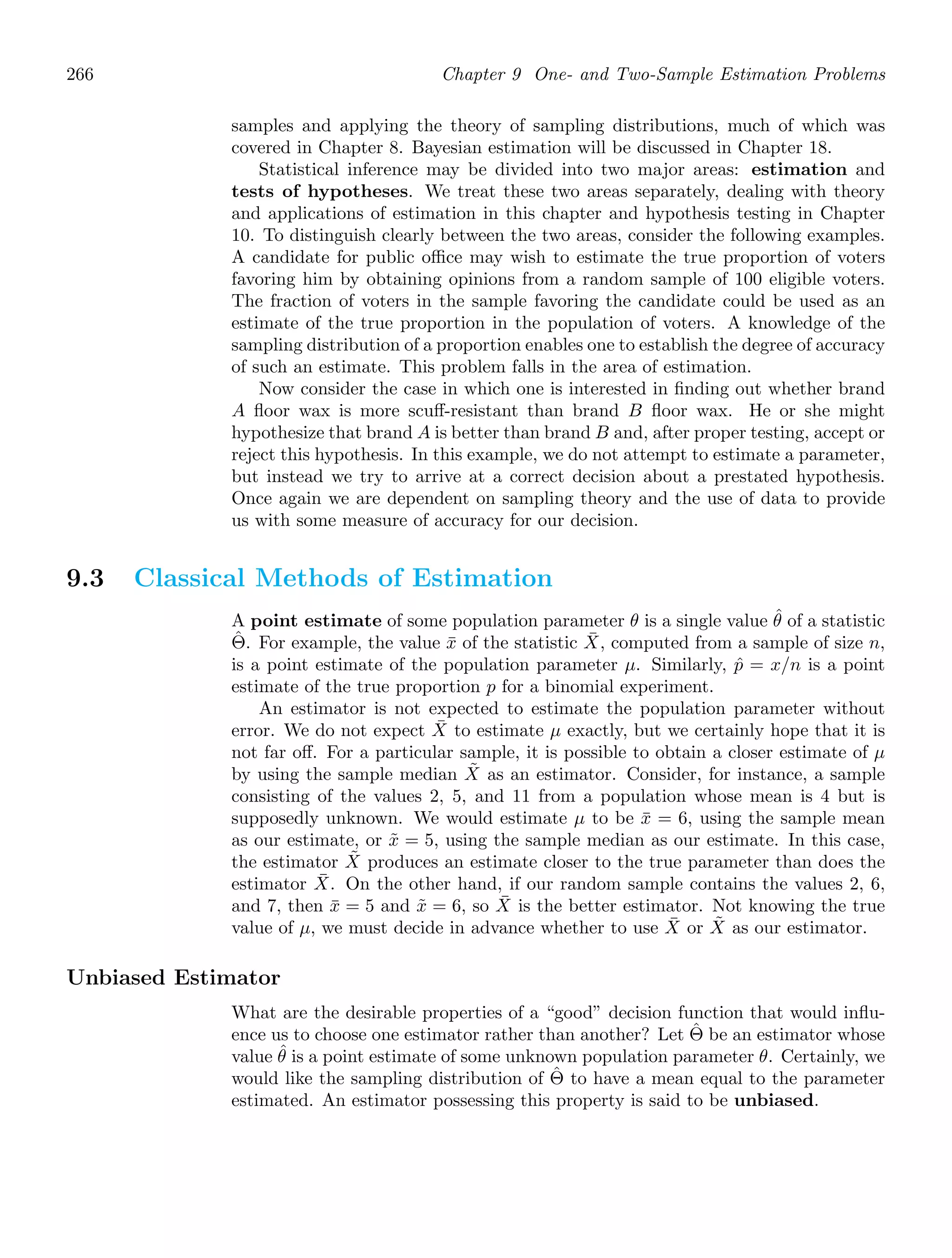266 Chapter 9 One- and Two-Sample Estimation Problems
samples and applying the theory of sampling distributions, much of which was
covered in Chapter 8. Bayesian estimation will be discussed in Chapter 18.
Statistical inference may be divided into two major areas: estimation and
tests of hypotheses. We treat these two areas separately, dealing with theory
and applications of estimation in this chapter and hypothesis testing in Chapter
10. To distinguish clearly between the two areas, consider the following examples.
A candidate for public oﬃce may wish to estimate the true proportion of voters
favoring him by obtaining opinions from a random sample of 100 eligible voters.
The fraction of voters in the sample favoring the candidate could be used as an
estimate of the true proportion in the population of voters. A knowledge of the
sampling distribution of a proportion enables one to establish the degree of accuracy
of such an estimate. This problem falls in the area of estimation.
Now consider the case in which one is interested in ﬁnding out whether brand
A ﬂoor wax is more scuﬀ-resistant than brand B ﬂoor wax. He or she might
hypothesize that brand A is better than brand B and, after proper testing, accept or
reject this hypothesis. In this example, we do not attempt to estimate a parameter,
but instead we try to arrive at a correct decision about a prestated hypothesis.
Once again we are dependent on sampling theory and the use of data to provide
us with some measure of accuracy for our decision.
9.3 Classical Methods of Estimation
A point estimate of some population parameter θ is a single value θ̂ of a statistic
Θ̂. For example, the value x̄ of the statistic X̄, computed from a sample of size n,
is a point estimate of the population parameter μ. Similarly, p̂ = x/n is a point
estimate of the true proportion p for a binomial experiment.
An estimator is not expected to estimate the population parameter without
error. We do not expect X̄ to estimate μ exactly, but we certainly hope that it is
not far oﬀ. For a particular sample, it is possible to obtain a closer estimate of μ
by using the sample median X̃ as an estimator. Consider, for instance, a sample
consisting of the values 2, 5, and 11 from a population whose mean is 4 but is
supposedly unknown. We would estimate μ to be x̄ = 6, using the sample mean
as our estimate, or x̃ = 5, using the sample median as our estimate. In this case,
the estimator X̃ produces an estimate closer to the true parameter than does the
estimator X̄. On the other hand, if our random sample contains the values 2, 6,
and 7, then x̄ = 5 and x̃ = 6, so X̄ is the better estimator. Not knowing the true
value of μ, we must decide in advance whether to use X̄ or X̃ as our estimator.
Unbiased Estimator
What are the desirable properties of a “good” decision function that would inﬂu-
ence us to choose one estimator rather than another? Let Θ̂ be an estimator whose
value θ̂ is a point estimate of some unknown population parameter θ. Certainly, we
would like the sampling distribution of Θ̂ to have a mean equal to the parameter
estimated. An estimator possessing this property is said to be unbiased.
 
