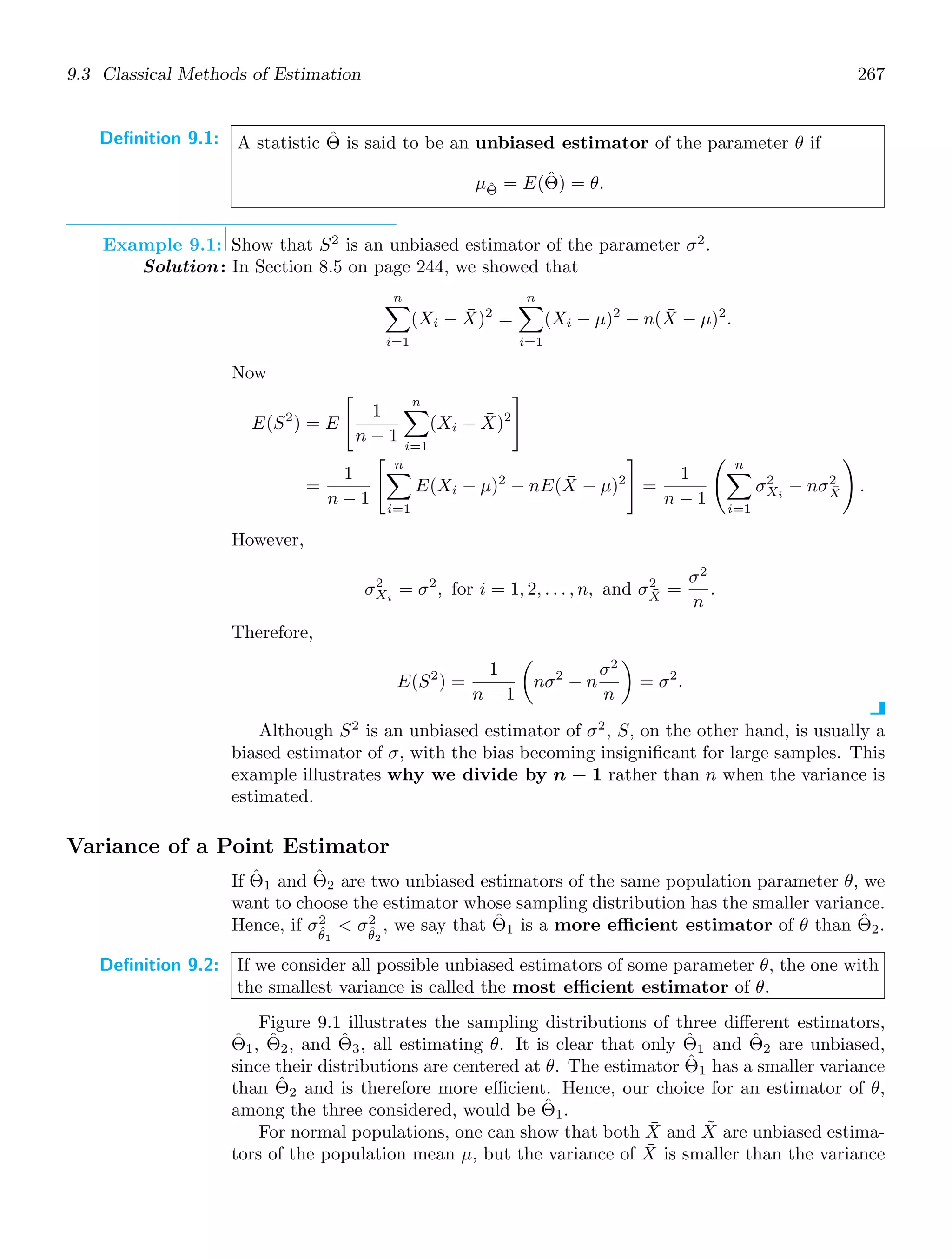 9.3 Classical Methods of Estimation 267
Definition 9.1: A statistic Θ̂ is said to be an unbiased estimator of the parameter θ if
μΘ̂ = E(Θ̂) = θ.
Example 9.1: Show that S2
is an unbiased estimator of the parameter σ2
.
Solution: In Section 8.5 on page 244, we showed that
n

i=1
(Xi − X̄)2
=
n

i=1
(Xi − μ)2
− n(X̄ − μ)2
.
Now
E(S2
) = E

1
n − 1
n

i=1
(Xi − X̄)2

=
1
n − 1
 n

i=1
E(Xi − μ)2
− nE(X̄ − μ)2

=
1
n − 1
 n

i=1
σ2
Xi
− nσ2
X̄

.
However,
σ2
Xi
= σ2
, for i = 1, 2, . . . , n, and σ2
X̄ =
σ2
n
.
Therefore,
E(S2
) =
1
n − 1

nσ2
− n
σ2
n

= σ2
.
Although S2
is an unbiased estimator of σ2
, S, on the other hand, is usually a
biased estimator of σ, with the bias becoming insigniﬁcant for large samples. This
example illustrates why we divide by n − 1 rather than n when the variance is
estimated.
Variance of a Point Estimator
If Θ̂1 and Θ̂2 are two unbiased estimators of the same population parameter θ, we
want to choose the estimator whose sampling distribution has the smaller variance.
Hence, if σ2
θ̂1
 σ2
θ̂2
, we say that Θ̂1 is a more efficient estimator of θ than Θ̂2.
Definition 9.2: If we consider all possible unbiased estimators of some parameter θ, the one with
the smallest variance is called the most efficient estimator of θ.
Figure 9.1 illustrates the sampling distributions of three diﬀerent estimators,
Θ̂1, Θ̂2, and Θ̂3, all estimating θ. It is clear that only Θ̂1 and Θ̂2 are unbiased,
since their distributions are centered at θ. The estimator Θ̂1 has a smaller variance
than Θ̂2 and is therefore more eﬃcient. Hence, our choice for an estimator of θ,
among the three considered, would be Θ̂1.
For normal populations, one can show that both X̄ and X̃ are unbiased estima-
tors of the population mean μ, but the variance of X̄ is smaller than the variance
 
