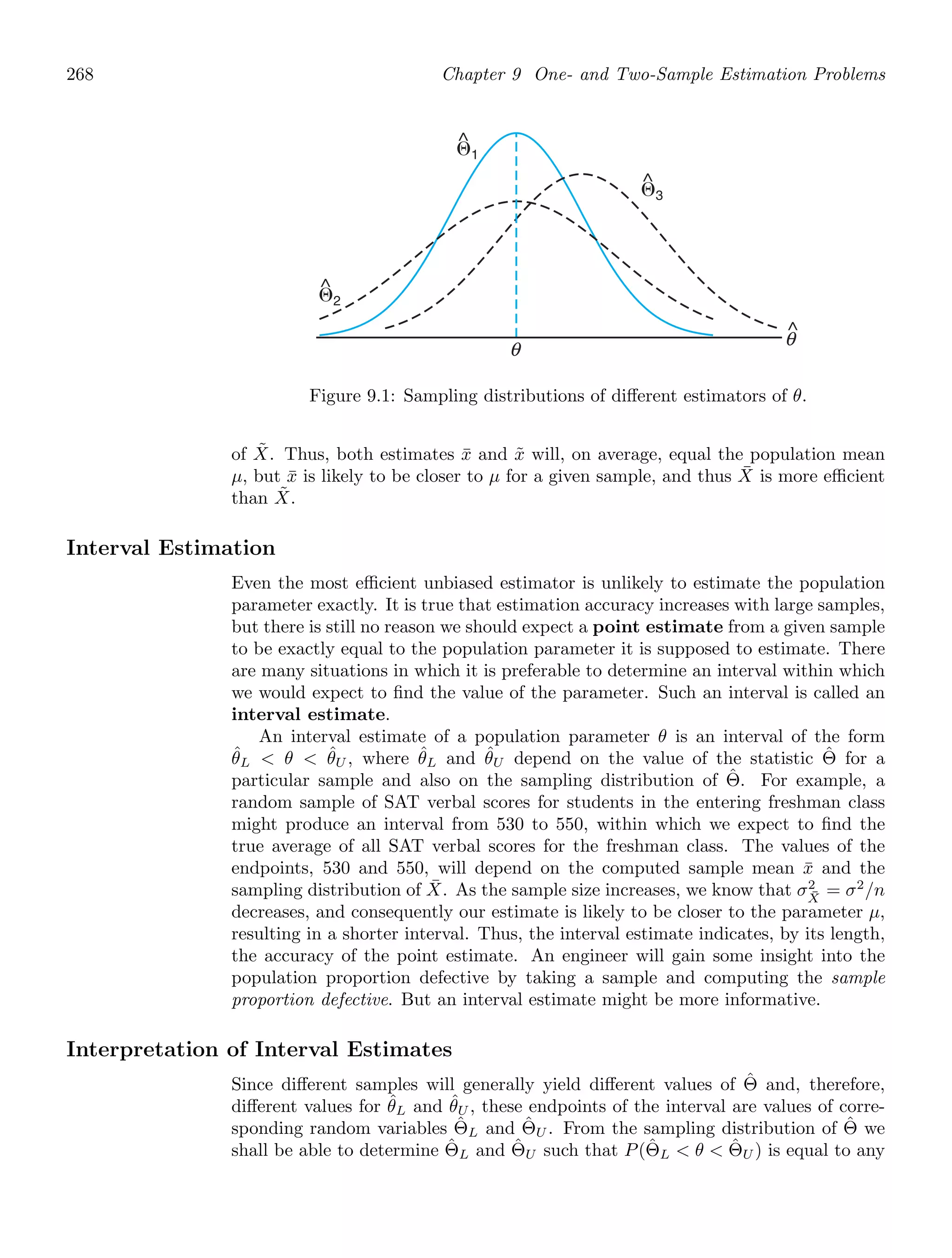 268 Chapter 9 One- and Two-Sample Estimation Problems
θ
^
θ
⌰2
^
⌰1
^
⌰3
^
Figure 9.1: Sampling distributions of diﬀerent estimators of θ.
of X̃. Thus, both estimates x̄ and x̃ will, on average, equal the population mean
μ, but x̄ is likely to be closer to μ for a given sample, and thus X̄ is more eﬃcient
than X̃.
Interval Estimation
Even the most eﬃcient unbiased estimator is unlikely to estimate the population
parameter exactly. It is true that estimation accuracy increases with large samples,
but there is still no reason we should expect a point estimate from a given sample
to be exactly equal to the population parameter it is supposed to estimate. There
are many situations in which it is preferable to determine an interval within which
we would expect to ﬁnd the value of the parameter. Such an interval is called an
interval estimate.
An interval estimate of a population parameter θ is an interval of the form
θ̂L  θ  θ̂U , where θ̂L and θ̂U depend on the value of the statistic Θ̂ for a
particular sample and also on the sampling distribution of Θ̂. For example, a
random sample of SAT verbal scores for students in the entering freshman class
might produce an interval from 530 to 550, within which we expect to ﬁnd the
true average of all SAT verbal scores for the freshman class. The values of the
endpoints, 530 and 550, will depend on the computed sample mean x̄ and the
sampling distribution of X̄. As the sample size increases, we know that σ2
X̄
= σ2
/n
decreases, and consequently our estimate is likely to be closer to the parameter μ,
resulting in a shorter interval. Thus, the interval estimate indicates, by its length,
the accuracy of the point estimate. An engineer will gain some insight into the
population proportion defective by taking a sample and computing the sample
proportion defective. But an interval estimate might be more informative.
Interpretation of Interval Estimates
Since diﬀerent samples will generally yield diﬀerent values of Θ̂ and, therefore,
diﬀerent values for θ̂L and θ̂U , these endpoints of the interval are values of corre-
sponding random variables Θ̂L and Θ̂U . From the sampling distribution of Θ̂ we
shall be able to determine Θ̂L and Θ̂U such that P(Θ̂L  θ  Θ̂U ) is equal to any
 