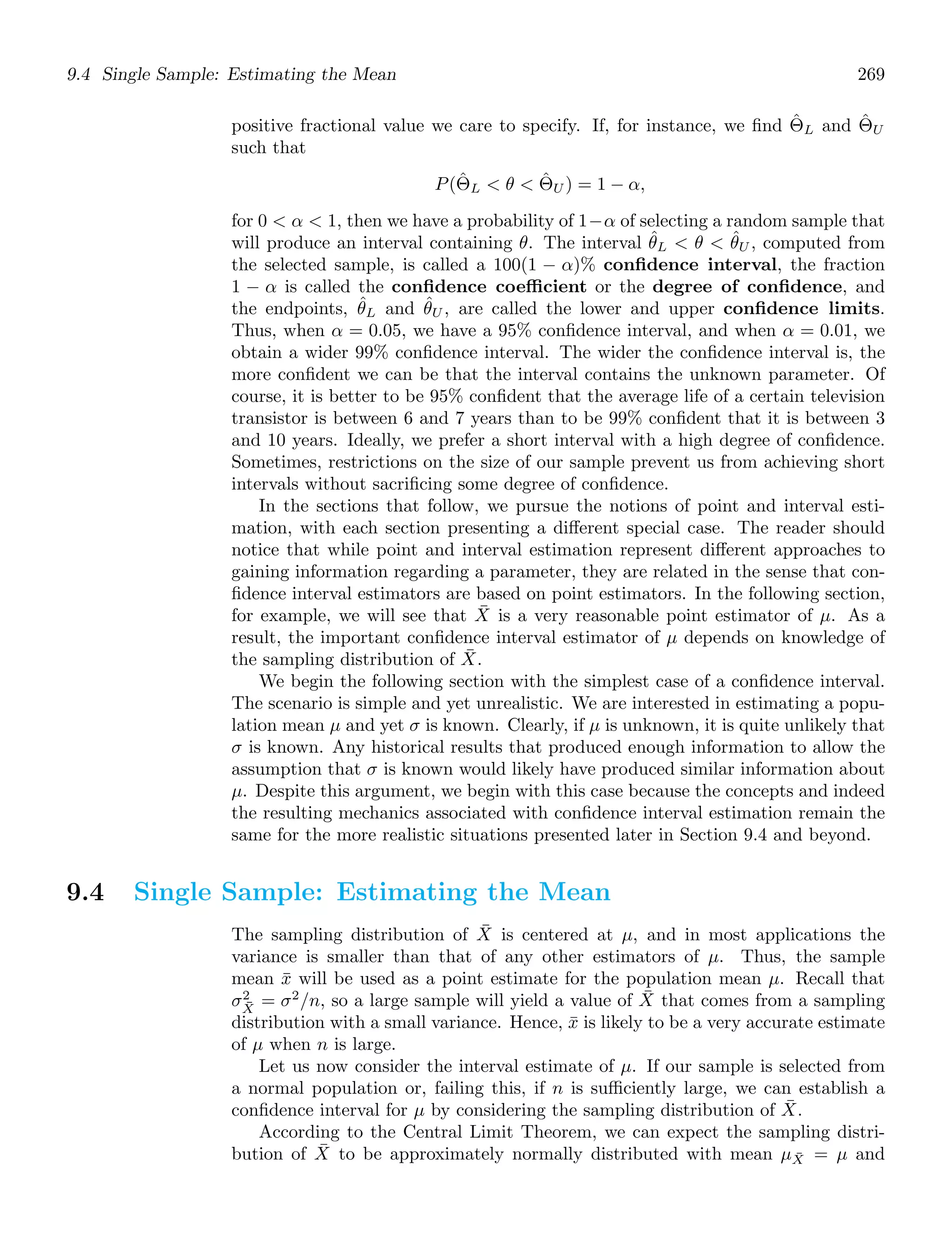 9.4 Single Sample: Estimating the Mean 269
positive fractional value we care to specify. If, for instance, we ﬁnd Θ̂L and Θ̂U
such that
P(Θ̂L  θ  Θ̂U ) = 1 − α,
for 0  α  1, then we have a probability of 1−α of selecting a random sample that
will produce an interval containing θ. The interval θ̂L  θ  θ̂U , computed from
the selected sample, is called a 100(1 − α)% conﬁdence interval, the fraction
1 − α is called the conﬁdence coefficient or the degree of conﬁdence, and
the endpoints, θ̂L and θ̂U , are called the lower and upper conﬁdence limits.
Thus, when α = 0.05, we have a 95% conﬁdence interval, and when α = 0.01, we
obtain a wider 99% conﬁdence interval. The wider the conﬁdence interval is, the
more conﬁdent we can be that the interval contains the unknown parameter. Of
course, it is better to be 95% conﬁdent that the average life of a certain television
transistor is between 6 and 7 years than to be 99% conﬁdent that it is between 3
and 10 years. Ideally, we prefer a short interval with a high degree of conﬁdence.
Sometimes, restrictions on the size of our sample prevent us from achieving short
intervals without sacriﬁcing some degree of conﬁdence.
In the sections that follow, we pursue the notions of point and interval esti-
mation, with each section presenting a diﬀerent special case. The reader should
notice that while point and interval estimation represent diﬀerent approaches to
gaining information regarding a parameter, they are related in the sense that con-
ﬁdence interval estimators are based on point estimators. In the following section,
for example, we will see that X̄ is a very reasonable point estimator of μ. As a
result, the important conﬁdence interval estimator of μ depends on knowledge of
the sampling distribution of X̄.
We begin the following section with the simplest case of a conﬁdence interval.
The scenario is simple and yet unrealistic. We are interested in estimating a popu-
lation mean μ and yet σ is known. Clearly, if μ is unknown, it is quite unlikely that
σ is known. Any historical results that produced enough information to allow the
assumption that σ is known would likely have produced similar information about
μ. Despite this argument, we begin with this case because the concepts and indeed
the resulting mechanics associated with conﬁdence interval estimation remain the
same for the more realistic situations presented later in Section 9.4 and beyond.
9.4 Single Sample: Estimating the Mean
The sampling distribution of X̄ is centered at μ, and in most applications the
variance is smaller than that of any other estimators of μ. Thus, the sample
mean x̄ will be used as a point estimate for the population mean μ. Recall that
σ2
X̄
= σ2
/n, so a large sample will yield a value of X̄ that comes from a sampling
distribution with a small variance. Hence, x̄ is likely to be a very accurate estimate
of μ when n is large.
Let us now consider the interval estimate of μ. If our sample is selected from
a normal population or, failing this, if n is suﬃciently large, we can establish a
conﬁdence interval for μ by considering the sampling distribution of X̄.
According to the Central Limit Theorem, we can expect the sampling distri-
bution of X̄ to be approximately normally distributed with mean μX̄ = μ and
 