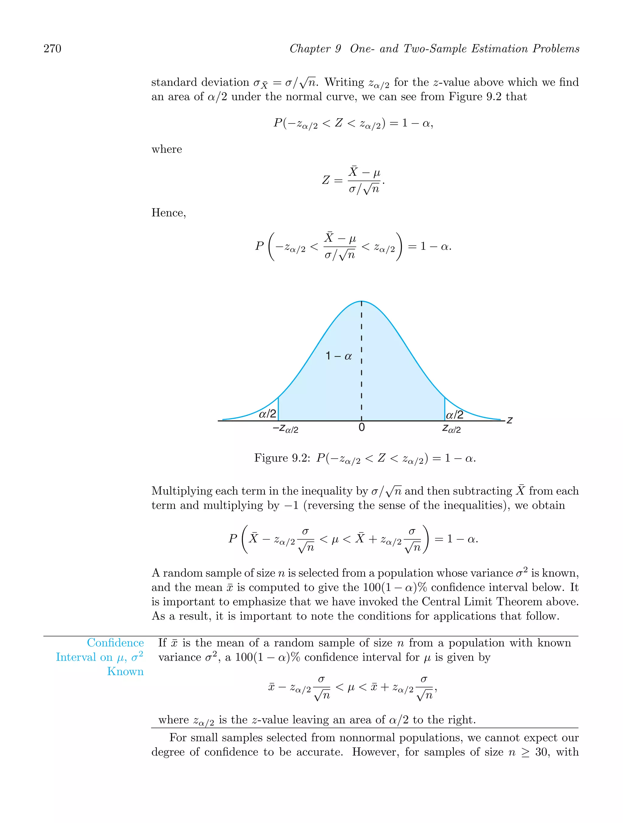 270 Chapter 9 One- and Two-Sample Estimation Problems
standard deviation σX̄ = σ/
√
n. Writing zα/2 for the z-value above which we ﬁnd
an area of α/2 under the normal curve, we can see from Figure 9.2 that
P(−zα/2  Z  zα/2) = 1 − α,
where
Z =
X̄ − μ
σ/
√
n
.
Hence,
P

−zα/2 
X̄ − μ
σ/
√
n
 zα/2

= 1 − α.
z
1 −
−zα/2 0 zα/2
α/2 α /2
α
Figure 9.2: P(−zα/2  Z  zα/2) = 1 − α.
Multiplying each term in the inequality by σ/
√
n and then subtracting X̄ from each
term and multiplying by −1 (reversing the sense of the inequalities), we obtain
P

X̄ − zα/2
σ
√
n
 μ  X̄ + zα/2
σ
√
n

= 1 − α.
A random sample of size n is selected from a population whose variance σ2
is known,
and the mean x̄ is computed to give the 100(1 − α)% conﬁdence interval below. It
is important to emphasize that we have invoked the Central Limit Theorem above.
As a result, it is important to note the conditions for applications that follow.
Conﬁdence
Interval on μ, σ2
Known
If x̄ is the mean of a random sample of size n from a population with known
variance σ2
, a 100(1 − α)% conﬁdence interval for μ is given by
x̄ − zα/2
σ
√
n
 μ  x̄ + zα/2
σ
√
n
,
where zα/2 is the z-value leaving an area of α/2 to the right.
For small samples selected from nonnormal populations, we cannot expect our
degree of conﬁdence to be accurate. However, for samples of size n ≥ 30, with
 