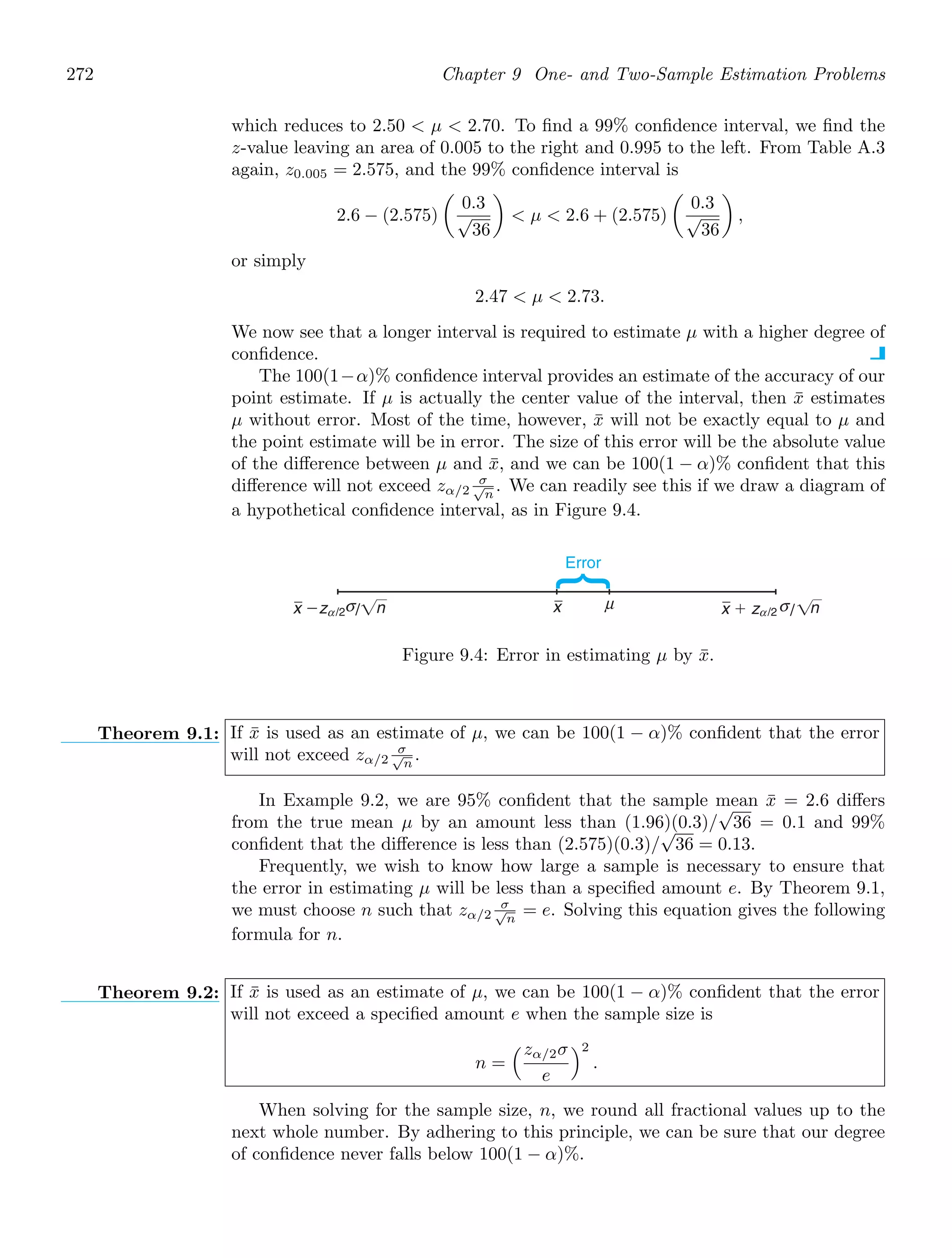 272 Chapter 9 One- and Two-Sample Estimation Problems
which reduces to 2.50  μ  2.70. To ﬁnd a 99% conﬁdence interval, we ﬁnd the
z-value leaving an area of 0.005 to the right and 0.995 to the left. From Table A.3
again, z0.005 = 2.575, and the 99% conﬁdence interval is
2.6 − (2.575)

0.3
√
36

 μ  2.6 + (2.575)

0.3
√
36

,
or simply
2.47  μ  2.73.
We now see that a longer interval is required to estimate μ with a higher degree of
conﬁdence.
The 100(1−α)% conﬁdence interval provides an estimate of the accuracy of our
point estimate. If μ is actually the center value of the interval, then x̄ estimates
μ without error. Most of the time, however, x̄ will not be exactly equal to μ and
the point estimate will be in error. The size of this error will be the absolute value
of the diﬀerence between μ and x̄, and we can be 100(1 − α)% conﬁdent that this
diﬀerence will not exceed zα/2
σ
√
n
. We can readily see this if we draw a diagram of
a hypothetical conﬁdence interval, as in Figure 9.4.
x μ
Error
x ⫺z σ σ
n x ⫹ z n
/2
α /2
α
/ /
Figure 9.4: Error in estimating μ by x̄.
Theorem 9.1: If x̄ is used as an estimate of μ, we can be 100(1 − α)% conﬁdent that the error
will not exceed zα/2
σ
√
n
.
In Example 9.2, we are 95% conﬁdent that the sample mean x̄ = 2.6 diﬀers
from the true mean μ by an amount less than (1.96)(0.3)/
√
36 = 0.1 and 99%
conﬁdent that the diﬀerence is less than (2.575)(0.3)/
√
36 = 0.13.
Frequently, we wish to know how large a sample is necessary to ensure that
the error in estimating μ will be less than a speciﬁed amount e. By Theorem 9.1,
we must choose n such that zα/2
σ
√
n
= e. Solving this equation gives the following
formula for n.
Theorem 9.2: If x̄ is used as an estimate of μ, we can be 100(1 − α)% conﬁdent that the error
will not exceed a speciﬁed amount e when the sample size is
n =
#zα/2σ
e
$2
.
When solving for the sample size, n, we round all fractional values up to the
next whole number. By adhering to this principle, we can be sure that our degree
of conﬁdence never falls below 100(1 − α)%.
 