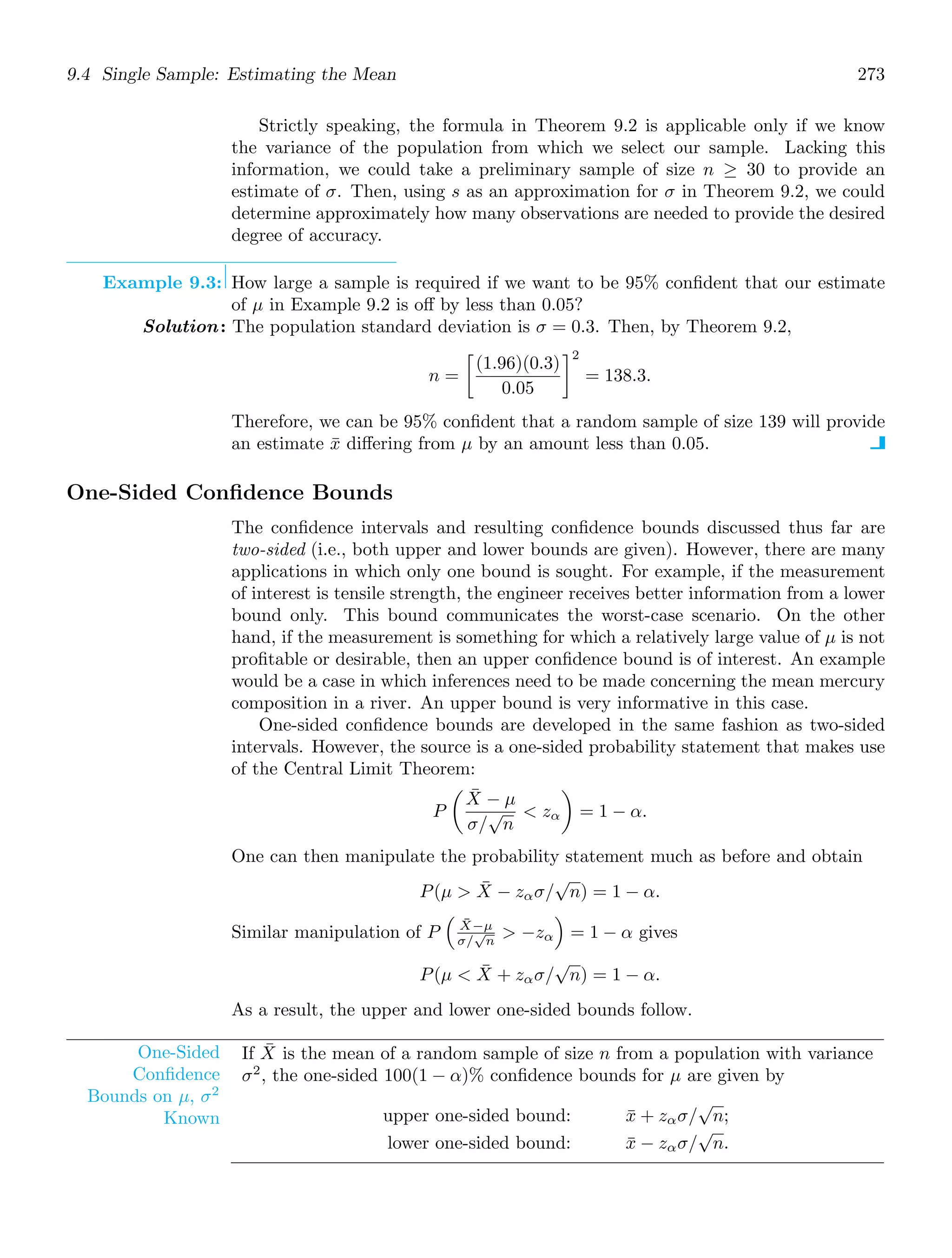 9.4 Single Sample: Estimating the Mean 273
Strictly speaking, the formula in Theorem 9.2 is applicable only if we know
the variance of the population from which we select our sample. Lacking this
information, we could take a preliminary sample of size n ≥ 30 to provide an
estimate of σ. Then, using s as an approximation for σ in Theorem 9.2, we could
determine approximately how many observations are needed to provide the desired
degree of accuracy.
Example 9.3: How large a sample is required if we want to be 95% conﬁdent that our estimate
of μ in Example 9.2 is oﬀ by less than 0.05?
Solution: The population standard deviation is σ = 0.3. Then, by Theorem 9.2,
n =

(1.96)(0.3)
0.05
2
= 138.3.
Therefore, we can be 95% conﬁdent that a random sample of size 139 will provide
an estimate x̄ diﬀering from μ by an amount less than 0.05.
One-Sided Conﬁdence Bounds
The conﬁdence intervals and resulting conﬁdence bounds discussed thus far are
two-sided (i.e., both upper and lower bounds are given). However, there are many
applications in which only one bound is sought. For example, if the measurement
of interest is tensile strength, the engineer receives better information from a lower
bound only. This bound communicates the worst-case scenario. On the other
hand, if the measurement is something for which a relatively large value of μ is not
proﬁtable or desirable, then an upper conﬁdence bound is of interest. An example
would be a case in which inferences need to be made concerning the mean mercury
composition in a river. An upper bound is very informative in this case.
One-sided conﬁdence bounds are developed in the same fashion as two-sided
intervals. However, the source is a one-sided probability statement that makes use
of the Central Limit Theorem:
P

X̄ − μ
σ/
√
n
 zα

= 1 − α.
One can then manipulate the probability statement much as before and obtain
P(μ  X̄ − zασ/
√
n) = 1 − α.
Similar manipulation of P
#
X̄−μ
σ/
√
n
 −zα
$
= 1 − α gives
P(μ  X̄ + zασ/
√
n) = 1 − α.
As a result, the upper and lower one-sided bounds follow.
One-Sided
Conﬁdence
Bounds on μ, σ2
Known
If X̄ is the mean of a random sample of size n from a population with variance
σ2
, the one-sided 100(1 − α)% conﬁdence bounds for μ are given by
upper one-sided bound: x̄ + zασ/
√
n;
lower one-sided bound: x̄ − zασ/
√
n.
 