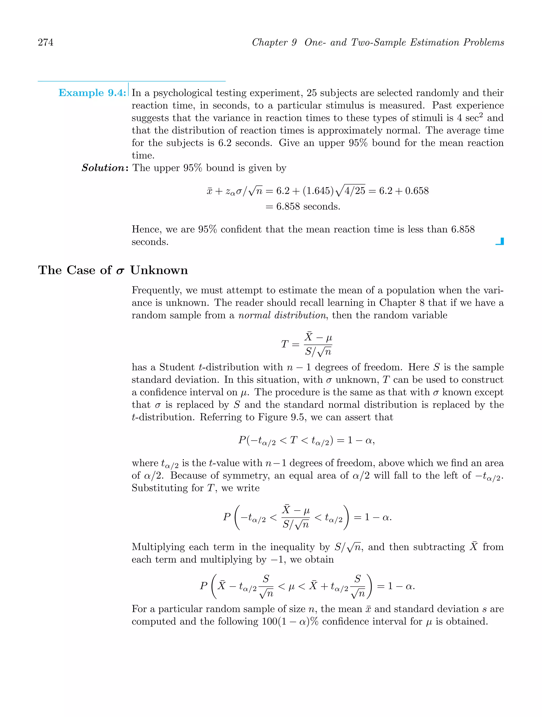 274 Chapter 9 One- and Two-Sample Estimation Problems
Example 9.4: In a psychological testing experiment, 25 subjects are selected randomly and their
reaction time, in seconds, to a particular stimulus is measured. Past experience
suggests that the variance in reaction times to these types of stimuli is 4 sec2
and
that the distribution of reaction times is approximately normal. The average time
for the subjects is 6.2 seconds. Give an upper 95% bound for the mean reaction
time.
Solution: The upper 95% bound is given by
x̄ + zασ/
√
n = 6.2 + (1.645)

4/25 = 6.2 + 0.658
= 6.858 seconds.
Hence, we are 95% conﬁdent that the mean reaction time is less than 6.858
seconds.
The Case of σ Unknown
Frequently, we must attempt to estimate the mean of a population when the vari-
ance is unknown. The reader should recall learning in Chapter 8 that if we have a
random sample from a normal distribution, then the random variable
T =
X̄ − μ
S/
√
n
has a Student t-distribution with n − 1 degrees of freedom. Here S is the sample
standard deviation. In this situation, with σ unknown, T can be used to construct
a conﬁdence interval on μ. The procedure is the same as that with σ known except
that σ is replaced by S and the standard normal distribution is replaced by the
t-distribution. Referring to Figure 9.5, we can assert that
P(−tα/2  T  tα/2) = 1 − α,
where tα/2 is the t-value with n−1 degrees of freedom, above which we ﬁnd an area
of α/2. Because of symmetry, an equal area of α/2 will fall to the left of −tα/2.
Substituting for T, we write
P

−tα/2 
X̄ − μ
S/
√
n
 tα/2

= 1 − α.
Multiplying each term in the inequality by S/
√
n, and then subtracting X̄ from
each term and multiplying by −1, we obtain
P

X̄ − tα/2
S
√
n
 μ  X̄ + tα/2
S
√
n

= 1 − α.
For a particular random sample of size n, the mean x̄ and standard deviation s are
computed and the following 100(1 − α)% conﬁdence interval for μ is obtained.
 