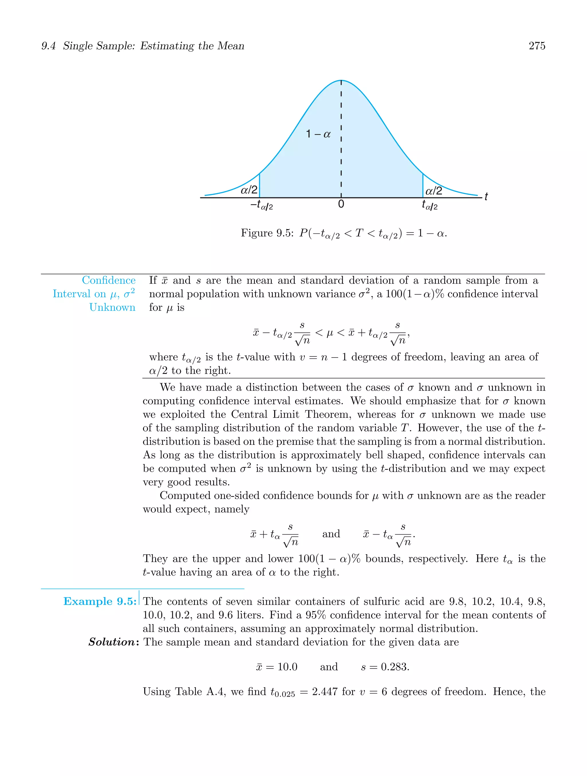 9.4 Single Sample: Estimating the Mean 275
t
1 −
−tα 2 0 tα 2
α/2 α/2
α
Figure 9.5: P(−tα/2  T  tα/2) = 1 − α.
Conﬁdence
Interval on μ, σ2
Unknown
If x̄ and s are the mean and standard deviation of a random sample from a
normal population with unknown variance σ2
, a 100(1−α)% conﬁdence interval
for μ is
x̄ − tα/2
s
√
n
 μ  x̄ + tα/2
s
√
n
,
where tα/2 is the t-value with v = n − 1 degrees of freedom, leaving an area of
α/2 to the right.
We have made a distinction between the cases of σ known and σ unknown in
computing conﬁdence interval estimates. We should emphasize that for σ known
we exploited the Central Limit Theorem, whereas for σ unknown we made use
of the sampling distribution of the random variable T. However, the use of the t-
distribution is based on the premise that the sampling is from a normal distribution.
As long as the distribution is approximately bell shaped, conﬁdence intervals can
be computed when σ2
is unknown by using the t-distribution and we may expect
very good results.
Computed one-sided conﬁdence bounds for μ with σ unknown are as the reader
would expect, namely
x̄ + tα
s
√
n
and x̄ − tα
s
√
n
.
They are the upper and lower 100(1 − α)% bounds, respectively. Here tα is the
t-value having an area of α to the right.
Example 9.5: The contents of seven similar containers of sulfuric acid are 9.8, 10.2, 10.4, 9.8,
10.0, 10.2, and 9.6 liters. Find a 95% conﬁdence interval for the mean contents of
all such containers, assuming an approximately normal distribution.
Solution: The sample mean and standard deviation for the given data are
x̄ = 10.0 and s = 0.283.
Using Table A.4, we ﬁnd t0.025 = 2.447 for v = 6 degrees of freedom. Hence, the
 