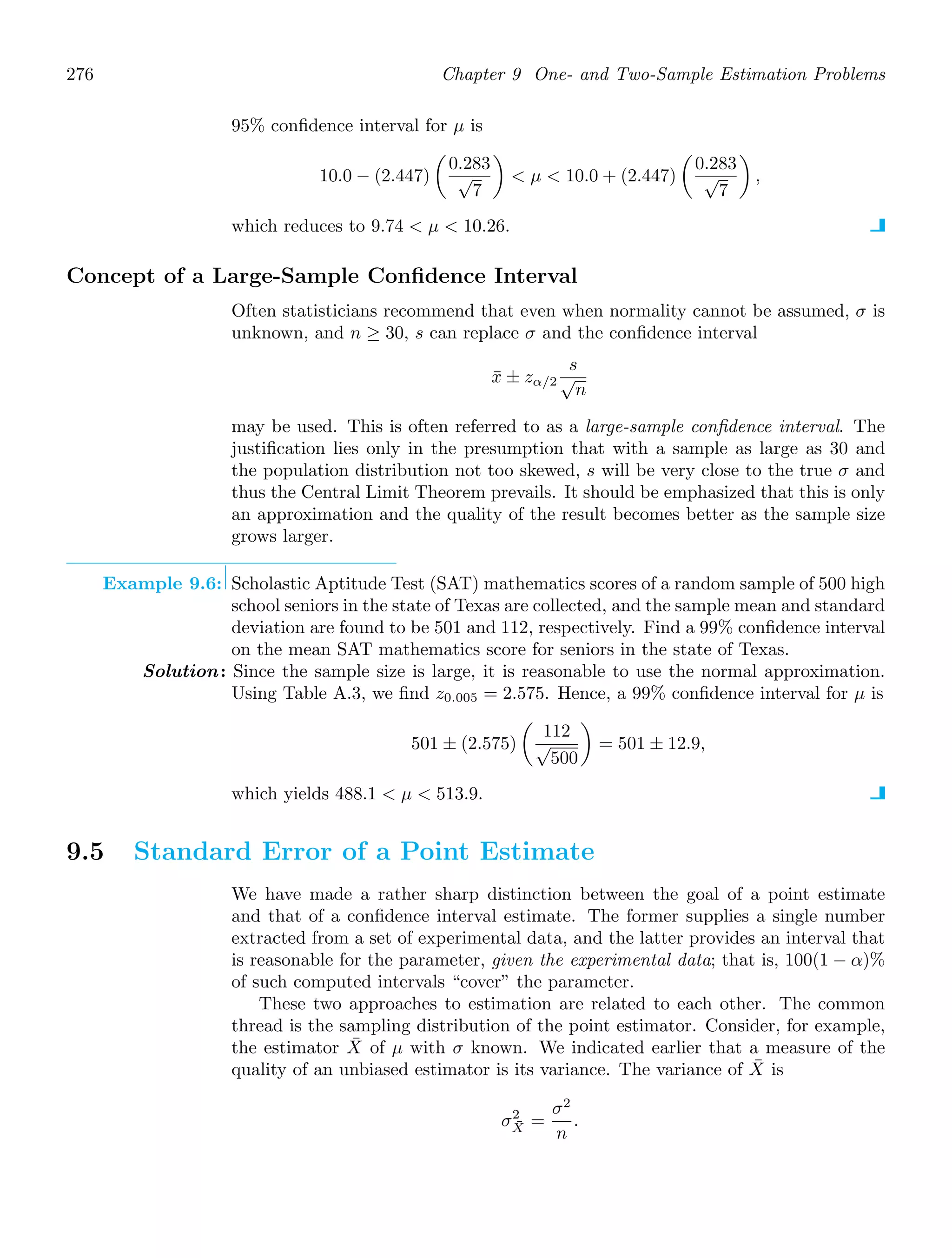 276 Chapter 9 One- and Two-Sample Estimation Problems
95% conﬁdence interval for μ is
10.0 − (2.447)

0.283
√
7

 μ  10.0 + (2.447)

0.283
√
7

,
which reduces to 9.74  μ  10.26.
Concept of a Large-Sample Conﬁdence Interval
Often statisticians recommend that even when normality cannot be assumed, σ is
unknown, and n ≥ 30, s can replace σ and the conﬁdence interval
x̄ ± zα/2
s
√
n
may be used. This is often referred to as a large-sample conﬁdence interval. The
justiﬁcation lies only in the presumption that with a sample as large as 30 and
the population distribution not too skewed, s will be very close to the true σ and
thus the Central Limit Theorem prevails. It should be emphasized that this is only
an approximation and the quality of the result becomes better as the sample size
grows larger.
Example 9.6: Scholastic Aptitude Test (SAT) mathematics scores of a random sample of 500 high
school seniors in the state of Texas are collected, and the sample mean and standard
deviation are found to be 501 and 112, respectively. Find a 99% conﬁdence interval
on the mean SAT mathematics score for seniors in the state of Texas.
Solution: Since the sample size is large, it is reasonable to use the normal approximation.
Using Table A.3, we ﬁnd z0.005 = 2.575. Hence, a 99% conﬁdence interval for μ is
501 ± (2.575)

112
√
500

= 501 ± 12.9,
which yields 488.1  μ  513.9.
9.5 Standard Error of a Point Estimate
We have made a rather sharp distinction between the goal of a point estimate
and that of a conﬁdence interval estimate. The former supplies a single number
extracted from a set of experimental data, and the latter provides an interval that
is reasonable for the parameter, given the experimental data; that is, 100(1 − α)%
of such computed intervals “cover” the parameter.
These two approaches to estimation are related to each other. The common
thread is the sampling distribution of the point estimator. Consider, for example,
the estimator X̄ of μ with σ known. We indicated earlier that a measure of the
quality of an unbiased estimator is its variance. The variance of X̄ is
σ2
X̄ =
σ2
n
.
 