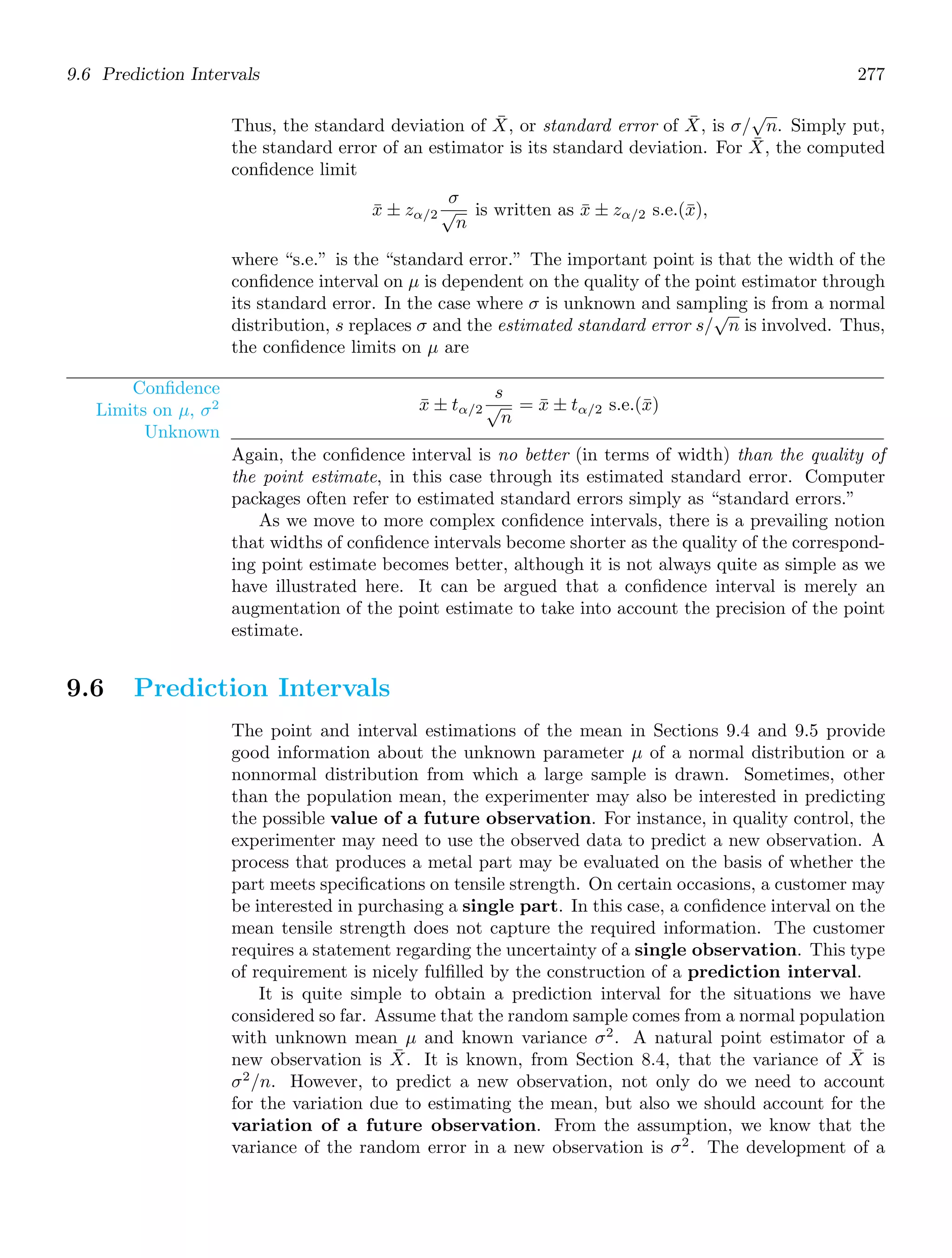 9.6 Prediction Intervals 277
Thus, the standard deviation of X̄, or standard error of X̄, is σ/
√
n. Simply put,
the standard error of an estimator is its standard deviation. For X̄, the computed
conﬁdence limit
x̄ ± zα/2
σ
√
n
is written as x̄ ± zα/2 s.e.(x̄),
where “s.e.” is the “standard error.” The important point is that the width of the
conﬁdence interval on μ is dependent on the quality of the point estimator through
its standard error. In the case where σ is unknown and sampling is from a normal
distribution, s replaces σ and the estimated standard error s/
√
n is involved. Thus,
the conﬁdence limits on μ are
Conﬁdence
Limits on μ, σ2
Unknown
x̄ ± tα/2
s
√
n
= x̄ ± tα/2 s.e.(x̄)
Again, the conﬁdence interval is no better (in terms of width) than the quality of
the point estimate, in this case through its estimated standard error. Computer
packages often refer to estimated standard errors simply as “standard errors.”
As we move to more complex conﬁdence intervals, there is a prevailing notion
that widths of conﬁdence intervals become shorter as the quality of the correspond-
ing point estimate becomes better, although it is not always quite as simple as we
have illustrated here. It can be argued that a conﬁdence interval is merely an
augmentation of the point estimate to take into account the precision of the point
estimate.
9.6 Prediction Intervals
The point and interval estimations of the mean in Sections 9.4 and 9.5 provide
good information about the unknown parameter μ of a normal distribution or a
nonnormal distribution from which a large sample is drawn. Sometimes, other
than the population mean, the experimenter may also be interested in predicting
the possible value of a future observation. For instance, in quality control, the
experimenter may need to use the observed data to predict a new observation. A
process that produces a metal part may be evaluated on the basis of whether the
part meets speciﬁcations on tensile strength. On certain occasions, a customer may
be interested in purchasing a single part. In this case, a conﬁdence interval on the
mean tensile strength does not capture the required information. The customer
requires a statement regarding the uncertainty of a single observation. This type
of requirement is nicely fulﬁlled by the construction of a prediction interval.
It is quite simple to obtain a prediction interval for the situations we have
considered so far. Assume that the random sample comes from a normal population
with unknown mean μ and known variance σ2
. A natural point estimator of a
new observation is X̄. It is known, from Section 8.4, that the variance of X̄ is
σ2
/n. However, to predict a new observation, not only do we need to account
for the variation due to estimating the mean, but also we should account for the
variation of a future observation. From the assumption, we know that the
variance of the random error in a new observation is σ2
. The development of a
 