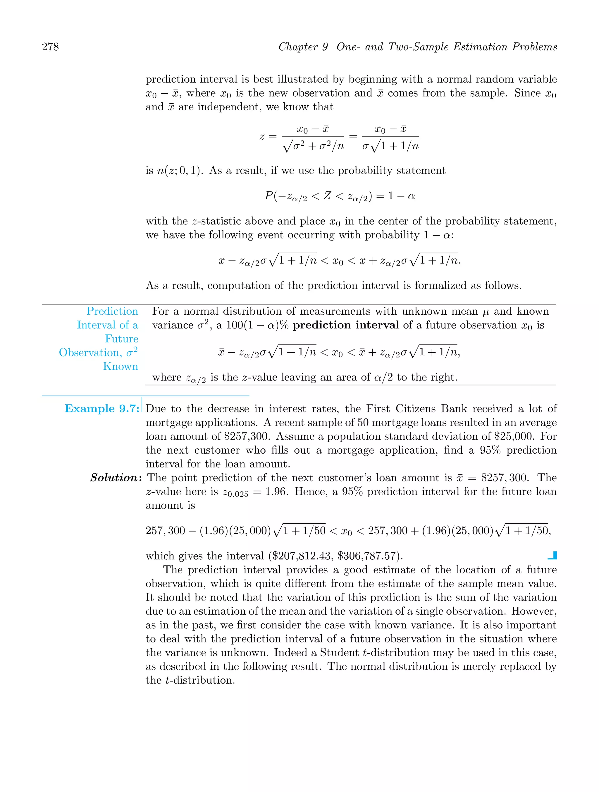 278 Chapter 9 One- and Two-Sample Estimation Problems
prediction interval is best illustrated by beginning with a normal random variable
x0 − x̄, where x0 is the new observation and x̄ comes from the sample. Since x0
and x̄ are independent, we know that
z =
x0 − x̄

σ2 + σ2/n
=
x0 − x̄
σ

1 + 1/n
is n(z; 0, 1). As a result, if we use the probability statement
P(−zα/2  Z  zα/2) = 1 − α
with the z-statistic above and place x0 in the center of the probability statement,
we have the following event occurring with probability 1 − α:
x̄ − zα/2σ

1 + 1/n  x0  x̄ + zα/2σ

1 + 1/n.
As a result, computation of the prediction interval is formalized as follows.
Prediction
Interval of a
Future
Observation, σ2
Known
For a normal distribution of measurements with unknown mean μ and known
variance σ2
, a 100(1 − α)% prediction interval of a future observation x0 is
x̄ − zα/2σ

1 + 1/n  x0  x̄ + zα/2σ

1 + 1/n,
where zα/2 is the z-value leaving an area of α/2 to the right.
Example 9.7: Due to the decrease in interest rates, the First Citizens Bank received a lot of
mortgage applications. A recent sample of 50 mortgage loans resulted in an average
loan amount of $257,300. Assume a population standard deviation of $25,000. For
the next customer who ﬁlls out a mortgage application, ﬁnd a 95% prediction
interval for the loan amount.
Solution: The point prediction of the next customer’s loan amount is x̄ = $257, 300. The
z-value here is z0.025 = 1.96. Hence, a 95% prediction interval for the future loan
amount is
257, 300 − (1.96)(25, 000)

1 + 1/50  x0  257, 300 + (1.96)(25, 000)

1 + 1/50,
which gives the interval ($207,812.43, $306,787.57).
The prediction interval provides a good estimate of the location of a future
observation, which is quite diﬀerent from the estimate of the sample mean value.
It should be noted that the variation of this prediction is the sum of the variation
due to an estimation of the mean and the variation of a single observation. However,
as in the past, we ﬁrst consider the case with known variance. It is also important
to deal with the prediction interval of a future observation in the situation where
the variance is unknown. Indeed a Student t-distribution may be used in this case,
as described in the following result. The normal distribution is merely replaced by
the t-distribution.
 