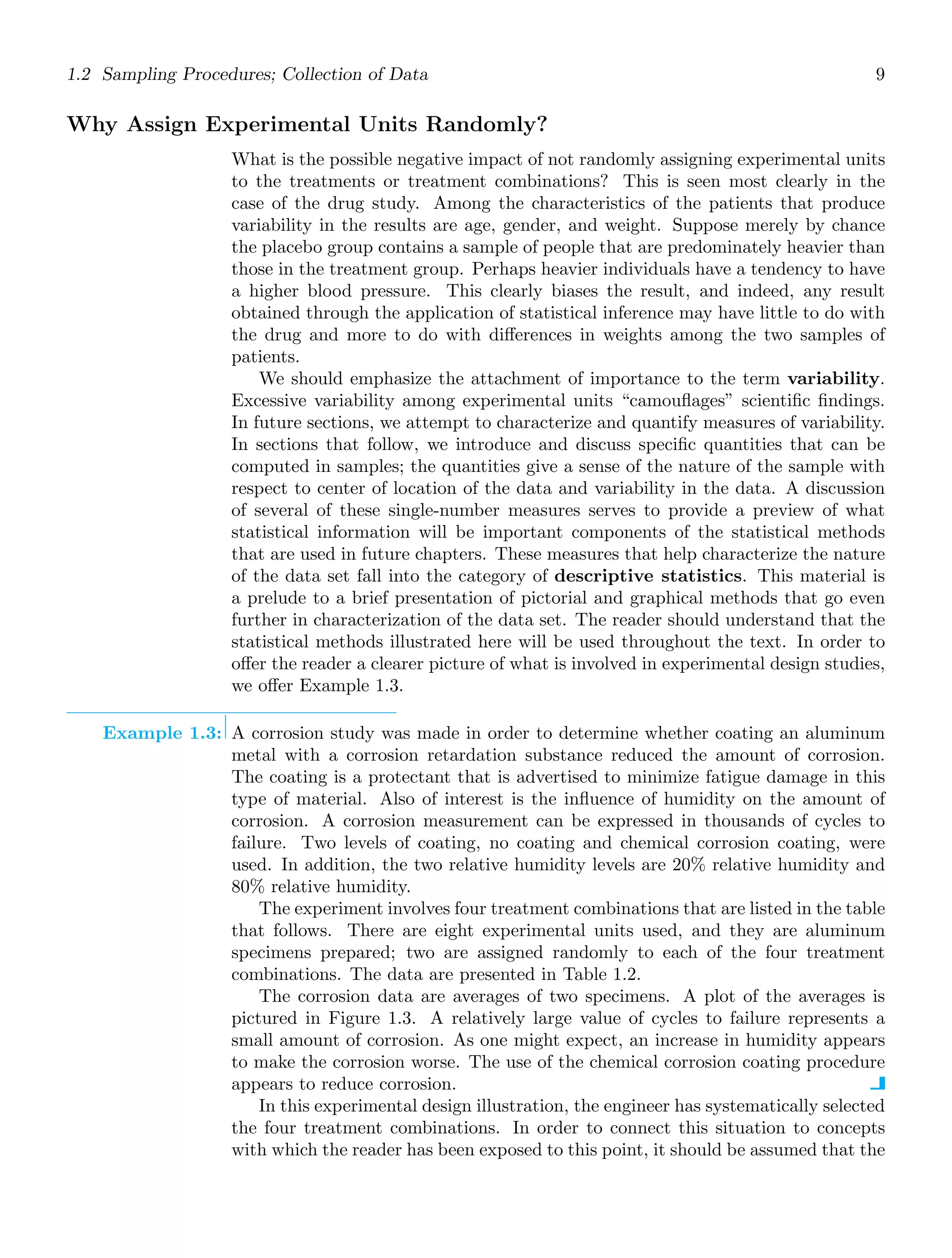 1.2 Sampling Procedures; Collection of Data 9
Why Assign Experimental Units Randomly?
What is the possible negative impact of not randomly assigning experimental units
to the treatments or treatment combinations? This is seen most clearly in the
case of the drug study. Among the characteristics of the patients that produce
variability in the results are age, gender, and weight. Suppose merely by chance
the placebo group contains a sample of people that are predominately heavier than
those in the treatment group. Perhaps heavier individuals have a tendency to have
a higher blood pressure. This clearly biases the result, and indeed, any result
obtained through the application of statistical inference may have little to do with
the drug and more to do with diﬀerences in weights among the two samples of
patients.
We should emphasize the attachment of importance to the term variability.
Excessive variability among experimental units “camouﬂages” scientiﬁc ﬁndings.
In future sections, we attempt to characterize and quantify measures of variability.
In sections that follow, we introduce and discuss speciﬁc quantities that can be
computed in samples; the quantities give a sense of the nature of the sample with
respect to center of location of the data and variability in the data. A discussion
of several of these single-number measures serves to provide a preview of what
statistical information will be important components of the statistical methods
that are used in future chapters. These measures that help characterize the nature
of the data set fall into the category of descriptive statistics. This material is
a prelude to a brief presentation of pictorial and graphical methods that go even
further in characterization of the data set. The reader should understand that the
statistical methods illustrated here will be used throughout the text. In order to
oﬀer the reader a clearer picture of what is involved in experimental design studies,
we oﬀer Example 1.3.
Example 1.3: A corrosion study was made in order to determine whether coating an aluminum
metal with a corrosion retardation substance reduced the amount of corrosion.
The coating is a protectant that is advertised to minimize fatigue damage in this
type of material. Also of interest is the inﬂuence of humidity on the amount of
corrosion. A corrosion measurement can be expressed in thousands of cycles to
failure. Two levels of coating, no coating and chemical corrosion coating, were
used. In addition, the two relative humidity levels are 20% relative humidity and
80% relative humidity.
The experiment involves four treatment combinations that are listed in the table
that follows. There are eight experimental units used, and they are aluminum
specimens prepared; two are assigned randomly to each of the four treatment
combinations. The data are presented in Table 1.2.
The corrosion data are averages of two specimens. A plot of the averages is
pictured in Figure 1.3. A relatively large value of cycles to failure represents a
small amount of corrosion. As one might expect, an increase in humidity appears
to make the corrosion worse. The use of the chemical corrosion coating procedure
appears to reduce corrosion.
In this experimental design illustration, the engineer has systematically selected
the four treatment combinations. In order to connect this situation to concepts
with which the reader has been exposed to this point, it should be assumed that the
 