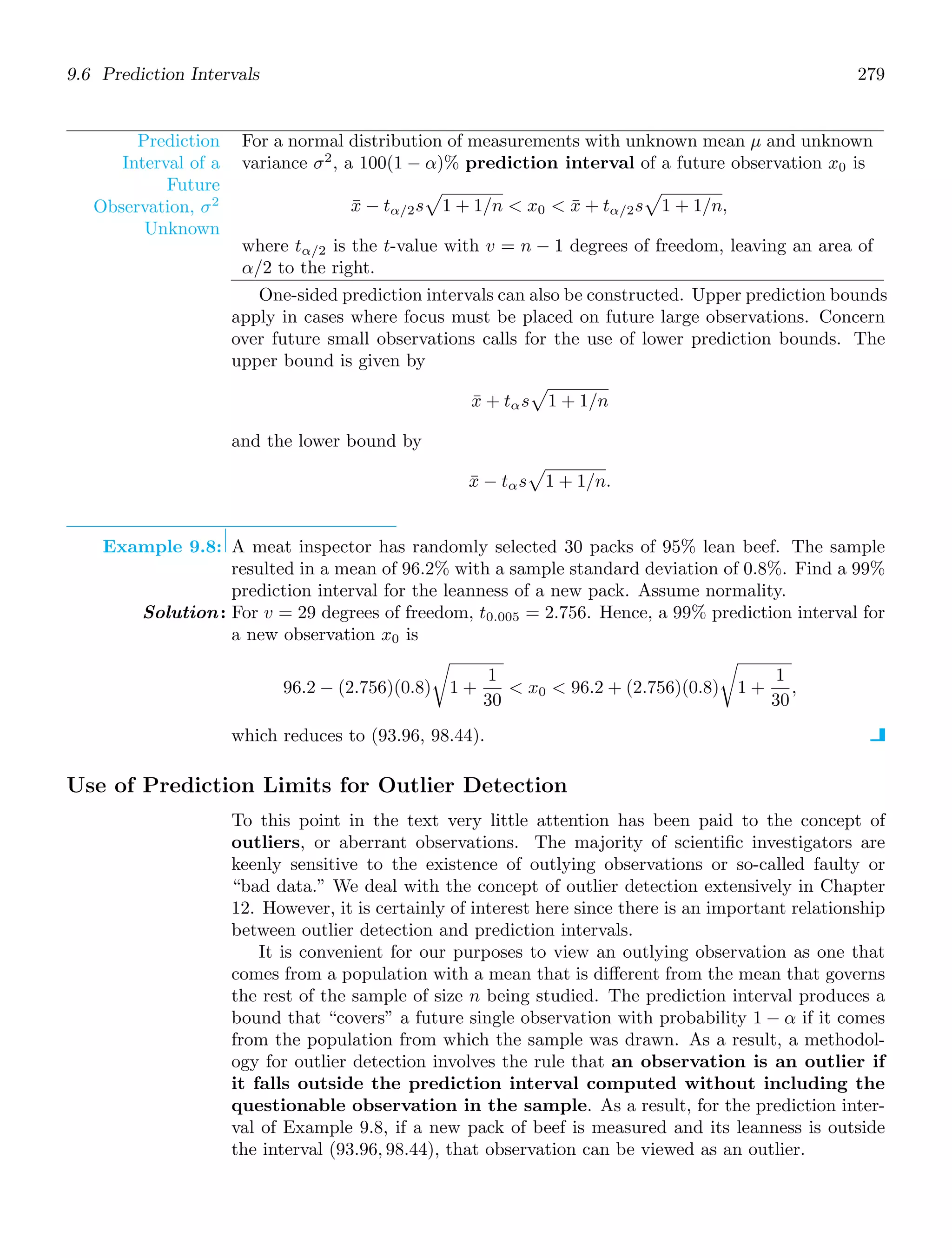 9.6 Prediction Intervals 279
Prediction
Interval of a
Future
Observation, σ2
Unknown
For a normal distribution of measurements with unknown mean μ and unknown
variance σ2
, a 100(1 − α)% prediction interval of a future observation x0 is
x̄ − tα/2s

1 + 1/n  x0  x̄ + tα/2s

1 + 1/n,
where tα/2 is the t-value with v = n − 1 degrees of freedom, leaving an area of
α/2 to the right.
One-sided prediction intervals can also be constructed. Upper prediction bounds
apply in cases where focus must be placed on future large observations. Concern
over future small observations calls for the use of lower prediction bounds. The
upper bound is given by
x̄ + tαs

1 + 1/n
and the lower bound by
x̄ − tαs

1 + 1/n.
Example 9.8: A meat inspector has randomly selected 30 packs of 95% lean beef. The sample
resulted in a mean of 96.2% with a sample standard deviation of 0.8%. Find a 99%
prediction interval for the leanness of a new pack. Assume normality.
Solution: For v = 29 degrees of freedom, t0.005 = 2.756. Hence, a 99% prediction interval for
a new observation x0 is
96.2 − (2.756)(0.8)

1 +
1
30
 x0  96.2 + (2.756)(0.8)

1 +
1
30
,
which reduces to (93.96, 98.44).
Use of Prediction Limits for Outlier Detection
To this point in the text very little attention has been paid to the concept of
outliers, or aberrant observations. The majority of scientiﬁc investigators are
keenly sensitive to the existence of outlying observations or so-called faulty or
“bad data.” We deal with the concept of outlier detection extensively in Chapter
12. However, it is certainly of interest here since there is an important relationship
between outlier detection and prediction intervals.
It is convenient for our purposes to view an outlying observation as one that
comes from a population with a mean that is diﬀerent from the mean that governs
the rest of the sample of size n being studied. The prediction interval produces a
bound that “covers” a future single observation with probability 1 − α if it comes
from the population from which the sample was drawn. As a result, a methodol-
ogy for outlier detection involves the rule that an observation is an outlier if
it falls outside the prediction interval computed without including the
questionable observation in the sample. As a result, for the prediction inter-
val of Example 9.8, if a new pack of beef is measured and its leanness is outside
the interval (93.96, 98.44), that observation can be viewed as an outlier.
 