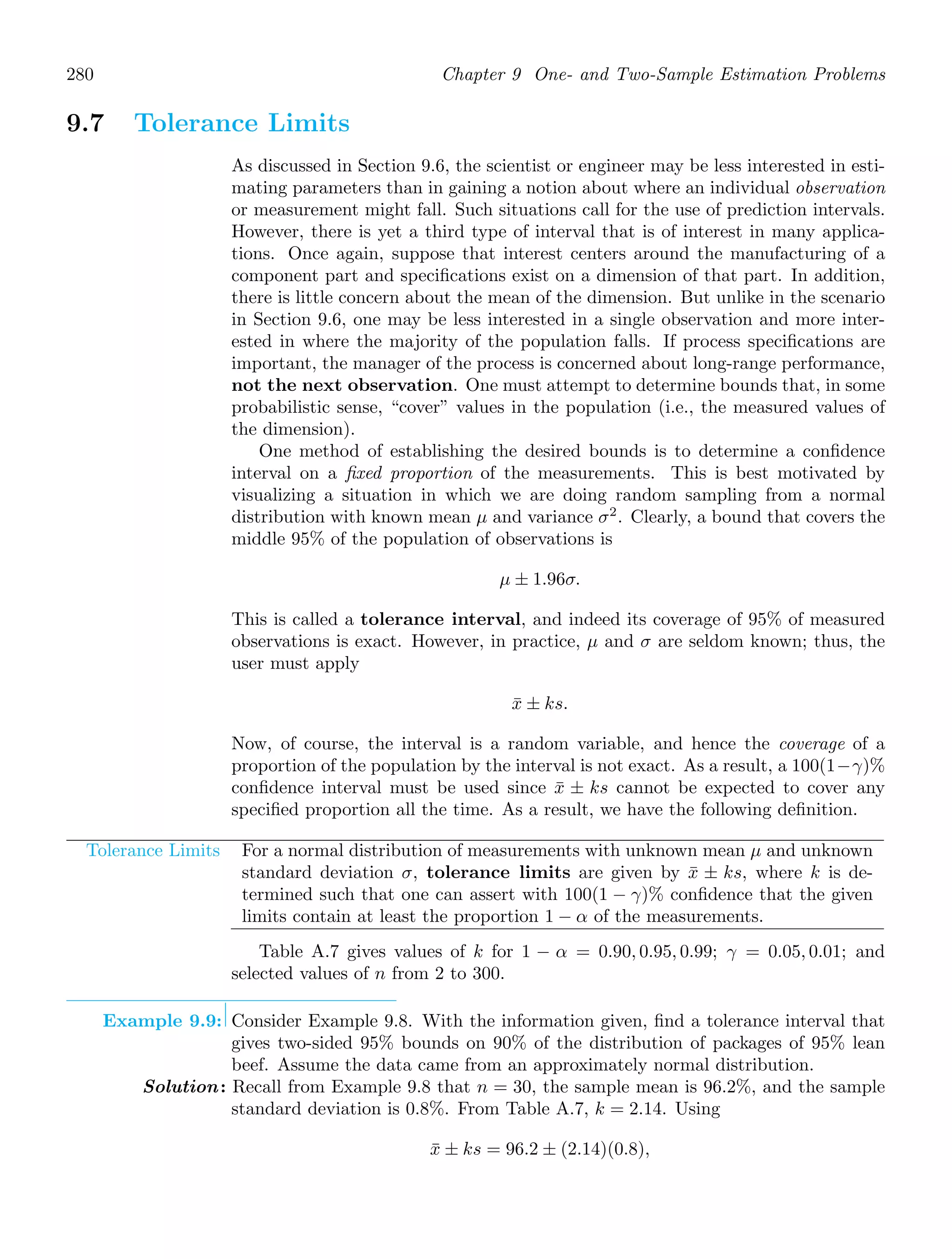 280 Chapter 9 One- and Two-Sample Estimation Problems
9.7 Tolerance Limits
As discussed in Section 9.6, the scientist or engineer may be less interested in esti-
mating parameters than in gaining a notion about where an individual observation
or measurement might fall. Such situations call for the use of prediction intervals.
However, there is yet a third type of interval that is of interest in many applica-
tions. Once again, suppose that interest centers around the manufacturing of a
component part and speciﬁcations exist on a dimension of that part. In addition,
there is little concern about the mean of the dimension. But unlike in the scenario
in Section 9.6, one may be less interested in a single observation and more inter-
ested in where the majority of the population falls. If process speciﬁcations are
important, the manager of the process is concerned about long-range performance,
not the next observation. One must attempt to determine bounds that, in some
probabilistic sense, “cover” values in the population (i.e., the measured values of
the dimension).
One method of establishing the desired bounds is to determine a conﬁdence
interval on a ﬁxed proportion of the measurements. This is best motivated by
visualizing a situation in which we are doing random sampling from a normal
distribution with known mean μ and variance σ2
. Clearly, a bound that covers the
middle 95% of the population of observations is
μ ± 1.96σ.
This is called a tolerance interval, and indeed its coverage of 95% of measured
observations is exact. However, in practice, μ and σ are seldom known; thus, the
user must apply
x̄ ± ks.
Now, of course, the interval is a random variable, and hence the coverage of a
proportion of the population by the interval is not exact. As a result, a 100(1−γ)%
conﬁdence interval must be used since x̄ ± ks cannot be expected to cover any
speciﬁed proportion all the time. As a result, we have the following deﬁnition.
Tolerance Limits For a normal distribution of measurements with unknown mean μ and unknown
standard deviation σ, tolerance limits are given by x̄ ± ks, where k is de-
termined such that one can assert with 100(1 − γ)% conﬁdence that the given
limits contain at least the proportion 1 − α of the measurements.
Table A.7 gives values of k for 1 − α = 0.90, 0.95, 0.99; γ = 0.05, 0.01; and
selected values of n from 2 to 300.
Example 9.9: Consider Example 9.8. With the information given, ﬁnd a tolerance interval that
gives two-sided 95% bounds on 90% of the distribution of packages of 95% lean
beef. Assume the data came from an approximately normal distribution.
Solution: Recall from Example 9.8 that n = 30, the sample mean is 96.2%, and the sample
standard deviation is 0.8%. From Table A.7, k = 2.14. Using
x̄ ± ks = 96.2 ± (2.14)(0.8),
 